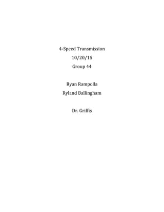  
	
  
	
  
4-­‐Speed	
  Transmission	
  
10/20/15	
  	
  
Group	
  44	
  
Ryan	
  Rampolla	
  	
  
Ryland	
  Ballingham	
  
Dr.	
  Griffis
	
  
	
  
	
  
	
  
	
  
	
  
	
  
	
  
	
  
	
  
	
  
 