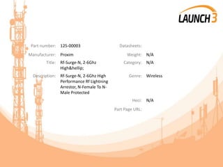 Part number: 125-00003 Datasheets:
Manufacturer: Proxim Weight: N/A
Title: Rf-Surge-N, 2-6Ghz
High&hellip;
Category: N/A
Description: Rf-Surge-N, 2-6Ghz High
Performance Rf Lightning
Arrestor, N-Female To N-
Male Protected
Genre: Wireless
Heci: N/A
Part Page URL:
 