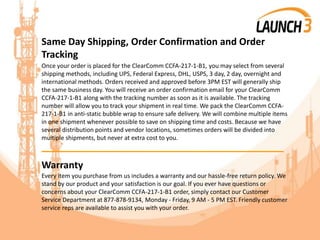 Same Day Shipping, Order Confirmation and Order
Tracking
Once your order is placed for the ClearComm CCFA-217-1-B1, you may select from several
shipping methods, including UPS, Federal Express, DHL, USPS, 3 day, 2 day, overnight and
international methods. Orders received and approved before 3PM EST will generally ship
the same business day. You will receive an order confirmation email for your ClearComm
CCFA-217-1-B1 along with the tracking number as soon as it is available. The tracking
number will allow you to track your shipment in real time. We pack the ClearComm CCFA-
217-1-B1 in anti-static bubble wrap to ensure safe delivery. We will combine multiple items
in one shipment whenever possible to save on shipping time and costs. Because we have
several distribution points and vendor locations, sometimes orders will be divided into
multiple shipments, but never at extra cost to you.
_______________________________________
Warranty
Every item you purchase from us includes a warranty and our hassle-free return policy. We
stand by our product and your satisfaction is our goal. If you ever have questions or
concerns about your ClearComm CCFA-217-1-B1 order, simply contact our Customer
Service Department at 877-878-9134, Monday - Friday, 9 AM - 5 PM EST. Friendly customer
service reps are available to assist you with your order.
 