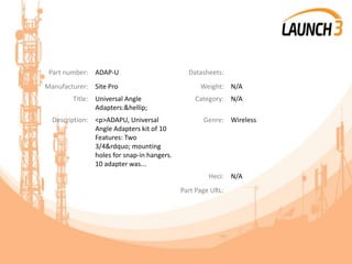 Part number: ADAP-U Datasheets:
Manufacturer: Site Pro Weight: N/A
Title: Universal Angle
Adapters:&hellip;
Category: N/A
Description: <p>ADAPU, Universal
Angle Adapters kit of 10
Features: Two
3/4&rdquo; mounting
holes for snap-in hangers.
10 adapter was...
Genre: Wireless
Heci: N/A
Part Page URL:
 