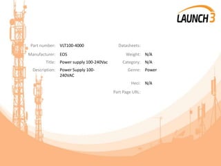 Part number: VLT100-4000 Datasheets:
Manufacturer: EOS Weight: N/A
Title: Power supply 100-240Vac Category: N/A
Description: Power Supply 100-
240VAC
Genre: Power
Heci: N/A
Part Page URL:
 
