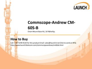 Commscope-Andrew CM-
60S-B
Chain Mount Base Kit, 16 ft&hellip;
_______________________________________
How to Buy
Call: 1-877-878-9134 for this product Email: sales@launch3.net Click to send an RFQ:
http://www.launch3telecom.com/commscopeandrew/cm60sb.html
 