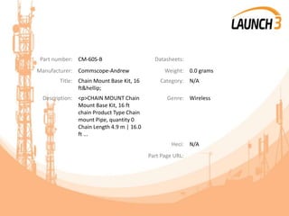 Part number: CM-60S-B Datasheets:
Manufacturer: Commscope-Andrew Weight: 0.0 grams
Title: Chain Mount Base Kit, 16
ft&hellip;
Category: N/A
Description: <p>CHAIN MOUNT Chain
Mount Base Kit, 16 ft
chain Product Type Chain
mount Pipe, quantity 0
Chain Length 4.9 m | 16.0
ft ...
Genre: Wireless
Heci: N/A
Part Page URL:
 