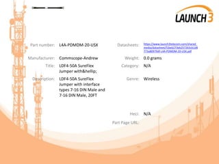 Part number: L4A-PDMDM-20-USX Datasheets: https://www.launch3telecom.com/shared_
media/datasheet/f1beb273eb257263cb1d8
773a80979df-L4A-PDMDM-20-USX.pdf
Manufacturer: Commscope-Andrew Weight: 0.0 grams
Title: LDF4-50A SureFlex
Jumper with&hellip;
Category: N/A
Description: LDF4-50A SureFlex
Jumper with interface
types 7-16 DIN Male and
7-16 DIN Male, 20FT
Genre: Wireless
Heci: N/A
Part Page URL:
 