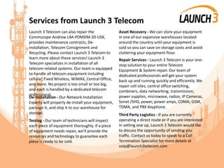 Services from Launch 3 Telecom
Launch 3 Telecom can also repair the
Commscope-Andrew L4A-PDMDM-20-USX,
provides maintenance contracts, De-
installation, Telecom Consignment and
Recycling. Please contact Launch 3 Telecom to
learn more about these services! Launch 3
Telecom specializes in installation of all
telecom related systems. Our team is equipped
to handle all telecom equipment including
cellular, Fixed Wireless, WiMAX, Central Office,
and more. No project is too small or too big,
and each is handled by a dedicated telecom
professional.
De-Installation - Our Network Installation
Experts will properly de-install your equipment,
package it, and ship it to our warehouse for
storage.
Testing - Our team of technicians will inspect
each piece of equipment thoroughly. If a piece
of equipment needs repair, we’ll provide the
resources and technology to guarantee each
piece is ready to be sold.
Asset Recovery - We can store your equipment
in one of our expansive warehouses located
around the country until your equipment is
sold so you can save on storage costs and avoid
cluttering your equipment floor.
Repair Services - Launch 3 Telecom is your one-
stop solution to your entire Telecom
Equipment & System repair. Our team of
dedicated professionals will get your system
back up and running quickly and efficiently. We
repair cell sites, central office switching,
combiners, data networking, transmission,
power supplies, microwave, radios, IP Cameras,
Sonet /SHD, power, power amps, CDMA, GSM,
TDMA, and PBX Keyphone.
Third Party Logistics - If you are currently
operating a direct route or if you are interested
in setting one up, Launch 3 Telecom would like
to discuss the opportunity of sending you
traffic. Contact us today to speak to a Call
Termination Specialist for more details at
voip@launch3telecom.com
 