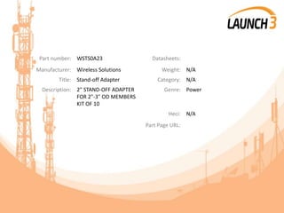 Part number: WSTS0A23 Datasheets:
Manufacturer: Wireless Solutions Weight: N/A
Title: Stand-off Adapter Category: N/A
Description: 2" STAND-OFF ADAPTER
FOR 2"-3" OD MEMBERS
KIT OF 10
Genre: Power
Heci: N/A
Part Page URL:
 