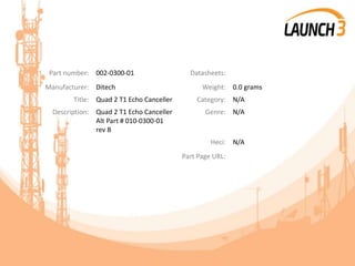 Part number: 002-0300-01 Datasheets:
Manufacturer: Ditech Weight: 0.0 grams
Title: Quad 2 T1 Echo Canceller Category: N/A
Description: Quad 2 T1 Echo Canceller
Alt Part # 010-0300-01
rev B
Genre: N/A
Heci: N/A
Part Page URL:
 