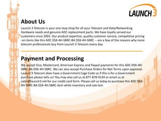 About Us
Launch 3 Telecom is your one stop shop for all your Telecom and Data/Networking
Hardware needs and genuine ADC replacement parts. We have loyally served our
customers since 2003. Our product expertise, quality customer service, competitive pricing
-on items like this ADC DSX-4H-SBRC-BA DSX-4H-SBRC -- are a few of the reasons why more
telecom professionals buy from Launch 3 Telecom every day.
_______________________________________
Payment and Processing
We accept Visa, Mastercard, American Express and Paypal payments for this ADC DSX-4H-
SBRC-BA DSX-4H-SBRC. We can also accept Purchase Orders for Net Terms upon approval.
Launch 3 Telecom does have a Government Cage Code so if this is for a Government
purchase please tells us! You may also call us at 877-878-9134 or email us at
sales@launch3.net for our credit card form. Please call us today to purchase this ADC DSX-
4H-SBRC-BA DSX-4H-SBRC item while inventory and sale last.
 