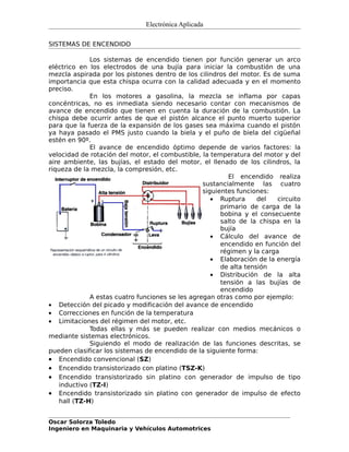 Electrónica Aplicada

SISTEMAS DE ENCENDIDO

              Los sistemas de encendido tienen por función generar un arco
eléctrico en los electrodos de una bujía para iniciar la combustión de una
mezcla aspirada por los pistones dentro de los cilindros del motor. Es de suma
importancia que esta chispa ocurra con la calidad adecuada y en el momento
preciso.
              En los motores a gasolina, la mezcla se inflama por capas
concéntricas, no es inmediata siendo necesario contar con mecanismos de
avance de encendido que tienen en cuenta la duración de la combustión. La
chispa debe ocurrir antes de que el pistón alcance el punto muerto superior
para que la fuerza de la expansión de los gases sea máxima cuando el pistón
ya haya pasado el PMS justo cuando la biela y el puño de biela del cigüeñal
estén en 90º.
              El avance de encendido óptimo depende de varios factores: la
velocidad de rotación del motor, el combustible, la temperatura del motor y del
aire ambiente, las bujías, el estado del motor, el llenado de los cilindros, la
riqueza de la mezcla, la compresión, etc.
                                                           El encendido realiza
                                                  sustancialmente las cuatro
                                                  siguientes funciones:
                                                     • Ruptura      del   circuito
                                                        primario de carga de la
                                                        bobina y el consecuente
                                                        salto de la chispa en la
                                                        bujía
                                                     • Cálculo del avance de
                                                        encendido en función del
                                                        régimen y la carga
                                                     • Elaboración de la energía
                                                        de alta tensión
                                                     • Distribución de la alta
                                                        tensión a las bujías de
                                                        encendido
              A estas cuatro funciones se les agregan otras como por ejemplo:
• Detección del picado y modificación del avance de encendido
• Correcciones en función de la temperatura
• Limitaciones del régimen del motor, etc.
              Todas ellas y más se pueden realizar con medios mecánicos o
mediante sistemas electrónicos.
              Siguiendo el modo de realización de las funciones descritas, se
pueden clasificar los sistemas de encendido de la siguiente forma:
• Encendido convencional (SZ)
• Encendido transistorizado con platino (TSZ-K)
• Encendido transistorizado sin platino con generador de impulso de tipo
    inductivo (TZ-I)
• Encendido transistorizado sin platino con generador de impulso de efecto
    hall (TZ-H)


Oscar Solorza Toledo
Ingeniero en Maquinaria y Vehículos Automotrices
 