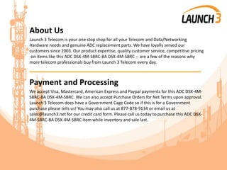 About Us
Launch 3 Telecom is your one stop shop for all your Telecom and Data/Networking
Hardware needs and genuine ADC replacement parts. We have loyally served our
customers since 2003. Our product expertise, quality customer service, competitive pricing
-on items like this ADC DSX-4M-SBRC-BA DSX-4M-SBRC -- are a few of the reasons why
more telecom professionals buy from Launch 3 Telecom every day.
_______________________________________
Payment and Processing
We accept Visa, Mastercard, American Express and Paypal payments for this ADC DSX-4M-
SBRC-BA DSX-4M-SBRC. We can also accept Purchase Orders for Net Terms upon approval.
Launch 3 Telecom does have a Government Cage Code so if this is for a Government
purchase please tells us! You may also call us at 877-878-9134 or email us at
sales@launch3.net for our credit card form. Please call us today to purchase this ADC DSX-
4M-SBRC-BA DSX-4M-SBRC item while inventory and sale last.
 