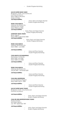 - Student Progress Monitoring
LEA DE CASTRO MUSIC SUDIO
Binakayan, Cavite , Imus Cavite and
Las Pinas City branch
March 2006 to May 2012
(every summer)
Job Responsibilities:
- Voice, Piano and Organ Teacher
- Student Progress Monitoring
ETUDE-CASA MUSICA
Alabang, Muntinlupa City
Alabang Town Center
March 2004-june 2004
Job Responsibilities:
- Voice, Piano and Organ Teacher
- Student Progress Monitoring
SYMPHONY MUSIC STUDIO
Binan, Laguna
March 2002 to December 2003
Job Responsibilities:
- Voice, Piano and Organ Teacher
- Student Progress Monitoring
ETUDE-CASA MUSICA
Alabang, Muntinlupa City
March 2002 – June 2002
Job Responsibilities:
- Voice and Piano Teacher
- Student Progress Monitoring
CASA MUSICA DE DASMARINAS
Dasmarinas, Cavite City
March 2001-June 2001
March 2002-June 2002
Job Responsibilities:
- Voice and Piano Teacher
- Student Progress Monitoring
ETUDE-CASA MUSICA
Alabang, Muntinlupa City
January 2001 – November 2001
Job Responsibilities:
- Voice and Piano Teacher
- Student Progress Monitoring
CASA REAL MONTESSORI
Summer Workshop Program
March 2003- May 21, 2003
Job Responsibilities:
- Voice and Piano Teacher
- Student Progress Monitoring
LEA DE CASTRO MUSIC STUDIO
Binakayan, Cavite , Imus Cavite and
Las Pinas City branch
Job Responsibilities:
- Voice, Piano and Organ Teacher
- Student Progress Monitoring
CASA DEL NINI MONTISORI MUSIC STUDIO
Pacita Complex
San Pedro Laguna
July 1997- September 1997
Job Responsibilities:
- Voice, Piano and Organ Teacher
- Student Progress Monitoring
 