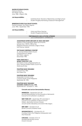 MATER ECCLESIAE SCHOOL
Harmony Homes
San Pedro Laguna
June 1996 – August 1996
Job Responsibilities:
- Substitute Music Teacher of Elementary and High school
- Student Progress Monitoring /Classroom Management
RENEEGRACE ROSE VILLA BALLET SCHOOL
Pacita Complex, San Pedro Laguna
June 1995 – September 1995
Job Responsibilities:
- Voice and Piano Teacher
- Student Progress Monitoring
PERFORMANCES AND ACTIVITIES ATTENDED
(ACCOMPLISHMENTS / EXPERIENCE)
AUGUSTINIAN SISTERS SERVANTS OF JESUS AND MARY
Aspirant of the Augustinian Sisters For 6 months
Scholar from 1993 to 1998 at the
Philippine Womens University Collge of Music
Taft Avenue, Manila
THE PSALMS CHRISTMAS CONCERT
St. Jerome Emiliani Parish Church
Chrysanthemum Village
San Pedro, Laguna
December 1993
POPE JOHN PAUL II
WORLD YOUTH DAY 1995
The Psalms Choir as Representative of
The St Jerome Emiliani Parish Church for
World youth Day
PHILIPPINE MUSIC ENSAMBLE
Concert Tour 1995
San Pablo City
PHILIPPINE MUSIC ENSAMBLE
Despedida Concert at the
Cultural Center of the Philippines
Septenber 20, 1995
PHILIPPINE MUSIC ENSAMBLE
GOODWILL TOURS OF U.S.A. 1995
September 24 – October 31, 1995
Concerts and Lecture Demonstration Itinerary:
MINNESOTA – September 25 to 29
Lecture Demonstration at the University of Minnesota
Concert at St Catherine’s Auditorium
NEW YORK CITY – September 29 to October 4
Concert at St Catherine of Sienna Church
Visited : Manhattan School of Music,
Lincoln Center, Broadway and watch Miss Saigon
NEW JERSY – October 4 to 8
Dinner Concert at Marriot Hotel
WASHINGTON D.C. – October 8 to 10
Courtesy Call to the Philippine Ambassador and
Short Musicale
CHICAGO – October 10 to 16
Hinsdale Elementary School
Church Concert
 