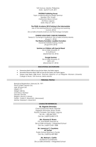 Taft Avenue, Manila, Philippines
Date: April 27 to 29, 2011
PHOENIX Publishing House
Topic: Understanding by Design Seminar
Speaker; Dra. Sunga
Caritas Don Bosco School
Sta Rosa, Laguna
Date: May 6-7, 2011
The PEARL Academy 2014 Training in the Intermediate
Use of the Learning Device in Teaching and Learning
(June 6, 2014)
De La Salle University Science and Technology Complex
GAWAD LASALYANO: GABI NG PARANGAL
Teresa G. Yuchengco Auditorium, De La Salle University Manila
(August 1, 2014)
The Rheims Formation: Lasallian Formation
Hacienda Isabella Indang, Cavite
(August 8-9, 2014)
Seminar on Children with Special Need
De La Salle University- IS
IS Auditorium
(September 26, 2014)
Google Seminar
De La Salle University- IS
MPH- LC2
(December 21, 2014)
EDUCATIONAL BACKGROUND
• Elementary Batch 1983 at Liceo De San Pedro, San Pedro Laguna
• Secondary Education Batch 1987 at Liceo De San Pedro, San Pedro Laguna
• Tertiary Level Batch 1998 Music Teachers Diploma at at Philippine Womens University
College of Music, Taft Avenue, Metro Manila
PERSONAL PROFILE:
Biological Registration: February 24, 1971
Place of Birth: Manila City
Age: 40 years old
Height: 5”7
Weight: 200 lbs
Civil Status: Married
Gender: Female
Religion: Roman Catholic
Father: Carlito P. Abad M.D. (deceased)
Mother: Soledad S. Abad M.D.
CHARACTER REFERENCES:
Mr. Edgardo Simondac
Choir Conductor/ Music Teacher
Edgardo Simondac Music Studio
Pacita Complex, San Pedro, Laguna
Tel. No. – (02) 847-9231
Cel. No. (+63915) 892 5179
Mrs. Rossana R. Rivera
P.E. and Health Teacher at
De La Salle University – Integrated School
Cel. No. (+63917) 831 7608
Mr. Lawrence C. Cayetano
AP Tacher
Public School Teacher in Tondo
Cel. No. (+63916) 409 9801
Ms. Maricel L. Cariño
Guidance Coordinator
De La Salle University – Integrated School
 