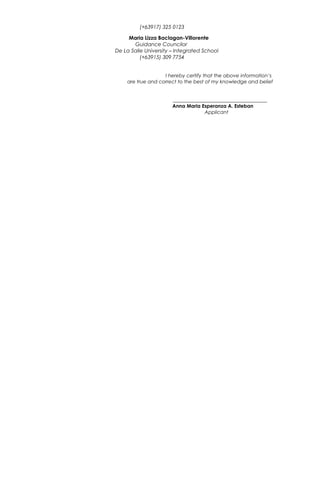 (+63917) 325 0123
Maria Lizza Baclagan-Villorente
Guidance Councilor
De La Salle University – Integrated School
(+63915) 309 7754
I hereby certify that the above information’s
are true and correct to the best of my knowledge and belief
______________________________________
Anna Maria Esperanza A. Esteban
Applicant
 