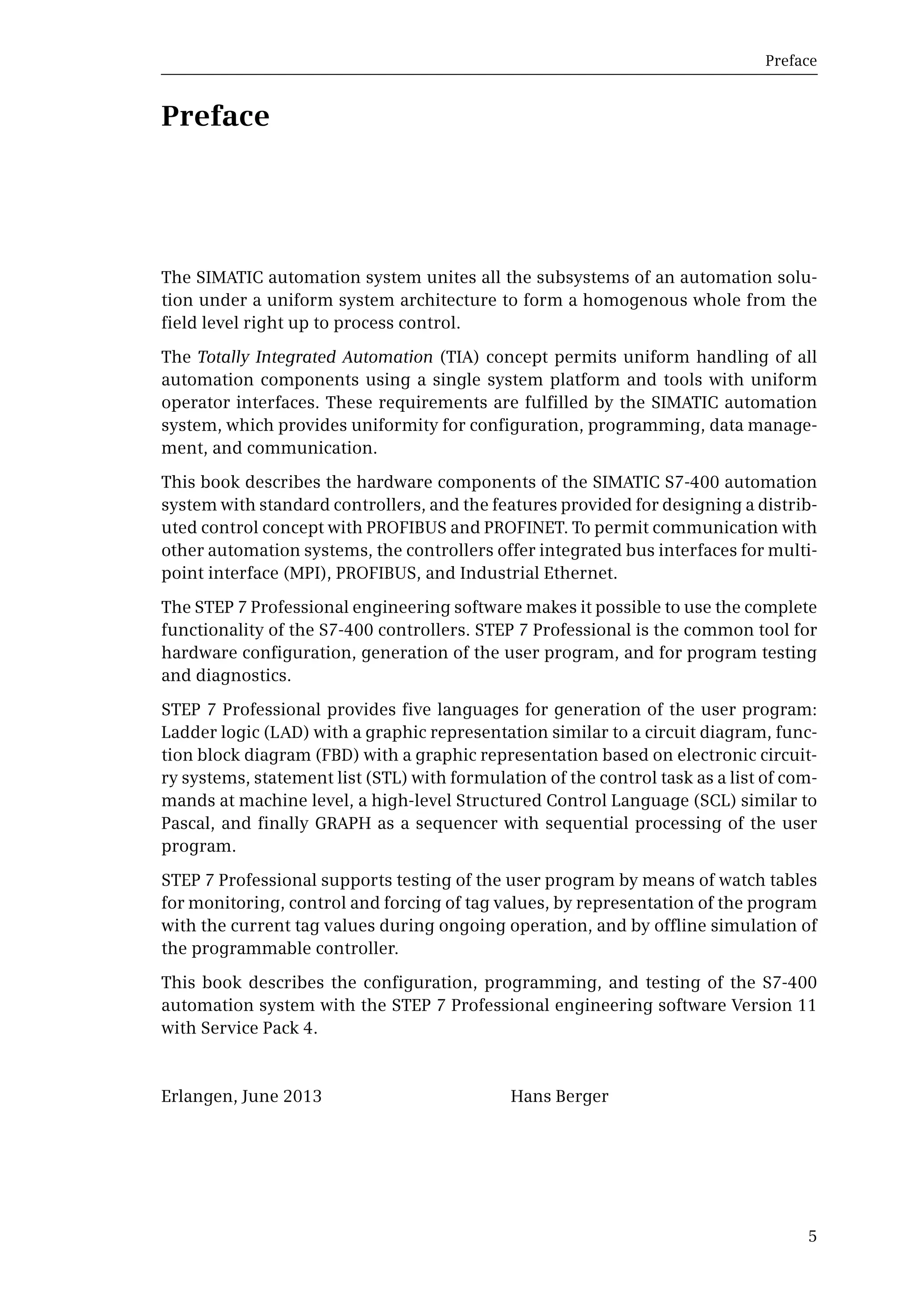 Preface
5
Preface
The SIMATIC automation system unites all the subsystems of an automation solu-
tion under a uniform system architecture to form a homogenous whole from the
field level right up to process control.
The Totally Integrated Automation (TIA) concept permits uniform handling of all
automation components using a single system platform and tools with uniform
operator interfaces. These requirements are fulfilled by the SIMATIC automation
system, which provides uniformity for configuration, programming, data manage-
ment, and communication.
This book describes the hardware components of the SIMATIC S7-400 automation
system with standard controllers, and the features provided for designing a distrib-
uted control concept with PROFIBUS and PROFINET. To permit communication with
other automation systems, the controllers offer integrated bus interfaces for multi-
point interface (MPI), PROFIBUS, and Industrial Ethernet.
The STEP 7 Professional engineering software makes it possible to use the complete
functionality of the S7-400 controllers. STEP 7 Professional is the common tool for
hardware configuration, generation of the user program, and for program testing
and diagnostics.
STEP 7 Professional provides five languages for generation of the user program:
Ladder logic (LAD) with a graphic representation similar to a circuit diagram, func-
tion block diagram (FBD) with a graphic representation based on electronic circuit-
ry systems, statement list (STL) with formulation of the control task as a list of com-
mands at machine level, a high-level Structured Control Language (SCL) similar to
Pascal, and finally GRAPH as a sequencer with sequential processing of the user
program.
STEP 7 Professional supports testing of the user program by means of watch tables
for monitoring, control and forcing of tag values, by representation of the program
with the current tag values during ongoing operation, and by offline simulation of
the programmable controller.
This book describes the configuration, programming, and testing of the S7-400
automation system with the STEP 7 Professional engineering software Version 11
with Service Pack 4.
Erlangen, June 2013 Hans Berger
 
