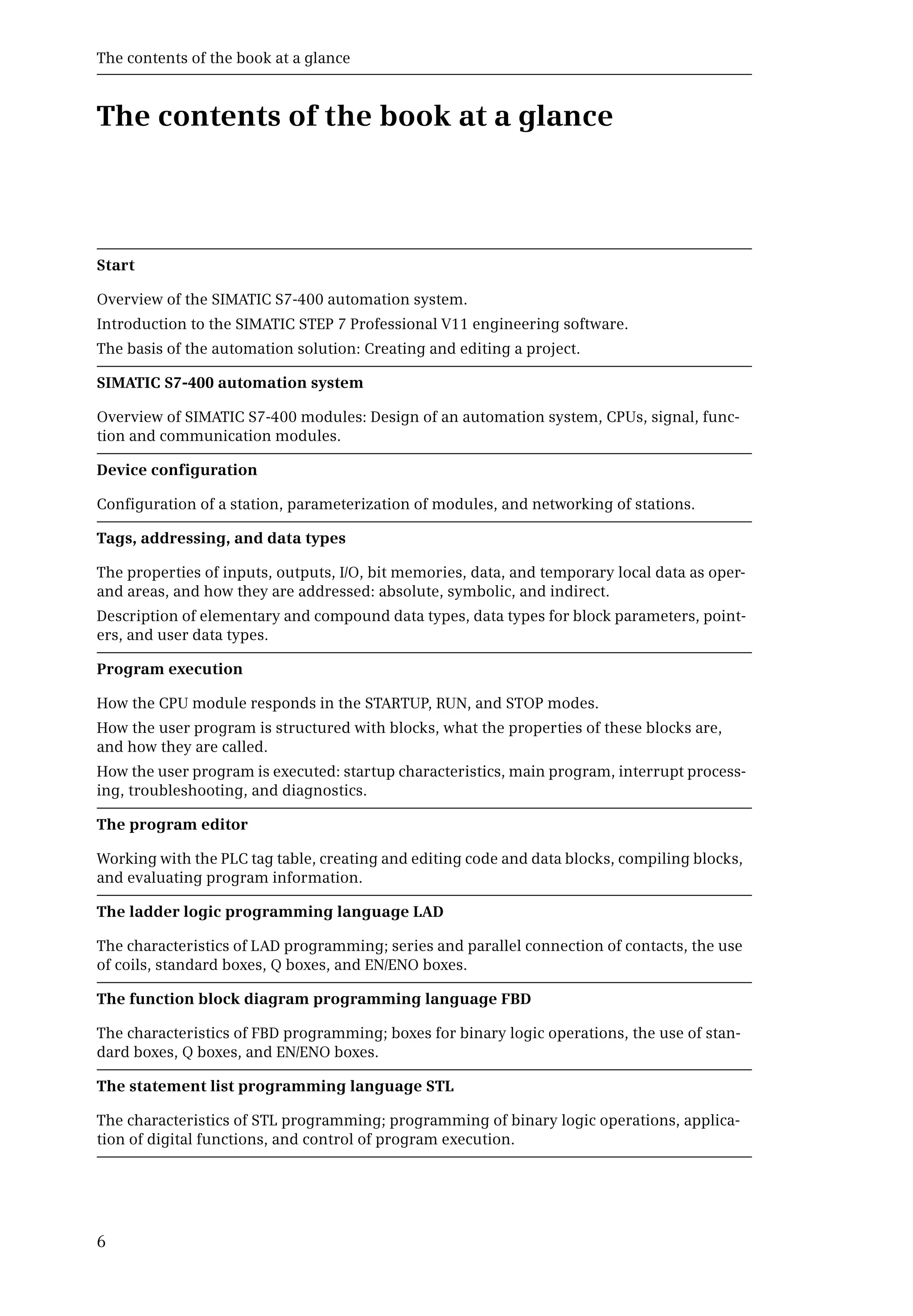 The contents of the book at a glance
6
The contents of the book at a glance
Start
Overview of the SIMATIC S7-400 automation system.
Introduction to the SIMATIC STEP 7 Professional V11 engineering software.
The basis of the automation solution: Creating and editing a project.
SIMATIC S7-400 automation system
Overview of SIMATIC S7-400 modules: Design of an automation system, CPUs, signal, func-
tion and communication modules.
Device configuration
Configuration of a station, parameterization of modules, and networking of stations.
Tags, addressing, and data types
The properties of inputs, outputs, I/O, bit memories, data, and temporary local data as oper-
and areas, and how they are addressed: absolute, symbolic, and indirect.
Description of elementary and compound data types, data types for block parameters, point-
ers, and user data types.
Program execution
How the CPU module responds in the STARTUP, RUN, and STOP modes.
How the user program is structured with blocks, what the properties of these blocks are,
and how they are called.
How the user program is executed: startup characteristics, main program, interrupt process-
ing, troubleshooting, and diagnostics.
The program editor
Working with the PLC tag table, creating and editing code and data blocks, compiling blocks,
and evaluating program information.
The ladder logic programming language LAD
The characteristics of LAD programming; series and parallel connection of contacts, the use
of coils, standard boxes, Q boxes, and EN/ENO boxes.
The function block diagram programming language FBD
The characteristics of FBD programming; boxes for binary logic operations, the use of stan-
dard boxes, Q boxes, and EN/ENO boxes.
The statement list programming language STL
The characteristics of STL programming; programming of binary logic operations, applica-
tion of digital functions, and control of program execution.
 