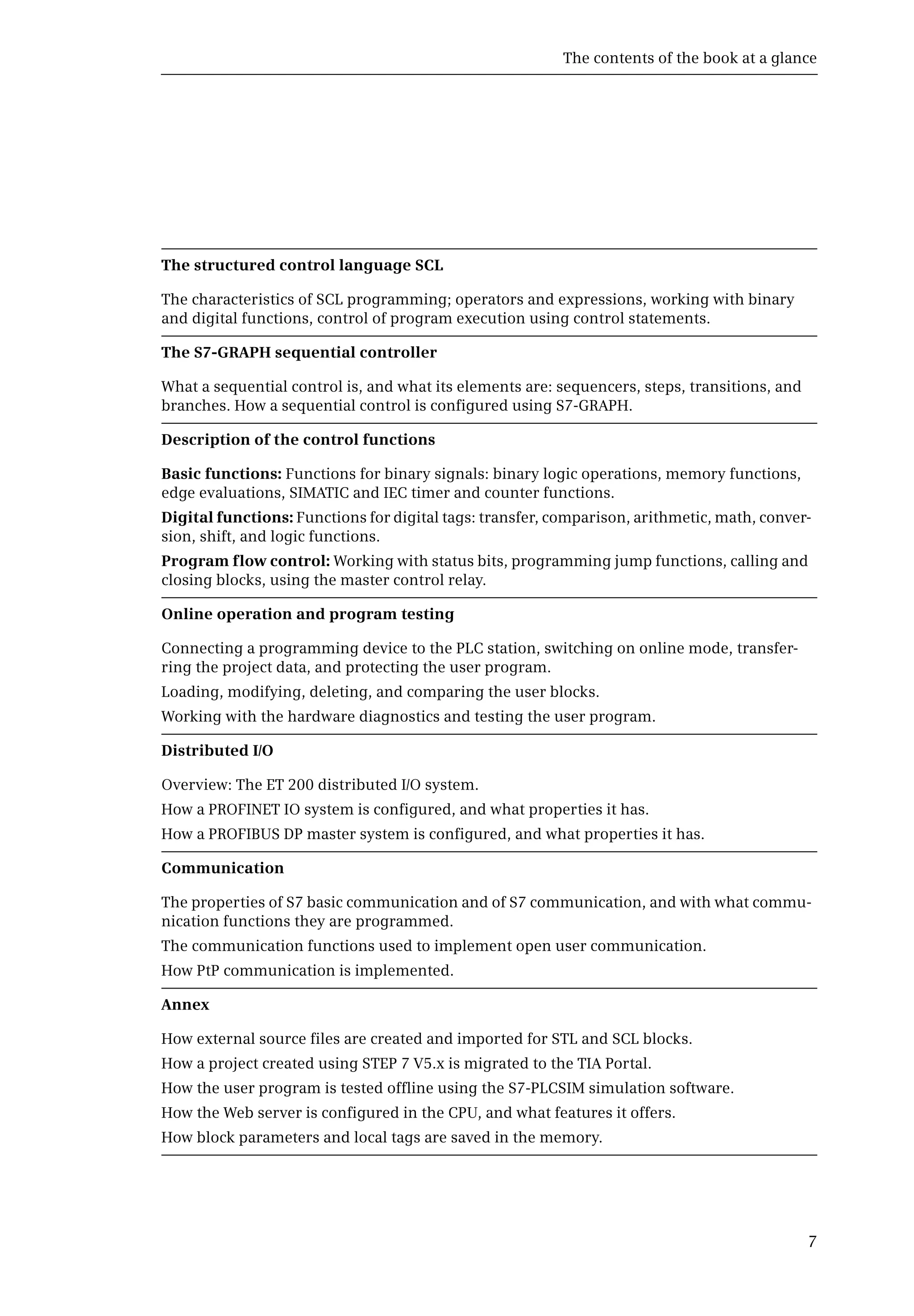 The contents of the book at a glance
7
The structured control language SCL
The characteristics of SCL programming; operators and expressions, working with binary
and digital functions, control of program execution using control statements.
The S7-GRAPH sequential controller
What a sequential control is, and what its elements are: sequencers, steps, transitions, and
branches. How a sequential control is configured using S7-GRAPH.
Description of the control functions
Basic functions: Functions for binary signals: binary logic operations, memory functions,
edge evaluations, SIMATIC and IEC timer and counter functions.
Digital functions: Functions for digital tags: transfer, comparison, arithmetic, math, conver-
sion, shift, and logic functions.
Program flow control: Working with status bits, programming jump functions, calling and
closing blocks, using the master control relay.
Online operation and program testing
Connecting a programming device to the PLC station, switching on online mode, transfer-
ring the project data, and protecting the user program.
Loading, modifying, deleting, and comparing the user blocks.
Working with the hardware diagnostics and testing the user program.
Distributed I/O
Overview: The ET 200 distributed I/O system.
How a PROFINET IO system is configured, and what properties it has.
How a PROFIBUS DP master system is configured, and what properties it has.
Communication
The properties of S7 basic communication and of S7 communication, and with what commu-
nication functions they are programmed.
The communication functions used to implement open user communication.
How PtP communication is implemented.
Annex
How external source files are created and imported for STL and SCL blocks.
How a project created using STEP 7 V5.x is migrated to the TIA Portal.
How the user program is tested offline using the S7-PLCSIM simulation software.
How the Web server is configured in the CPU, and what features it offers.
How block parameters and local tags are saved in the memory.
 