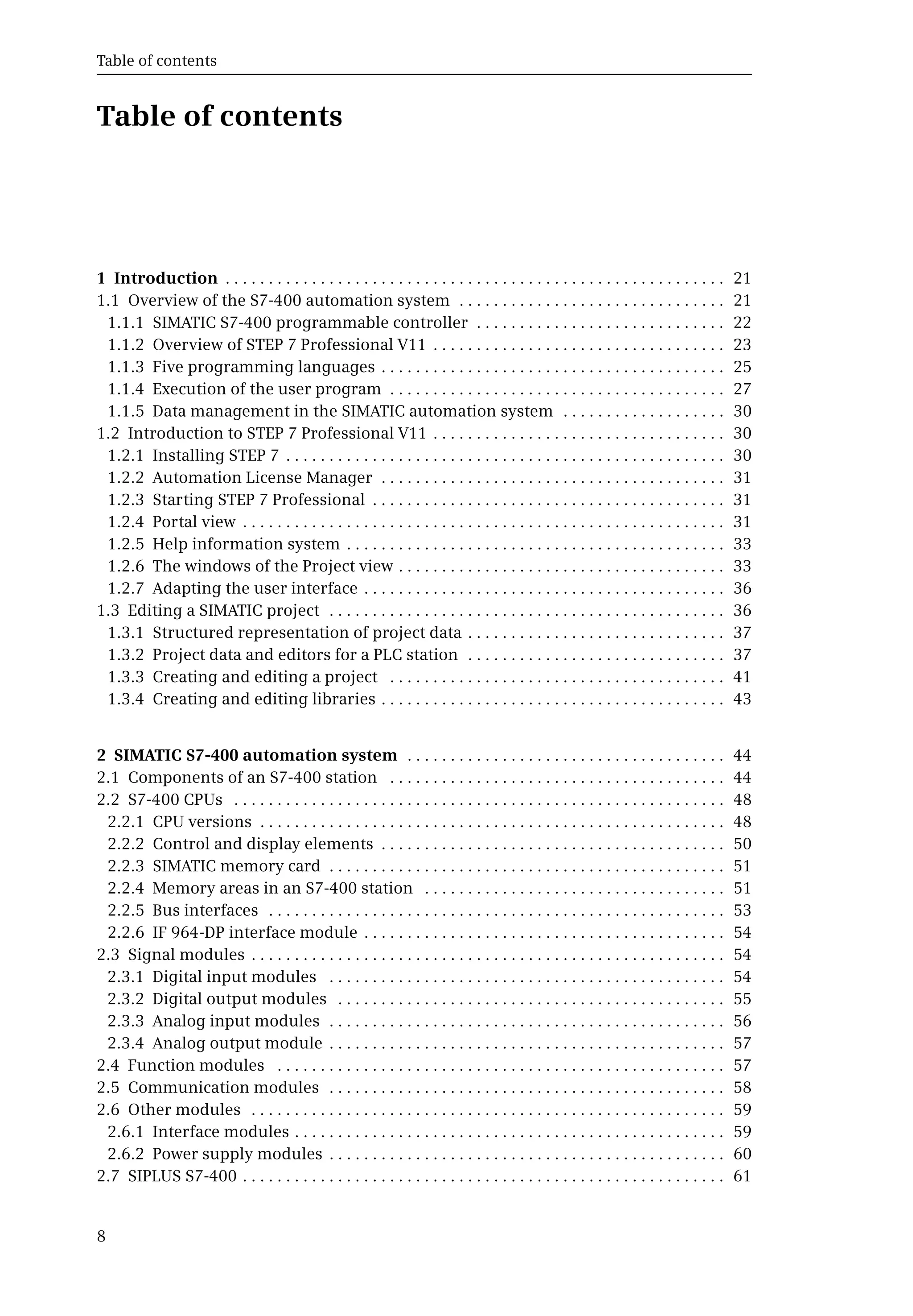 Table of contents
8
Table of contents
1 Introduction . . . . . . . . . . . . . . . . . . . . . . . . . . . . . . . . . . . . . . . . . . . . . . . . . . . . . . . . . . 21
1.1 Overview of the S7-400 automation system . . . . . . . . . . . . . . . . . . . . . . . . . . . . . . . 21
1.1.1 SIMATIC S7-400 programmable controller . . . . . . . . . . . . . . . . . . . . . . . . . . . . . 22
1.1.2 Overview of STEP 7 Professional V11 . . . . . . . . . . . . . . . . . . . . . . . . . . . . . . . . . . 23
1.1.3 Five programming languages . . . . . . . . . . . . . . . . . . . . . . . . . . . . . . . . . . . . . . . . 25
1.1.4 Execution of the user program . . . . . . . . . . . . . . . . . . . . . . . . . . . . . . . . . . . . . . . 27
1.1.5 Data management in the SIMATIC automation system . . . . . . . . . . . . . . . . . . . 30
1.2 Introduction to STEP 7 Professional V11 . . . . . . . . . . . . . . . . . . . . . . . . . . . . . . . . . . 30
1.2.1 Installing STEP 7 . . . . . . . . . . . . . . . . . . . . . . . . . . . . . . . . . . . . . . . . . . . . . . . . . . . 30
1.2.2 Automation License Manager . . . . . . . . . . . . . . . . . . . . . . . . . . . . . . . . . . . . . . . . 31
1.2.3 Starting STEP 7 Professional . . . . . . . . . . . . . . . . . . . . . . . . . . . . . . . . . . . . . . . . . 31
1.2.4 Portal view . . . . . . . . . . . . . . . . . . . . . . . . . . . . . . . . . . . . . . . . . . . . . . . . . . . . . . . . 31
1.2.5 Help information system . . . . . . . . . . . . . . . . . . . . . . . . . . . . . . . . . . . . . . . . . . . . 33
1.2.6 The windows of the Project view . . . . . . . . . . . . . . . . . . . . . . . . . . . . . . . . . . . . . . 33
1.2.7 Adapting the user interface . . . . . . . . . . . . . . . . . . . . . . . . . . . . . . . . . . . . . . . . . . 36
1.3 Editing a SIMATIC project . . . . . . . . . . . . . . . . . . . . . . . . . . . . . . . . . . . . . . . . . . . . . . 36
1.3.1 Structured representation of project data . . . . . . . . . . . . . . . . . . . . . . . . . . . . . . 37
1.3.2 Project data and editors for a PLC station . . . . . . . . . . . . . . . . . . . . . . . . . . . . . . 37
1.3.3 Creating and editing a project . . . . . . . . . . . . . . . . . . . . . . . . . . . . . . . . . . . . . . . 41
1.3.4 Creating and editing libraries . . . . . . . . . . . . . . . . . . . . . . . . . . . . . . . . . . . . . . . . 43
2 SIMATIC S7-400 automation system . . . . . . . . . . . . . . . . . . . . . . . . . . . . . . . . . . . . . 44
2.1 Components of an S7-400 station . . . . . . . . . . . . . . . . . . . . . . . . . . . . . . . . . . . . . . . 44
2.2 S7-400 CPUs . . . . . . . . . . . . . . . . . . . . . . . . . . . . . . . . . . . . . . . . . . . . . . . . . . . . . . . . . 48
2.2.1 CPU versions . . . . . . . . . . . . . . . . . . . . . . . . . . . . . . . . . . . . . . . . . . . . . . . . . . . . . . 48
2.2.2 Control and display elements . . . . . . . . . . . . . . . . . . . . . . . . . . . . . . . . . . . . . . . . 50
2.2.3 SIMATIC memory card . . . . . . . . . . . . . . . . . . . . . . . . . . . . . . . . . . . . . . . . . . . . . . 51
2.2.4 Memory areas in an S7-400 station . . . . . . . . . . . . . . . . . . . . . . . . . . . . . . . . . . . 51
2.2.5 Bus interfaces . . . . . . . . . . . . . . . . . . . . . . . . . . . . . . . . . . . . . . . . . . . . . . . . . . . . . 53
2.2.6 IF 964-DP interface module . . . . . . . . . . . . . . . . . . . . . . . . . . . . . . . . . . . . . . . . . . 54
2.3 Signal modules . . . . . . . . . . . . . . . . . . . . . . . . . . . . . . . . . . . . . . . . . . . . . . . . . . . . . . . 54
2.3.1 Digital input modules . . . . . . . . . . . . . . . . . . . . . . . . . . . . . . . . . . . . . . . . . . . . . . 54
2.3.2 Digital output modules . . . . . . . . . . . . . . . . . . . . . . . . . . . . . . . . . . . . . . . . . . . . . 55
2.3.3 Analog input modules . . . . . . . . . . . . . . . . . . . . . . . . . . . . . . . . . . . . . . . . . . . . . . 56
2.3.4 Analog output module . . . . . . . . . . . . . . . . . . . . . . . . . . . . . . . . . . . . . . . . . . . . . . 57
2.4 Function modules . . . . . . . . . . . . . . . . . . . . . . . . . . . . . . . . . . . . . . . . . . . . . . . . . . . . 57
2.5 Communication modules . . . . . . . . . . . . . . . . . . . . . . . . . . . . . . . . . . . . . . . . . . . . . . 58
2.6 Other modules . . . . . . . . . . . . . . . . . . . . . . . . . . . . . . . . . . . . . . . . . . . . . . . . . . . . . . . 59
2.6.1 Interface modules . . . . . . . . . . . . . . . . . . . . . . . . . . . . . . . . . . . . . . . . . . . . . . . . . . 59
2.6.2 Power supply modules . . . . . . . . . . . . . . . . . . . . . . . . . . . . . . . . . . . . . . . . . . . . . . 60
2.7 SIPLUS S7-400 . . . . . . . . . . . . . . . . . . . . . . . . . . . . . . . . . . . . . . . . . . . . . . . . . . . . . . . . 61
 