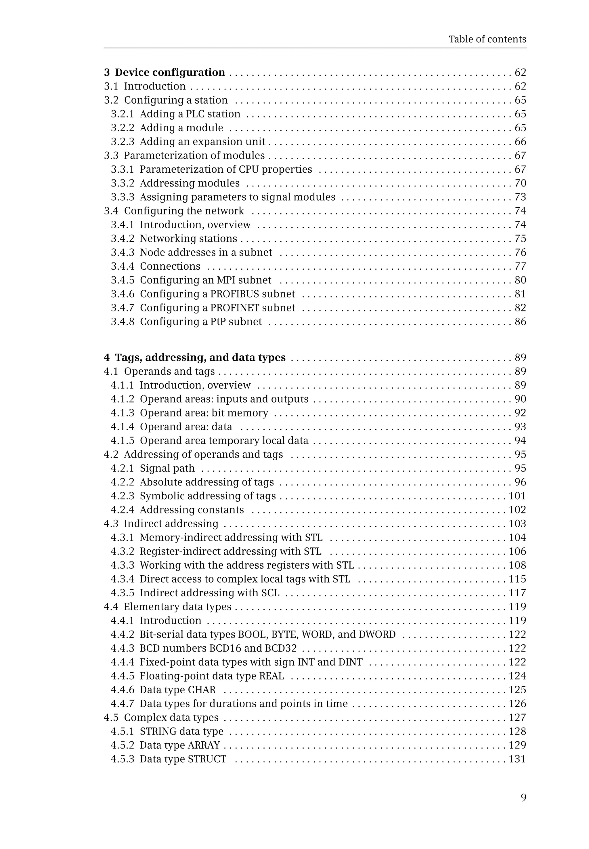 Table of contents
9
3 Device configuration . . . . . . . . . . . . . . . . . . . . . . . . . . . . . . . . . . . . . . . . . . . . . . . . . . . 62
3.1 Introduction . . . . . . . . . . . . . . . . . . . . . . . . . . . . . . . . . . . . . . . . . . . . . . . . . . . . . . . . . . 62
3.2 Configuring a station . . . . . . . . . . . . . . . . . . . . . . . . . . . . . . . . . . . . . . . . . . . . . . . . . . 65
3.2.1 Adding a PLC station . . . . . . . . . . . . . . . . . . . . . . . . . . . . . . . . . . . . . . . . . . . . . . . . 65
3.2.2 Adding a module . . . . . . . . . . . . . . . . . . . . . . . . . . . . . . . . . . . . . . . . . . . . . . . . . . . 65
3.2.3 Adding an expansion unit . . . . . . . . . . . . . . . . . . . . . . . . . . . . . . . . . . . . . . . . . . . . 66
3.3 Parameterization of modules . . . . . . . . . . . . . . . . . . . . . . . . . . . . . . . . . . . . . . . . . . . . 67
3.3.1 Parameterization of CPU properties . . . . . . . . . . . . . . . . . . . . . . . . . . . . . . . . . . . 67
3.3.2 Addressing modules . . . . . . . . . . . . . . . . . . . . . . . . . . . . . . . . . . . . . . . . . . . . . . . . 70
3.3.3 Assigning parameters to signal modules . . . . . . . . . . . . . . . . . . . . . . . . . . . . . . . 73
3.4 Configuring the network . . . . . . . . . . . . . . . . . . . . . . . . . . . . . . . . . . . . . . . . . . . . . . . 74
3.4.1 Introduction, overview . . . . . . . . . . . . . . . . . . . . . . . . . . . . . . . . . . . . . . . . . . . . . . 74
3.4.2 Networking stations . . . . . . . . . . . . . . . . . . . . . . . . . . . . . . . . . . . . . . . . . . . . . . . . . 75
3.4.3 Node addresses in a subnet . . . . . . . . . . . . . . . . . . . . . . . . . . . . . . . . . . . . . . . . . . 76
3.4.4 Connections . . . . . . . . . . . . . . . . . . . . . . . . . . . . . . . . . . . . . . . . . . . . . . . . . . . . . . . 77
3.4.5 Configuring an MPI subnet . . . . . . . . . . . . . . . . . . . . . . . . . . . . . . . . . . . . . . . . . . 80
3.4.6 Configuring a PROFIBUS subnet . . . . . . . . . . . . . . . . . . . . . . . . . . . . . . . . . . . . . . 81
3.4.7 Configuring a PROFINET subnet . . . . . . . . . . . . . . . . . . . . . . . . . . . . . . . . . . . . . . 82
3.4.8 Configuring a PtP subnet . . . . . . . . . . . . . . . . . . . . . . . . . . . . . . . . . . . . . . . . . . . . 86
4 Tags, addressing, and data types . . . . . . . . . . . . . . . . . . . . . . . . . . . . . . . . . . . . . . . . 89
4.1 Operands and tags . . . . . . . . . . . . . . . . . . . . . . . . . . . . . . . . . . . . . . . . . . . . . . . . . . . . . 89
4.1.1 Introduction, overview . . . . . . . . . . . . . . . . . . . . . . . . . . . . . . . . . . . . . . . . . . . . . . 89
4.1.2 Operand areas: inputs and outputs . . . . . . . . . . . . . . . . . . . . . . . . . . . . . . . . . . . . 90
4.1.3 Operand area: bit memory . . . . . . . . . . . . . . . . . . . . . . . . . . . . . . . . . . . . . . . . . . . 92
4.1.4 Operand area: data . . . . . . . . . . . . . . . . . . . . . . . . . . . . . . . . . . . . . . . . . . . . . . . . . 93
4.1.5 Operand area temporary local data . . . . . . . . . . . . . . . . . . . . . . . . . . . . . . . . . . . . 94
4.2 Addressing of operands and tags . . . . . . . . . . . . . . . . . . . . . . . . . . . . . . . . . . . . . . . . 95
4.2.1 Signal path . . . . . . . . . . . . . . . . . . . . . . . . . . . . . . . . . . . . . . . . . . . . . . . . . . . . . . . . 95
4.2.2 Absolute addressing of tags . . . . . . . . . . . . . . . . . . . . . . . . . . . . . . . . . . . . . . . . . . 96
4.2.3 Symbolic addressing of tags . . . . . . . . . . . . . . . . . . . . . . . . . . . . . . . . . . . . . . . . . 101
4.2.4 Addressing constants . . . . . . . . . . . . . . . . . . . . . . . . . . . . . . . . . . . . . . . . . . . . . . 102
4.3 Indirect addressing . . . . . . . . . . . . . . . . . . . . . . . . . . . . . . . . . . . . . . . . . . . . . . . . . . . 103
4.3.1 Memory-indirect addressing with STL . . . . . . . . . . . . . . . . . . . . . . . . . . . . . . . . 104
4.3.2 Register-indirect addressing with STL . . . . . . . . . . . . . . . . . . . . . . . . . . . . . . . . 106
4.3.3 Working with the address registers with STL . . . . . . . . . . . . . . . . . . . . . . . . . . . 108
4.3.4 Direct access to complex local tags with STL . . . . . . . . . . . . . . . . . . . . . . . . . . . 115
4.3.5 Indirect addressing with SCL . . . . . . . . . . . . . . . . . . . . . . . . . . . . . . . . . . . . . . . . 117
4.4 Elementary data types . . . . . . . . . . . . . . . . . . . . . . . . . . . . . . . . . . . . . . . . . . . . . . . . . 119
4.4.1 Introduction . . . . . . . . . . . . . . . . . . . . . . . . . . . . . . . . . . . . . . . . . . . . . . . . . . . . . . 119
4.4.2 Bit-serial data types BOOL, BYTE, WORD, and DWORD . . . . . . . . . . . . . . . . . . . 122
4.4.3 BCD numbers BCD16 and BCD32 . . . . . . . . . . . . . . . . . . . . . . . . . . . . . . . . . . . . . 122
4.4.4 Fixed-point data types with sign INT and DINT . . . . . . . . . . . . . . . . . . . . . . . . . 122
4.4.5 Floating-point data type REAL . . . . . . . . . . . . . . . . . . . . . . . . . . . . . . . . . . . . . . . 124
4.4.6 Data type CHAR . . . . . . . . . . . . . . . . . . . . . . . . . . . . . . . . . . . . . . . . . . . . . . . . . . . 125
4.4.7 Data types for durations and points in time . . . . . . . . . . . . . . . . . . . . . . . . . . . . 126
4.5 Complex data types . . . . . . . . . . . . . . . . . . . . . . . . . . . . . . . . . . . . . . . . . . . . . . . . . . . 127
4.5.1 STRING data type . . . . . . . . . . . . . . . . . . . . . . . . . . . . . . . . . . . . . . . . . . . . . . . . . . 128
4.5.2 Data type ARRAY . . . . . . . . . . . . . . . . . . . . . . . . . . . . . . . . . . . . . . . . . . . . . . . . . . . 129
4.5.3 Data type STRUCT . . . . . . . . . . . . . . . . . . . . . . . . . . . . . . . . . . . . . . . . . . . . . . . . . 131
 