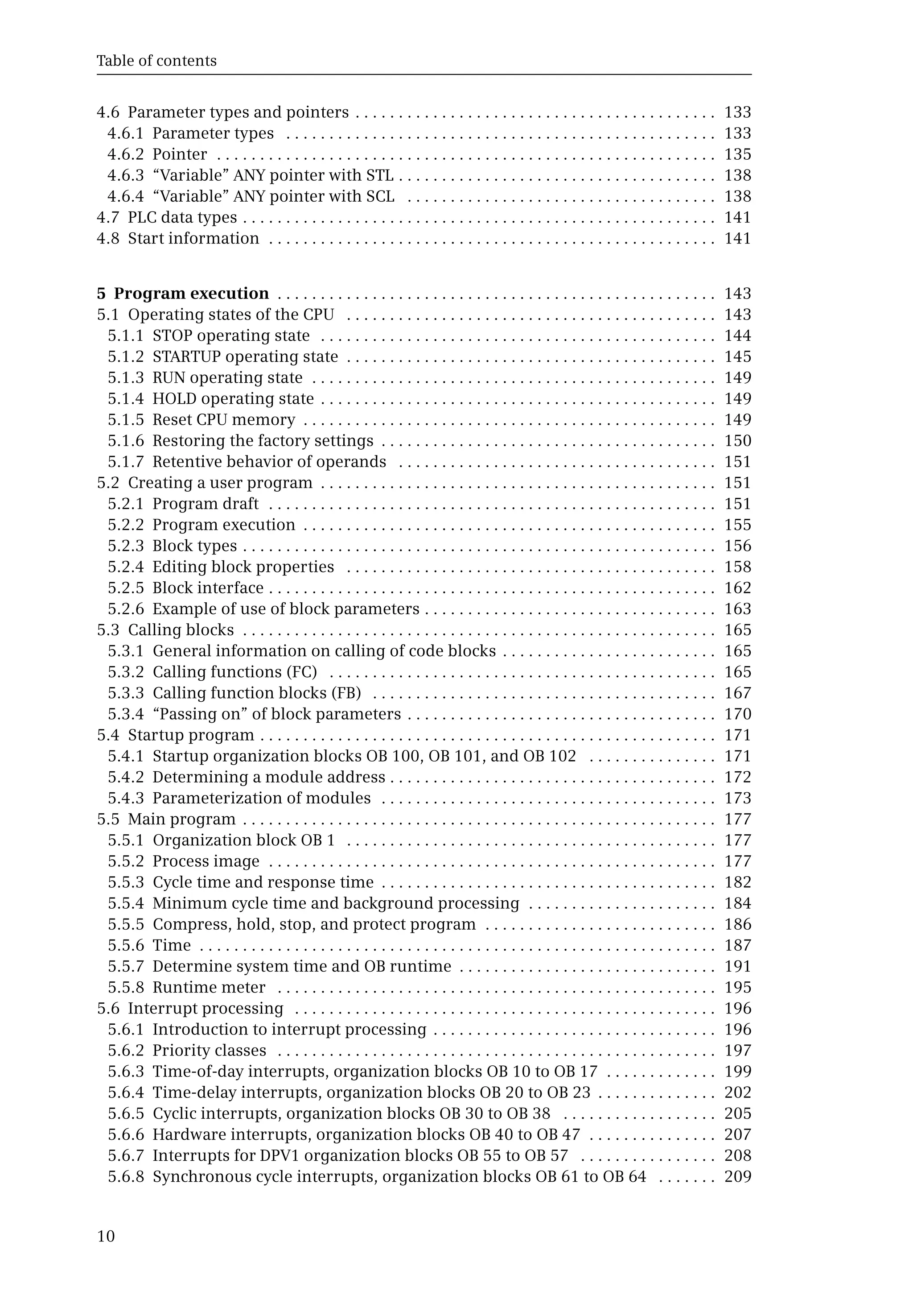 Table of contents
10
4.6 Parameter types and pointers . . . . . . . . . . . . . . . . . . . . . . . . . . . . . . . . . . . . . . . . . . 133
4.6.1 Parameter types . . . . . . . . . . . . . . . . . . . . . . . . . . . . . . . . . . . . . . . . . . . . . . . . . . 133
4.6.2 Pointer . . . . . . . . . . . . . . . . . . . . . . . . . . . . . . . . . . . . . . . . . . . . . . . . . . . . . . . . . . 135
4.6.3 “Variable” ANY pointer with STL . . . . . . . . . . . . . . . . . . . . . . . . . . . . . . . . . . . . . 138
4.6.4 “Variable” ANY pointer with SCL . . . . . . . . . . . . . . . . . . . . . . . . . . . . . . . . . . . . 138
4.7 PLC data types . . . . . . . . . . . . . . . . . . . . . . . . . . . . . . . . . . . . . . . . . . . . . . . . . . . . . . . 141
4.8 Start information . . . . . . . . . . . . . . . . . . . . . . . . . . . . . . . . . . . . . . . . . . . . . . . . . . . . 141
5 Program execution . . . . . . . . . . . . . . . . . . . . . . . . . . . . . . . . . . . . . . . . . . . . . . . . . . . 143
5.1 Operating states of the CPU . . . . . . . . . . . . . . . . . . . . . . . . . . . . . . . . . . . . . . . . . . . 143
5.1.1 STOP operating state . . . . . . . . . . . . . . . . . . . . . . . . . . . . . . . . . . . . . . . . . . . . . . 144
5.1.2 STARTUP operating state . . . . . . . . . . . . . . . . . . . . . . . . . . . . . . . . . . . . . . . . . . . 145
5.1.3 RUN operating state . . . . . . . . . . . . . . . . . . . . . . . . . . . . . . . . . . . . . . . . . . . . . . . 149
5.1.4 HOLD operating state . . . . . . . . . . . . . . . . . . . . . . . . . . . . . . . . . . . . . . . . . . . . . . 149
5.1.5 Reset CPU memory . . . . . . . . . . . . . . . . . . . . . . . . . . . . . . . . . . . . . . . . . . . . . . . . 149
5.1.6 Restoring the factory settings . . . . . . . . . . . . . . . . . . . . . . . . . . . . . . . . . . . . . . . 150
5.1.7 Retentive behavior of operands . . . . . . . . . . . . . . . . . . . . . . . . . . . . . . . . . . . . . 151
5.2 Creating a user program . . . . . . . . . . . . . . . . . . . . . . . . . . . . . . . . . . . . . . . . . . . . . . 151
5.2.1 Program draft . . . . . . . . . . . . . . . . . . . . . . . . . . . . . . . . . . . . . . . . . . . . . . . . . . . . 151
5.2.2 Program execution . . . . . . . . . . . . . . . . . . . . . . . . . . . . . . . . . . . . . . . . . . . . . . . . 155
5.2.3 Block types . . . . . . . . . . . . . . . . . . . . . . . . . . . . . . . . . . . . . . . . . . . . . . . . . . . . . . . 156
5.2.4 Editing block properties . . . . . . . . . . . . . . . . . . . . . . . . . . . . . . . . . . . . . . . . . . . 158
5.2.5 Block interface . . . . . . . . . . . . . . . . . . . . . . . . . . . . . . . . . . . . . . . . . . . . . . . . . . . . 162
5.2.6 Example of use of block parameters . . . . . . . . . . . . . . . . . . . . . . . . . . . . . . . . . . 163
5.3 Calling blocks . . . . . . . . . . . . . . . . . . . . . . . . . . . . . . . . . . . . . . . . . . . . . . . . . . . . . . . 165
5.3.1 General information on calling of code blocks . . . . . . . . . . . . . . . . . . . . . . . . . 165
5.3.2 Calling functions (FC) . . . . . . . . . . . . . . . . . . . . . . . . . . . . . . . . . . . . . . . . . . . . . 165
5.3.3 Calling function blocks (FB) . . . . . . . . . . . . . . . . . . . . . . . . . . . . . . . . . . . . . . . . 167
5.3.4 “Passing on” of block parameters . . . . . . . . . . . . . . . . . . . . . . . . . . . . . . . . . . . . 170
5.4 Startup program . . . . . . . . . . . . . . . . . . . . . . . . . . . . . . . . . . . . . . . . . . . . . . . . . . . . . 171
5.4.1 Startup organization blocks OB 100, OB 101, and OB 102 . . . . . . . . . . . . . . . 171
5.4.2 Determining a module address . . . . . . . . . . . . . . . . . . . . . . . . . . . . . . . . . . . . . . 172
5.4.3 Parameterization of modules . . . . . . . . . . . . . . . . . . . . . . . . . . . . . . . . . . . . . . . 173
5.5 Main program . . . . . . . . . . . . . . . . . . . . . . . . . . . . . . . . . . . . . . . . . . . . . . . . . . . . . . . 177
5.5.1 Organization block OB 1 . . . . . . . . . . . . . . . . . . . . . . . . . . . . . . . . . . . . . . . . . . . 177
5.5.2 Process image . . . . . . . . . . . . . . . . . . . . . . . . . . . . . . . . . . . . . . . . . . . . . . . . . . . . 177
5.5.3 Cycle time and response time . . . . . . . . . . . . . . . . . . . . . . . . . . . . . . . . . . . . . . . 182
5.5.4 Minimum cycle time and background processing . . . . . . . . . . . . . . . . . . . . . . 184
5.5.5 Compress, hold, stop, and protect program . . . . . . . . . . . . . . . . . . . . . . . . . . . 186
5.5.6 Time . . . . . . . . . . . . . . . . . . . . . . . . . . . . . . . . . . . . . . . . . . . . . . . . . . . . . . . . . . . . 187
5.5.7 Determine system time and OB runtime . . . . . . . . . . . . . . . . . . . . . . . . . . . . . . 191
5.5.8 Runtime meter . . . . . . . . . . . . . . . . . . . . . . . . . . . . . . . . . . . . . . . . . . . . . . . . . . . 195
5.6 Interrupt processing . . . . . . . . . . . . . . . . . . . . . . . . . . . . . . . . . . . . . . . . . . . . . . . . . 196
5.6.1 Introduction to interrupt processing . . . . . . . . . . . . . . . . . . . . . . . . . . . . . . . . . 196
5.6.2 Priority classes . . . . . . . . . . . . . . . . . . . . . . . . . . . . . . . . . . . . . . . . . . . . . . . . . . . 197
5.6.3 Time-of-day interrupts, organization blocks OB 10 to OB 17 . . . . . . . . . . . . . 199
5.6.4 Time-delay interrupts, organization blocks OB 20 to OB 23 . . . . . . . . . . . . . . 202
5.6.5 Cyclic interrupts, organization blocks OB 30 to OB 38 . . . . . . . . . . . . . . . . . . 205
5.6.6 Hardware interrupts, organization blocks OB 40 to OB 47 . . . . . . . . . . . . . . . 207
5.6.7 Interrupts for DPV1 organization blocks OB 55 to OB 57 . . . . . . . . . . . . . . . . 208
5.6.8 Synchronous cycle interrupts, organization blocks OB 61 to OB 64 . . . . . . . 209
 