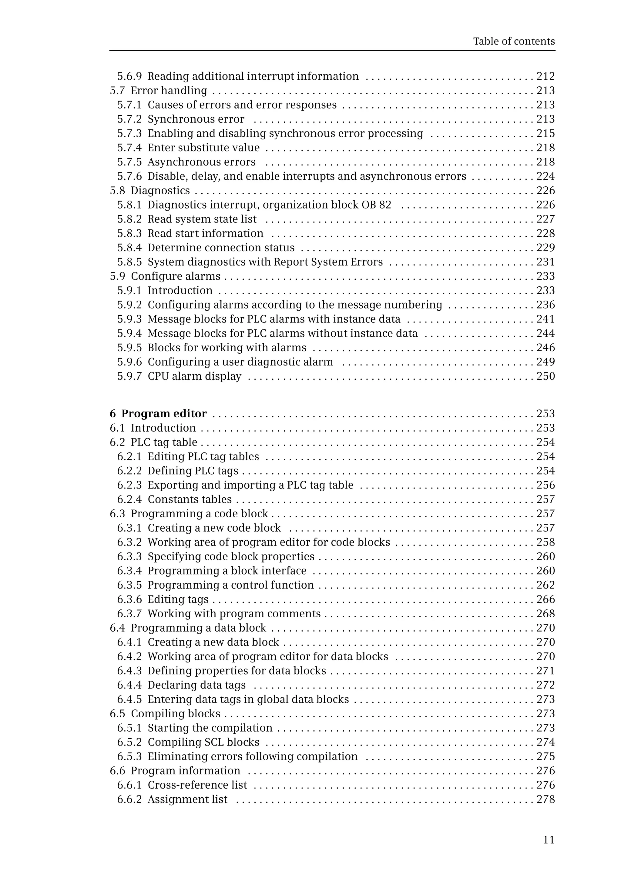 Table of contents
11
5.6.9 Reading additional interrupt information . . . . . . . . . . . . . . . . . . . . . . . . . . . . . 212
5.7 Error handling . . . . . . . . . . . . . . . . . . . . . . . . . . . . . . . . . . . . . . . . . . . . . . . . . . . . . . . 213
5.7.1 Causes of errors and error responses . . . . . . . . . . . . . . . . . . . . . . . . . . . . . . . . . 213
5.7.2 Synchronous error . . . . . . . . . . . . . . . . . . . . . . . . . . . . . . . . . . . . . . . . . . . . . . . . 213
5.7.3 Enabling and disabling synchronous error processing . . . . . . . . . . . . . . . . . . 215
5.7.4 Enter substitute value . . . . . . . . . . . . . . . . . . . . . . . . . . . . . . . . . . . . . . . . . . . . . . 218
5.7.5 Asynchronous errors . . . . . . . . . . . . . . . . . . . . . . . . . . . . . . . . . . . . . . . . . . . . . . 218
5.7.6 Disable, delay, and enable interrupts and asynchronous errors . . . . . . . . . . . 224
5.8 Diagnostics . . . . . . . . . . . . . . . . . . . . . . . . . . . . . . . . . . . . . . . . . . . . . . . . . . . . . . . . . . 226
5.8.1 Diagnostics interrupt, organization block OB 82 . . . . . . . . . . . . . . . . . . . . . . . 226
5.8.2 Read system state list . . . . . . . . . . . . . . . . . . . . . . . . . . . . . . . . . . . . . . . . . . . . . . 227
5.8.3 Read start information . . . . . . . . . . . . . . . . . . . . . . . . . . . . . . . . . . . . . . . . . . . . . 228
5.8.4 Determine connection status . . . . . . . . . . . . . . . . . . . . . . . . . . . . . . . . . . . . . . . . 229
5.8.5 System diagnostics with Report System Errors . . . . . . . . . . . . . . . . . . . . . . . . . 231
5.9 Configure alarms . . . . . . . . . . . . . . . . . . . . . . . . . . . . . . . . . . . . . . . . . . . . . . . . . . . . . 233
5.9.1 Introduction . . . . . . . . . . . . . . . . . . . . . . . . . . . . . . . . . . . . . . . . . . . . . . . . . . . . . . 233
5.9.2 Configuring alarms according to the message numbering . . . . . . . . . . . . . . . 236
5.9.3 Message blocks for PLC alarms with instance data . . . . . . . . . . . . . . . . . . . . . . 241
5.9.4 Message blocks for PLC alarms without instance data . . . . . . . . . . . . . . . . . . . 244
5.9.5 Blocks for working with alarms . . . . . . . . . . . . . . . . . . . . . . . . . . . . . . . . . . . . . . 246
5.9.6 Configuring a user diagnostic alarm . . . . . . . . . . . . . . . . . . . . . . . . . . . . . . . . . 249
5.9.7 CPU alarm display . . . . . . . . . . . . . . . . . . . . . . . . . . . . . . . . . . . . . . . . . . . . . . . . . 250
6 Program editor . . . . . . . . . . . . . . . . . . . . . . . . . . . . . . . . . . . . . . . . . . . . . . . . . . . . . . . 253
6.1 Introduction . . . . . . . . . . . . . . . . . . . . . . . . . . . . . . . . . . . . . . . . . . . . . . . . . . . . . . . . . 253
6.2 PLC tag table . . . . . . . . . . . . . . . . . . . . . . . . . . . . . . . . . . . . . . . . . . . . . . . . . . . . . . . . . 254
6.2.1 Editing PLC tag tables . . . . . . . . . . . . . . . . . . . . . . . . . . . . . . . . . . . . . . . . . . . . . . 254
6.2.2 Defining PLC tags . . . . . . . . . . . . . . . . . . . . . . . . . . . . . . . . . . . . . . . . . . . . . . . . . . 254
6.2.3 Exporting and importing a PLC tag table . . . . . . . . . . . . . . . . . . . . . . . . . . . . . . 256
6.2.4 Constants tables . . . . . . . . . . . . . . . . . . . . . . . . . . . . . . . . . . . . . . . . . . . . . . . . . . . 257
6.3 Programming a code block . . . . . . . . . . . . . . . . . . . . . . . . . . . . . . . . . . . . . . . . . . . . . 257
6.3.1 Creating a new code block . . . . . . . . . . . . . . . . . . . . . . . . . . . . . . . . . . . . . . . . . . 257
6.3.2 Working area of program editor for code blocks . . . . . . . . . . . . . . . . . . . . . . . . 258
6.3.3 Specifying code block properties . . . . . . . . . . . . . . . . . . . . . . . . . . . . . . . . . . . . . 260
6.3.4 Programming a block interface . . . . . . . . . . . . . . . . . . . . . . . . . . . . . . . . . . . . . . 260
6.3.5 Programming a control function . . . . . . . . . . . . . . . . . . . . . . . . . . . . . . . . . . . . . 262
6.3.6 Editing tags . . . . . . . . . . . . . . . . . . . . . . . . . . . . . . . . . . . . . . . . . . . . . . . . . . . . . . . 266
6.3.7 Working with program comments . . . . . . . . . . . . . . . . . . . . . . . . . . . . . . . . . . . . 268
6.4 Programming a data block . . . . . . . . . . . . . . . . . . . . . . . . . . . . . . . . . . . . . . . . . . . . . 270
6.4.1 Creating a new data block . . . . . . . . . . . . . . . . . . . . . . . . . . . . . . . . . . . . . . . . . . . 270
6.4.2 Working area of program editor for data blocks . . . . . . . . . . . . . . . . . . . . . . . . 270
6.4.3 Defining properties for data blocks . . . . . . . . . . . . . . . . . . . . . . . . . . . . . . . . . . . 271
6.4.4 Declaring data tags . . . . . . . . . . . . . . . . . . . . . . . . . . . . . . . . . . . . . . . . . . . . . . . . 272
6.4.5 Entering data tags in global data blocks . . . . . . . . . . . . . . . . . . . . . . . . . . . . . . . 273
6.5 Compiling blocks . . . . . . . . . . . . . . . . . . . . . . . . . . . . . . . . . . . . . . . . . . . . . . . . . . . . . 273
6.5.1 Starting the compilation . . . . . . . . . . . . . . . . . . . . . . . . . . . . . . . . . . . . . . . . . . . . 273
6.5.2 Compiling SCL blocks . . . . . . . . . . . . . . . . . . . . . . . . . . . . . . . . . . . . . . . . . . . . . . 274
6.5.3 Eliminating errors following compilation . . . . . . . . . . . . . . . . . . . . . . . . . . . . . 275
6.6 Program information . . . . . . . . . . . . . . . . . . . . . . . . . . . . . . . . . . . . . . . . . . . . . . . . . 276
6.6.1 Cross-reference list . . . . . . . . . . . . . . . . . . . . . . . . . . . . . . . . . . . . . . . . . . . . . . . . 276
6.6.2 Assignment list . . . . . . . . . . . . . . . . . . . . . . . . . . . . . . . . . . . . . . . . . . . . . . . . . . . 278
 