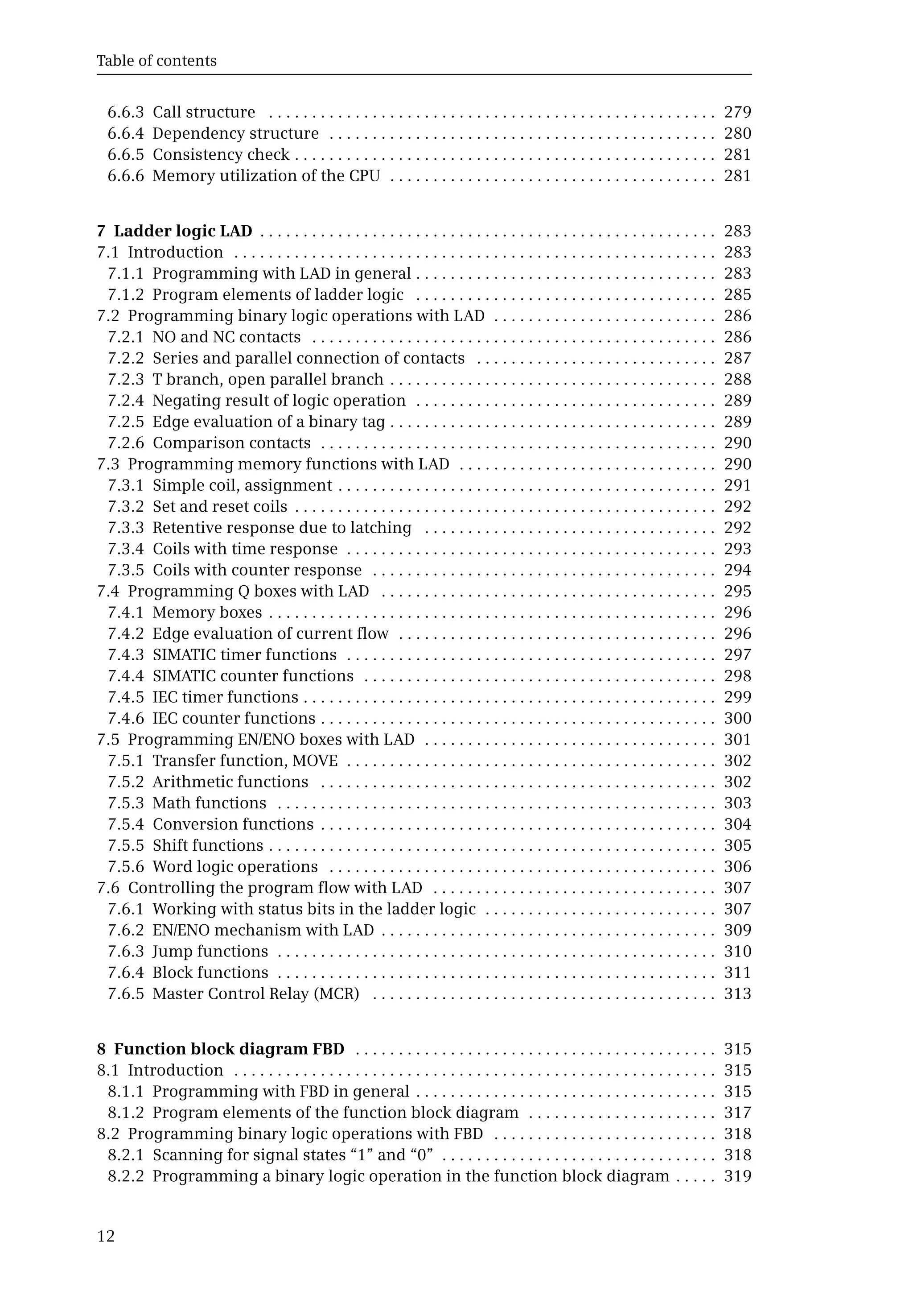 Table of contents
12
6.6.3 Call structure . . . . . . . . . . . . . . . . . . . . . . . . . . . . . . . . . . . . . . . . . . . . . . . . . . . . 279
6.6.4 Dependency structure . . . . . . . . . . . . . . . . . . . . . . . . . . . . . . . . . . . . . . . . . . . . . 280
6.6.5 Consistency check . . . . . . . . . . . . . . . . . . . . . . . . . . . . . . . . . . . . . . . . . . . . . . . . . 281
6.6.6 Memory utilization of the CPU . . . . . . . . . . . . . . . . . . . . . . . . . . . . . . . . . . . . . . 281
7 Ladder logic LAD . . . . . . . . . . . . . . . . . . . . . . . . . . . . . . . . . . . . . . . . . . . . . . . . . . . . . 283
7.1 Introduction . . . . . . . . . . . . . . . . . . . . . . . . . . . . . . . . . . . . . . . . . . . . . . . . . . . . . . . . 283
7.1.1 Programming with LAD in general . . . . . . . . . . . . . . . . . . . . . . . . . . . . . . . . . . . 283
7.1.2 Program elements of ladder logic . . . . . . . . . . . . . . . . . . . . . . . . . . . . . . . . . . . 285
7.2 Programming binary logic operations with LAD . . . . . . . . . . . . . . . . . . . . . . . . . . 286
7.2.1 NO and NC contacts . . . . . . . . . . . . . . . . . . . . . . . . . . . . . . . . . . . . . . . . . . . . . . . 286
7.2.2 Series and parallel connection of contacts . . . . . . . . . . . . . . . . . . . . . . . . . . . . 287
7.2.3 T branch, open parallel branch . . . . . . . . . . . . . . . . . . . . . . . . . . . . . . . . . . . . . . 288
7.2.4 Negating result of logic operation . . . . . . . . . . . . . . . . . . . . . . . . . . . . . . . . . . . 289
7.2.5 Edge evaluation of a binary tag . . . . . . . . . . . . . . . . . . . . . . . . . . . . . . . . . . . . . . 289
7.2.6 Comparison contacts . . . . . . . . . . . . . . . . . . . . . . . . . . . . . . . . . . . . . . . . . . . . . . 290
7.3 Programming memory functions with LAD . . . . . . . . . . . . . . . . . . . . . . . . . . . . . . 290
7.3.1 Simple coil, assignment . . . . . . . . . . . . . . . . . . . . . . . . . . . . . . . . . . . . . . . . . . . . 291
7.3.2 Set and reset coils . . . . . . . . . . . . . . . . . . . . . . . . . . . . . . . . . . . . . . . . . . . . . . . . . 292
7.3.3 Retentive response due to latching . . . . . . . . . . . . . . . . . . . . . . . . . . . . . . . . . . 292
7.3.4 Coils with time response . . . . . . . . . . . . . . . . . . . . . . . . . . . . . . . . . . . . . . . . . . . 293
7.3.5 Coils with counter response . . . . . . . . . . . . . . . . . . . . . . . . . . . . . . . . . . . . . . . . 294
7.4 Programming Q boxes with LAD . . . . . . . . . . . . . . . . . . . . . . . . . . . . . . . . . . . . . . . 295
7.4.1 Memory boxes . . . . . . . . . . . . . . . . . . . . . . . . . . . . . . . . . . . . . . . . . . . . . . . . . . . . 296
7.4.2 Edge evaluation of current flow . . . . . . . . . . . . . . . . . . . . . . . . . . . . . . . . . . . . . 296
7.4.3 SIMATIC timer functions . . . . . . . . . . . . . . . . . . . . . . . . . . . . . . . . . . . . . . . . . . . 297
7.4.4 SIMATIC counter functions . . . . . . . . . . . . . . . . . . . . . . . . . . . . . . . . . . . . . . . . . 298
7.4.5 IEC timer functions . . . . . . . . . . . . . . . . . . . . . . . . . . . . . . . . . . . . . . . . . . . . . . . . 299
7.4.6 IEC counter functions . . . . . . . . . . . . . . . . . . . . . . . . . . . . . . . . . . . . . . . . . . . . . . 300
7.5 Programming EN/ENO boxes with LAD . . . . . . . . . . . . . . . . . . . . . . . . . . . . . . . . . . 301
7.5.1 Transfer function, MOVE . . . . . . . . . . . . . . . . . . . . . . . . . . . . . . . . . . . . . . . . . . . 302
7.5.2 Arithmetic functions . . . . . . . . . . . . . . . . . . . . . . . . . . . . . . . . . . . . . . . . . . . . . . 302
7.5.3 Math functions . . . . . . . . . . . . . . . . . . . . . . . . . . . . . . . . . . . . . . . . . . . . . . . . . . . 303
7.5.4 Conversion functions . . . . . . . . . . . . . . . . . . . . . . . . . . . . . . . . . . . . . . . . . . . . . . 304
7.5.5 Shift functions . . . . . . . . . . . . . . . . . . . . . . . . . . . . . . . . . . . . . . . . . . . . . . . . . . . . 305
7.5.6 Word logic operations . . . . . . . . . . . . . . . . . . . . . . . . . . . . . . . . . . . . . . . . . . . . . 306
7.6 Controlling the program flow with LAD . . . . . . . . . . . . . . . . . . . . . . . . . . . . . . . . . 307
7.6.1 Working with status bits in the ladder logic . . . . . . . . . . . . . . . . . . . . . . . . . . . 307
7.6.2 EN/ENO mechanism with LAD . . . . . . . . . . . . . . . . . . . . . . . . . . . . . . . . . . . . . . . 309
7.6.3 Jump functions . . . . . . . . . . . . . . . . . . . . . . . . . . . . . . . . . . . . . . . . . . . . . . . . . . . 310
7.6.4 Block functions . . . . . . . . . . . . . . . . . . . . . . . . . . . . . . . . . . . . . . . . . . . . . . . . . . . 311
7.6.5 Master Control Relay (MCR) . . . . . . . . . . . . . . . . . . . . . . . . . . . . . . . . . . . . . . . . 313
8 Function block diagram FBD . . . . . . . . . . . . . . . . . . . . . . . . . . . . . . . . . . . . . . . . . . 315
8.1 Introduction . . . . . . . . . . . . . . . . . . . . . . . . . . . . . . . . . . . . . . . . . . . . . . . . . . . . . . . . 315
8.1.1 Programming with FBD in general . . . . . . . . . . . . . . . . . . . . . . . . . . . . . . . . . . . 315
8.1.2 Program elements of the function block diagram . . . . . . . . . . . . . . . . . . . . . . 317
8.2 Programming binary logic operations with FBD . . . . . . . . . . . . . . . . . . . . . . . . . . 318
8.2.1 Scanning for signal states “1” and “0” . . . . . . . . . . . . . . . . . . . . . . . . . . . . . . . . 318
8.2.2 Programming a binary logic operation in the function block diagram . . . . . 319
 