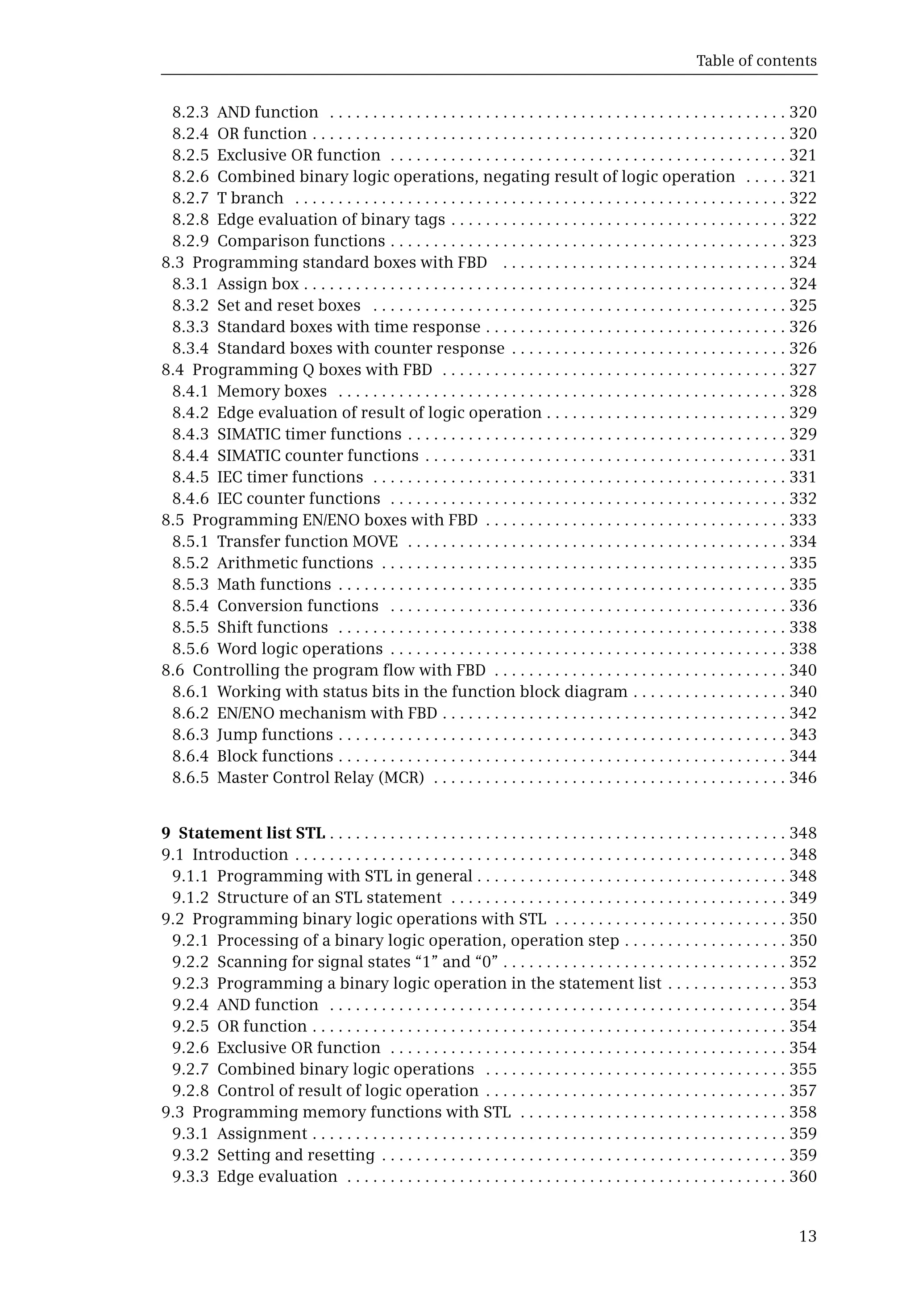 Table of contents
13
8.2.3 AND function . . . . . . . . . . . . . . . . . . . . . . . . . . . . . . . . . . . . . . . . . . . . . . . . . . . . . 320
8.2.4 OR function . . . . . . . . . . . . . . . . . . . . . . . . . . . . . . . . . . . . . . . . . . . . . . . . . . . . . . . 320
8.2.5 Exclusive OR function . . . . . . . . . . . . . . . . . . . . . . . . . . . . . . . . . . . . . . . . . . . . . . 321
8.2.6 Combined binary logic operations, negating result of logic operation . . . . . 321
8.2.7 T branch . . . . . . . . . . . . . . . . . . . . . . . . . . . . . . . . . . . . . . . . . . . . . . . . . . . . . . . . . 322
8.2.8 Edge evaluation of binary tags . . . . . . . . . . . . . . . . . . . . . . . . . . . . . . . . . . . . . . . 322
8.2.9 Comparison functions . . . . . . . . . . . . . . . . . . . . . . . . . . . . . . . . . . . . . . . . . . . . . . 323
8.3 Programming standard boxes with FBD . . . . . . . . . . . . . . . . . . . . . . . . . . . . . . . . . 324
8.3.1 Assign box . . . . . . . . . . . . . . . . . . . . . . . . . . . . . . . . . . . . . . . . . . . . . . . . . . . . . . . . 324
8.3.2 Set and reset boxes . . . . . . . . . . . . . . . . . . . . . . . . . . . . . . . . . . . . . . . . . . . . . . . . 325
8.3.3 Standard boxes with time response . . . . . . . . . . . . . . . . . . . . . . . . . . . . . . . . . . . 326
8.3.4 Standard boxes with counter response . . . . . . . . . . . . . . . . . . . . . . . . . . . . . . . . 326
8.4 Programming Q boxes with FBD . . . . . . . . . . . . . . . . . . . . . . . . . . . . . . . . . . . . . . . . 327
8.4.1 Memory boxes . . . . . . . . . . . . . . . . . . . . . . . . . . . . . . . . . . . . . . . . . . . . . . . . . . . . 328
8.4.2 Edge evaluation of result of logic operation . . . . . . . . . . . . . . . . . . . . . . . . . . . . 329
8.4.3 SIMATIC timer functions . . . . . . . . . . . . . . . . . . . . . . . . . . . . . . . . . . . . . . . . . . . . 329
8.4.4 SIMATIC counter functions . . . . . . . . . . . . . . . . . . . . . . . . . . . . . . . . . . . . . . . . . . 331
8.4.5 IEC timer functions . . . . . . . . . . . . . . . . . . . . . . . . . . . . . . . . . . . . . . . . . . . . . . . . 331
8.4.6 IEC counter functions . . . . . . . . . . . . . . . . . . . . . . . . . . . . . . . . . . . . . . . . . . . . . . 332
8.5 Programming EN/ENO boxes with FBD . . . . . . . . . . . . . . . . . . . . . . . . . . . . . . . . . . . 333
8.5.1 Transfer function MOVE . . . . . . . . . . . . . . . . . . . . . . . . . . . . . . . . . . . . . . . . . . . . 334
8.5.2 Arithmetic functions . . . . . . . . . . . . . . . . . . . . . . . . . . . . . . . . . . . . . . . . . . . . . . . 335
8.5.3 Math functions . . . . . . . . . . . . . . . . . . . . . . . . . . . . . . . . . . . . . . . . . . . . . . . . . . . . 335
8.5.4 Conversion functions . . . . . . . . . . . . . . . . . . . . . . . . . . . . . . . . . . . . . . . . . . . . . . 336
8.5.5 Shift functions . . . . . . . . . . . . . . . . . . . . . . . . . . . . . . . . . . . . . . . . . . . . . . . . . . . . 338
8.5.6 Word logic operations . . . . . . . . . . . . . . . . . . . . . . . . . . . . . . . . . . . . . . . . . . . . . . 338
8.6 Controlling the program flow with FBD . . . . . . . . . . . . . . . . . . . . . . . . . . . . . . . . . . 340
8.6.1 Working with status bits in the function block diagram . . . . . . . . . . . . . . . . . . 340
8.6.2 EN/ENO mechanism with FBD . . . . . . . . . . . . . . . . . . . . . . . . . . . . . . . . . . . . . . . . 342
8.6.3 Jump functions . . . . . . . . . . . . . . . . . . . . . . . . . . . . . . . . . . . . . . . . . . . . . . . . . . . . 343
8.6.4 Block functions . . . . . . . . . . . . . . . . . . . . . . . . . . . . . . . . . . . . . . . . . . . . . . . . . . . . 344
8.6.5 Master Control Relay (MCR) . . . . . . . . . . . . . . . . . . . . . . . . . . . . . . . . . . . . . . . . . 346
9 Statement list STL . . . . . . . . . . . . . . . . . . . . . . . . . . . . . . . . . . . . . . . . . . . . . . . . . . . . . 348
9.1 Introduction . . . . . . . . . . . . . . . . . . . . . . . . . . . . . . . . . . . . . . . . . . . . . . . . . . . . . . . . . 348
9.1.1 Programming with STL in general . . . . . . . . . . . . . . . . . . . . . . . . . . . . . . . . . . . . 348
9.1.2 Structure of an STL statement . . . . . . . . . . . . . . . . . . . . . . . . . . . . . . . . . . . . . . . 349
9.2 Programming binary logic operations with STL . . . . . . . . . . . . . . . . . . . . . . . . . . . 350
9.2.1 Processing of a binary logic operation, operation step . . . . . . . . . . . . . . . . . . . 350
9.2.2 Scanning for signal states “1” and “0” . . . . . . . . . . . . . . . . . . . . . . . . . . . . . . . . . 352
9.2.3 Programming a binary logic operation in the statement list . . . . . . . . . . . . . . 353
9.2.4 AND function . . . . . . . . . . . . . . . . . . . . . . . . . . . . . . . . . . . . . . . . . . . . . . . . . . . . . 354
9.2.5 OR function . . . . . . . . . . . . . . . . . . . . . . . . . . . . . . . . . . . . . . . . . . . . . . . . . . . . . . . 354
9.2.6 Exclusive OR function . . . . . . . . . . . . . . . . . . . . . . . . . . . . . . . . . . . . . . . . . . . . . . 354
9.2.7 Combined binary logic operations . . . . . . . . . . . . . . . . . . . . . . . . . . . . . . . . . . . 355
9.2.8 Control of result of logic operation . . . . . . . . . . . . . . . . . . . . . . . . . . . . . . . . . . . 357
9.3 Programming memory functions with STL . . . . . . . . . . . . . . . . . . . . . . . . . . . . . . . 358
9.3.1 Assignment . . . . . . . . . . . . . . . . . . . . . . . . . . . . . . . . . . . . . . . . . . . . . . . . . . . . . . . 359
9.3.2 Setting and resetting . . . . . . . . . . . . . . . . . . . . . . . . . . . . . . . . . . . . . . . . . . . . . . . 359
9.3.3 Edge evaluation . . . . . . . . . . . . . . . . . . . . . . . . . . . . . . . . . . . . . . . . . . . . . . . . . . . 360
 