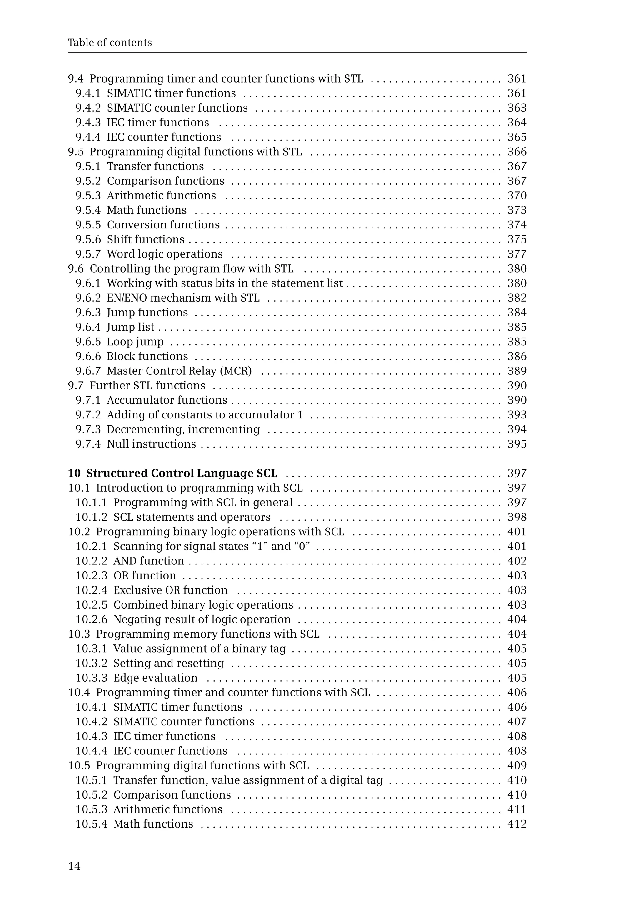 Table of contents
14
9.4 Programming timer and counter functions with STL . . . . . . . . . . . . . . . . . . . . . . 361
9.4.1 SIMATIC timer functions . . . . . . . . . . . . . . . . . . . . . . . . . . . . . . . . . . . . . . . . . . . 361
9.4.2 SIMATIC counter functions . . . . . . . . . . . . . . . . . . . . . . . . . . . . . . . . . . . . . . . . . 363
9.4.3 IEC timer functions . . . . . . . . . . . . . . . . . . . . . . . . . . . . . . . . . . . . . . . . . . . . . . . 364
9.4.4 IEC counter functions . . . . . . . . . . . . . . . . . . . . . . . . . . . . . . . . . . . . . . . . . . . . . 365
9.5 Programming digital functions with STL . . . . . . . . . . . . . . . . . . . . . . . . . . . . . . . . 366
9.5.1 Transfer functions . . . . . . . . . . . . . . . . . . . . . . . . . . . . . . . . . . . . . . . . . . . . . . . . 367
9.5.2 Comparison functions . . . . . . . . . . . . . . . . . . . . . . . . . . . . . . . . . . . . . . . . . . . . . 367
9.5.3 Arithmetic functions . . . . . . . . . . . . . . . . . . . . . . . . . . . . . . . . . . . . . . . . . . . . . . 370
9.5.4 Math functions . . . . . . . . . . . . . . . . . . . . . . . . . . . . . . . . . . . . . . . . . . . . . . . . . . . 373
9.5.5 Conversion functions . . . . . . . . . . . . . . . . . . . . . . . . . . . . . . . . . . . . . . . . . . . . . . 374
9.5.6 Shift functions . . . . . . . . . . . . . . . . . . . . . . . . . . . . . . . . . . . . . . . . . . . . . . . . . . . . 375
9.5.7 Word logic operations . . . . . . . . . . . . . . . . . . . . . . . . . . . . . . . . . . . . . . . . . . . . . 377
9.6 Controlling the program flow with STL . . . . . . . . . . . . . . . . . . . . . . . . . . . . . . . . . 380
9.6.1 Working with status bits in the statement list . . . . . . . . . . . . . . . . . . . . . . . . . . 380
9.6.2 EN/ENO mechanism with STL . . . . . . . . . . . . . . . . . . . . . . . . . . . . . . . . . . . . . . . 382
9.6.3 Jump functions . . . . . . . . . . . . . . . . . . . . . . . . . . . . . . . . . . . . . . . . . . . . . . . . . . . 384
9.6.4 Jump list . . . . . . . . . . . . . . . . . . . . . . . . . . . . . . . . . . . . . . . . . . . . . . . . . . . . . . . . . 385
9.6.5 Loop jump . . . . . . . . . . . . . . . . . . . . . . . . . . . . . . . . . . . . . . . . . . . . . . . . . . . . . . . 385
9.6.6 Block functions . . . . . . . . . . . . . . . . . . . . . . . . . . . . . . . . . . . . . . . . . . . . . . . . . . . 386
9.6.7 Master Control Relay (MCR) . . . . . . . . . . . . . . . . . . . . . . . . . . . . . . . . . . . . . . . . 389
9.7 Further STL functions . . . . . . . . . . . . . . . . . . . . . . . . . . . . . . . . . . . . . . . . . . . . . . . . 390
9.7.1 Accumulator functions . . . . . . . . . . . . . . . . . . . . . . . . . . . . . . . . . . . . . . . . . . . . . 390
9.7.2 Adding of constants to accumulator 1 . . . . . . . . . . . . . . . . . . . . . . . . . . . . . . . . 393
9.7.3 Decrementing, incrementing . . . . . . . . . . . . . . . . . . . . . . . . . . . . . . . . . . . . . . . 394
9.7.4 Null instructions . . . . . . . . . . . . . . . . . . . . . . . . . . . . . . . . . . . . . . . . . . . . . . . . . . 395
10 Structured Control Language SCL . . . . . . . . . . . . . . . . . . . . . . . . . . . . . . . . . . . . 397
10.1 Introduction to programming with SCL . . . . . . . . . . . . . . . . . . . . . . . . . . . . . . . . 397
10.1.1 Programming with SCL in general . . . . . . . . . . . . . . . . . . . . . . . . . . . . . . . . . . 397
10.1.2 SCL statements and operators . . . . . . . . . . . . . . . . . . . . . . . . . . . . . . . . . . . . . 398
10.2 Programming binary logic operations with SCL . . . . . . . . . . . . . . . . . . . . . . . . . 401
10.2.1 Scanning for signal states “1” and “0” . . . . . . . . . . . . . . . . . . . . . . . . . . . . . . . 401
10.2.2 AND function . . . . . . . . . . . . . . . . . . . . . . . . . . . . . . . . . . . . . . . . . . . . . . . . . . . . 402
10.2.3 OR function . . . . . . . . . . . . . . . . . . . . . . . . . . . . . . . . . . . . . . . . . . . . . . . . . . . . . 403
10.2.4 Exclusive OR function . . . . . . . . . . . . . . . . . . . . . . . . . . . . . . . . . . . . . . . . . . . . 403
10.2.5 Combined binary logic operations . . . . . . . . . . . . . . . . . . . . . . . . . . . . . . . . . . 403
10.2.6 Negating result of logic operation . . . . . . . . . . . . . . . . . . . . . . . . . . . . . . . . . . 404
10.3 Programming memory functions with SCL . . . . . . . . . . . . . . . . . . . . . . . . . . . . . 404
10.3.1 Value assignment of a binary tag . . . . . . . . . . . . . . . . . . . . . . . . . . . . . . . . . . . 405
10.3.2 Setting and resetting . . . . . . . . . . . . . . . . . . . . . . . . . . . . . . . . . . . . . . . . . . . . . 405
10.3.3 Edge evaluation . . . . . . . . . . . . . . . . . . . . . . . . . . . . . . . . . . . . . . . . . . . . . . . . . 405
10.4 Programming timer and counter functions with SCL . . . . . . . . . . . . . . . . . . . . . 406
10.4.1 SIMATIC timer functions . . . . . . . . . . . . . . . . . . . . . . . . . . . . . . . . . . . . . . . . . . 406
10.4.2 SIMATIC counter functions . . . . . . . . . . . . . . . . . . . . . . . . . . . . . . . . . . . . . . . . 407
10.4.3 IEC timer functions . . . . . . . . . . . . . . . . . . . . . . . . . . . . . . . . . . . . . . . . . . . . . . 408
10.4.4 IEC counter functions . . . . . . . . . . . . . . . . . . . . . . . . . . . . . . . . . . . . . . . . . . . . 408
10.5 Programming digital functions with SCL . . . . . . . . . . . . . . . . . . . . . . . . . . . . . . . 409
10.5.1 Transfer function, value assignment of a digital tag . . . . . . . . . . . . . . . . . . . 410
10.5.2 Comparison functions . . . . . . . . . . . . . . . . . . . . . . . . . . . . . . . . . . . . . . . . . . . . 410
10.5.3 Arithmetic functions . . . . . . . . . . . . . . . . . . . . . . . . . . . . . . . . . . . . . . . . . . . . . 411
10.5.4 Math functions . . . . . . . . . . . . . . . . . . . . . . . . . . . . . . . . . . . . . . . . . . . . . . . . . . 412
 