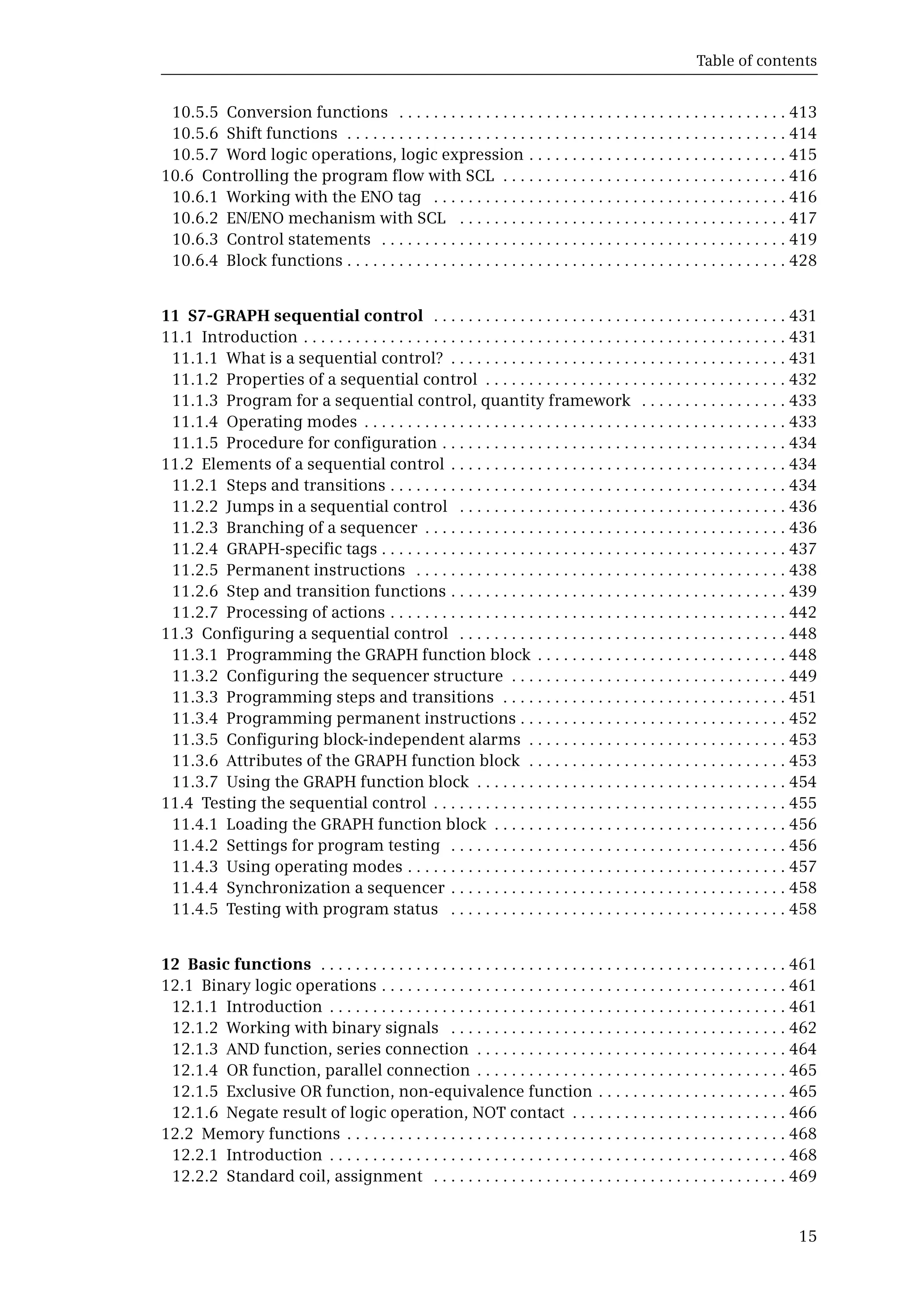 Table of contents
15
10.5.5 Conversion functions . . . . . . . . . . . . . . . . . . . . . . . . . . . . . . . . . . . . . . . . . . . . . 413
10.5.6 Shift functions . . . . . . . . . . . . . . . . . . . . . . . . . . . . . . . . . . . . . . . . . . . . . . . . . . . 414
10.5.7 Word logic operations, logic expression . . . . . . . . . . . . . . . . . . . . . . . . . . . . . . 415
10.6 Controlling the program flow with SCL . . . . . . . . . . . . . . . . . . . . . . . . . . . . . . . . . 416
10.6.1 Working with the ENO tag . . . . . . . . . . . . . . . . . . . . . . . . . . . . . . . . . . . . . . . . . 416
10.6.2 EN/ENO mechanism with SCL . . . . . . . . . . . . . . . . . . . . . . . . . . . . . . . . . . . . . . 417
10.6.3 Control statements . . . . . . . . . . . . . . . . . . . . . . . . . . . . . . . . . . . . . . . . . . . . . . . 419
10.6.4 Block functions . . . . . . . . . . . . . . . . . . . . . . . . . . . . . . . . . . . . . . . . . . . . . . . . . . . 428
11 S7-GRAPH sequential control . . . . . . . . . . . . . . . . . . . . . . . . . . . . . . . . . . . . . . . . . 431
11.1 Introduction . . . . . . . . . . . . . . . . . . . . . . . . . . . . . . . . . . . . . . . . . . . . . . . . . . . . . . . . 431
11.1.1 What is a sequential control? . . . . . . . . . . . . . . . . . . . . . . . . . . . . . . . . . . . . . . . 431
11.1.2 Properties of a sequential control . . . . . . . . . . . . . . . . . . . . . . . . . . . . . . . . . . . 432
11.1.3 Program for a sequential control, quantity framework . . . . . . . . . . . . . . . . . 433
11.1.4 Operating modes . . . . . . . . . . . . . . . . . . . . . . . . . . . . . . . . . . . . . . . . . . . . . . . . . 433
11.1.5 Procedure for configuration . . . . . . . . . . . . . . . . . . . . . . . . . . . . . . . . . . . . . . . . 434
11.2 Elements of a sequential control . . . . . . . . . . . . . . . . . . . . . . . . . . . . . . . . . . . . . . . 434
11.2.1 Steps and transitions . . . . . . . . . . . . . . . . . . . . . . . . . . . . . . . . . . . . . . . . . . . . . . 434
11.2.2 Jumps in a sequential control . . . . . . . . . . . . . . . . . . . . . . . . . . . . . . . . . . . . . . 436
11.2.3 Branching of a sequencer . . . . . . . . . . . . . . . . . . . . . . . . . . . . . . . . . . . . . . . . . . 436
11.2.4 GRAPH-specific tags . . . . . . . . . . . . . . . . . . . . . . . . . . . . . . . . . . . . . . . . . . . . . . . 437
11.2.5 Permanent instructions . . . . . . . . . . . . . . . . . . . . . . . . . . . . . . . . . . . . . . . . . . . 438
11.2.6 Step and transition functions . . . . . . . . . . . . . . . . . . . . . . . . . . . . . . . . . . . . . . . 439
11.2.7 Processing of actions . . . . . . . . . . . . . . . . . . . . . . . . . . . . . . . . . . . . . . . . . . . . . . 442
11.3 Configuring a sequential control . . . . . . . . . . . . . . . . . . . . . . . . . . . . . . . . . . . . . . 448
11.3.1 Programming the GRAPH function block . . . . . . . . . . . . . . . . . . . . . . . . . . . . . 448
11.3.2 Configuring the sequencer structure . . . . . . . . . . . . . . . . . . . . . . . . . . . . . . . . 449
11.3.3 Programming steps and transitions . . . . . . . . . . . . . . . . . . . . . . . . . . . . . . . . . 451
11.3.4 Programming permanent instructions . . . . . . . . . . . . . . . . . . . . . . . . . . . . . . . 452
11.3.5 Configuring block-independent alarms . . . . . . . . . . . . . . . . . . . . . . . . . . . . . . 453
11.3.6 Attributes of the GRAPH function block . . . . . . . . . . . . . . . . . . . . . . . . . . . . . . 453
11.3.7 Using the GRAPH function block . . . . . . . . . . . . . . . . . . . . . . . . . . . . . . . . . . . . 454
11.4 Testing the sequential control . . . . . . . . . . . . . . . . . . . . . . . . . . . . . . . . . . . . . . . . . 455
11.4.1 Loading the GRAPH function block . . . . . . . . . . . . . . . . . . . . . . . . . . . . . . . . . . 456
11.4.2 Settings for program testing . . . . . . . . . . . . . . . . . . . . . . . . . . . . . . . . . . . . . . . 456
11.4.3 Using operating modes . . . . . . . . . . . . . . . . . . . . . . . . . . . . . . . . . . . . . . . . . . . . 457
11.4.4 Synchronization a sequencer . . . . . . . . . . . . . . . . . . . . . . . . . . . . . . . . . . . . . . . 458
11.4.5 Testing with program status . . . . . . . . . . . . . . . . . . . . . . . . . . . . . . . . . . . . . . . 458
12 Basic functions . . . . . . . . . . . . . . . . . . . . . . . . . . . . . . . . . . . . . . . . . . . . . . . . . . . . . . 461
12.1 Binary logic operations . . . . . . . . . . . . . . . . . . . . . . . . . . . . . . . . . . . . . . . . . . . . . . . 461
12.1.1 Introduction . . . . . . . . . . . . . . . . . . . . . . . . . . . . . . . . . . . . . . . . . . . . . . . . . . . . . 461
12.1.2 Working with binary signals . . . . . . . . . . . . . . . . . . . . . . . . . . . . . . . . . . . . . . . 462
12.1.3 AND function, series connection . . . . . . . . . . . . . . . . . . . . . . . . . . . . . . . . . . . . 464
12.1.4 OR function, parallel connection . . . . . . . . . . . . . . . . . . . . . . . . . . . . . . . . . . . . 465
12.1.5 Exclusive OR function, non-equivalence function . . . . . . . . . . . . . . . . . . . . . . 465
12.1.6 Negate result of logic operation, NOT contact . . . . . . . . . . . . . . . . . . . . . . . . . 466
12.2 Memory functions . . . . . . . . . . . . . . . . . . . . . . . . . . . . . . . . . . . . . . . . . . . . . . . . . . . 468
12.2.1 Introduction . . . . . . . . . . . . . . . . . . . . . . . . . . . . . . . . . . . . . . . . . . . . . . . . . . . . . 468
12.2.2 Standard coil, assignment . . . . . . . . . . . . . . . . . . . . . . . . . . . . . . . . . . . . . . . . . 469
 
