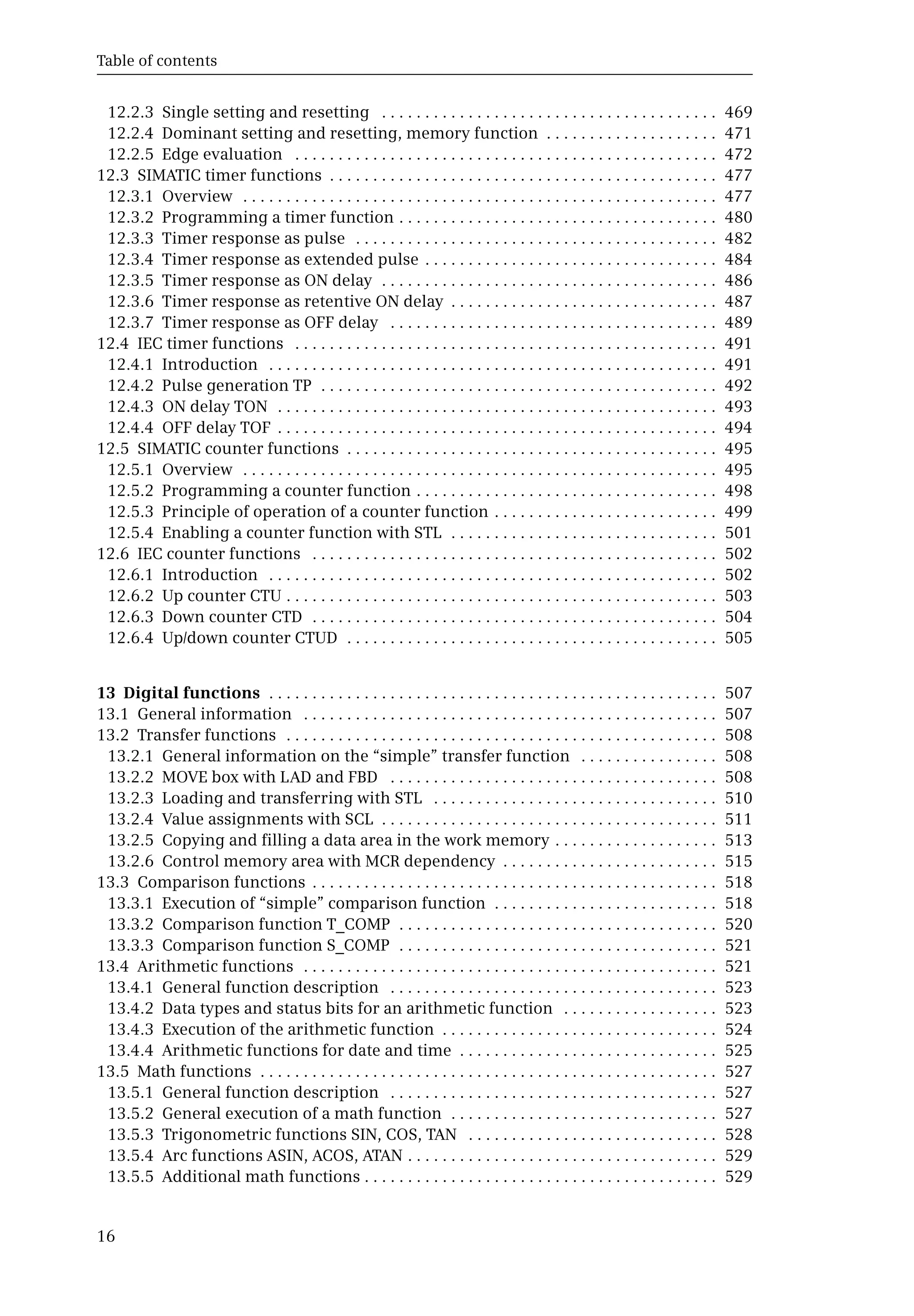 Table of contents
16
12.2.3 Single setting and resetting . . . . . . . . . . . . . . . . . . . . . . . . . . . . . . . . . . . . . . . 469
12.2.4 Dominant setting and resetting, memory function . . . . . . . . . . . . . . . . . . . . 471
12.2.5 Edge evaluation . . . . . . . . . . . . . . . . . . . . . . . . . . . . . . . . . . . . . . . . . . . . . . . . . 472
12.3 SIMATIC timer functions . . . . . . . . . . . . . . . . . . . . . . . . . . . . . . . . . . . . . . . . . . . . . 477
12.3.1 Overview . . . . . . . . . . . . . . . . . . . . . . . . . . . . . . . . . . . . . . . . . . . . . . . . . . . . . . . 477
12.3.2 Programming a timer function . . . . . . . . . . . . . . . . . . . . . . . . . . . . . . . . . . . . . 480
12.3.3 Timer response as pulse . . . . . . . . . . . . . . . . . . . . . . . . . . . . . . . . . . . . . . . . . . 482
12.3.4 Timer response as extended pulse . . . . . . . . . . . . . . . . . . . . . . . . . . . . . . . . . . 484
12.3.5 Timer response as ON delay . . . . . . . . . . . . . . . . . . . . . . . . . . . . . . . . . . . . . . . 486
12.3.6 Timer response as retentive ON delay . . . . . . . . . . . . . . . . . . . . . . . . . . . . . . . 487
12.3.7 Timer response as OFF delay . . . . . . . . . . . . . . . . . . . . . . . . . . . . . . . . . . . . . . 489
12.4 IEC timer functions . . . . . . . . . . . . . . . . . . . . . . . . . . . . . . . . . . . . . . . . . . . . . . . . . 491
12.4.1 Introduction . . . . . . . . . . . . . . . . . . . . . . . . . . . . . . . . . . . . . . . . . . . . . . . . . . . . 491
12.4.2 Pulse generation TP . . . . . . . . . . . . . . . . . . . . . . . . . . . . . . . . . . . . . . . . . . . . . . 492
12.4.3 ON delay TON . . . . . . . . . . . . . . . . . . . . . . . . . . . . . . . . . . . . . . . . . . . . . . . . . . . 493
12.4.4 OFF delay TOF . . . . . . . . . . . . . . . . . . . . . . . . . . . . . . . . . . . . . . . . . . . . . . . . . . . 494
12.5 SIMATIC counter functions . . . . . . . . . . . . . . . . . . . . . . . . . . . . . . . . . . . . . . . . . . . 495
12.5.1 Overview . . . . . . . . . . . . . . . . . . . . . . . . . . . . . . . . . . . . . . . . . . . . . . . . . . . . . . . 495
12.5.2 Programming a counter function . . . . . . . . . . . . . . . . . . . . . . . . . . . . . . . . . . . 498
12.5.3 Principle of operation of a counter function . . . . . . . . . . . . . . . . . . . . . . . . . . 499
12.5.4 Enabling a counter function with STL . . . . . . . . . . . . . . . . . . . . . . . . . . . . . . . 501
12.6 IEC counter functions . . . . . . . . . . . . . . . . . . . . . . . . . . . . . . . . . . . . . . . . . . . . . . . 502
12.6.1 Introduction . . . . . . . . . . . . . . . . . . . . . . . . . . . . . . . . . . . . . . . . . . . . . . . . . . . . 502
12.6.2 Up counter CTU . . . . . . . . . . . . . . . . . . . . . . . . . . . . . . . . . . . . . . . . . . . . . . . . . . 503
12.6.3 Down counter CTD . . . . . . . . . . . . . . . . . . . . . . . . . . . . . . . . . . . . . . . . . . . . . . . 504
12.6.4 Up/down counter CTUD . . . . . . . . . . . . . . . . . . . . . . . . . . . . . . . . . . . . . . . . . . . 505
13 Digital functions . . . . . . . . . . . . . . . . . . . . . . . . . . . . . . . . . . . . . . . . . . . . . . . . . . . . 507
13.1 General information . . . . . . . . . . . . . . . . . . . . . . . . . . . . . . . . . . . . . . . . . . . . . . . . 507
13.2 Transfer functions . . . . . . . . . . . . . . . . . . . . . . . . . . . . . . . . . . . . . . . . . . . . . . . . . . 508
13.2.1 General information on the “simple” transfer function . . . . . . . . . . . . . . . . 508
13.2.2 MOVE box with LAD and FBD . . . . . . . . . . . . . . . . . . . . . . . . . . . . . . . . . . . . . . 508
13.2.3 Loading and transferring with STL . . . . . . . . . . . . . . . . . . . . . . . . . . . . . . . . . 510
13.2.4 Value assignments with SCL . . . . . . . . . . . . . . . . . . . . . . . . . . . . . . . . . . . . . . . 511
13.2.5 Copying and filling a data area in the work memory . . . . . . . . . . . . . . . . . . . 513
13.2.6 Control memory area with MCR dependency . . . . . . . . . . . . . . . . . . . . . . . . . 515
13.3 Comparison functions . . . . . . . . . . . . . . . . . . . . . . . . . . . . . . . . . . . . . . . . . . . . . . . 518
13.3.1 Execution of “simple” comparison function . . . . . . . . . . . . . . . . . . . . . . . . . . 518
13.3.2 Comparison function T_COMP . . . . . . . . . . . . . . . . . . . . . . . . . . . . . . . . . . . . . 520
13.3.3 Comparison function S_COMP . . . . . . . . . . . . . . . . . . . . . . . . . . . . . . . . . . . . . 521
13.4 Arithmetic functions . . . . . . . . . . . . . . . . . . . . . . . . . . . . . . . . . . . . . . . . . . . . . . . . 521
13.4.1 General function description . . . . . . . . . . . . . . . . . . . . . . . . . . . . . . . . . . . . . . 523
13.4.2 Data types and status bits for an arithmetic function . . . . . . . . . . . . . . . . . . 523
13.4.3 Execution of the arithmetic function . . . . . . . . . . . . . . . . . . . . . . . . . . . . . . . . 524
13.4.4 Arithmetic functions for date and time . . . . . . . . . . . . . . . . . . . . . . . . . . . . . . 525
13.5 Math functions . . . . . . . . . . . . . . . . . . . . . . . . . . . . . . . . . . . . . . . . . . . . . . . . . . . . . 527
13.5.1 General function description . . . . . . . . . . . . . . . . . . . . . . . . . . . . . . . . . . . . . . 527
13.5.2 General execution of a math function . . . . . . . . . . . . . . . . . . . . . . . . . . . . . . . 527
13.5.3 Trigonometric functions SIN, COS, TAN . . . . . . . . . . . . . . . . . . . . . . . . . . . . . 528
13.5.4 Arc functions ASIN, ACOS, ATAN . . . . . . . . . . . . . . . . . . . . . . . . . . . . . . . . . . . . 529
13.5.5 Additional math functions . . . . . . . . . . . . . . . . . . . . . . . . . . . . . . . . . . . . . . . . . 529
 