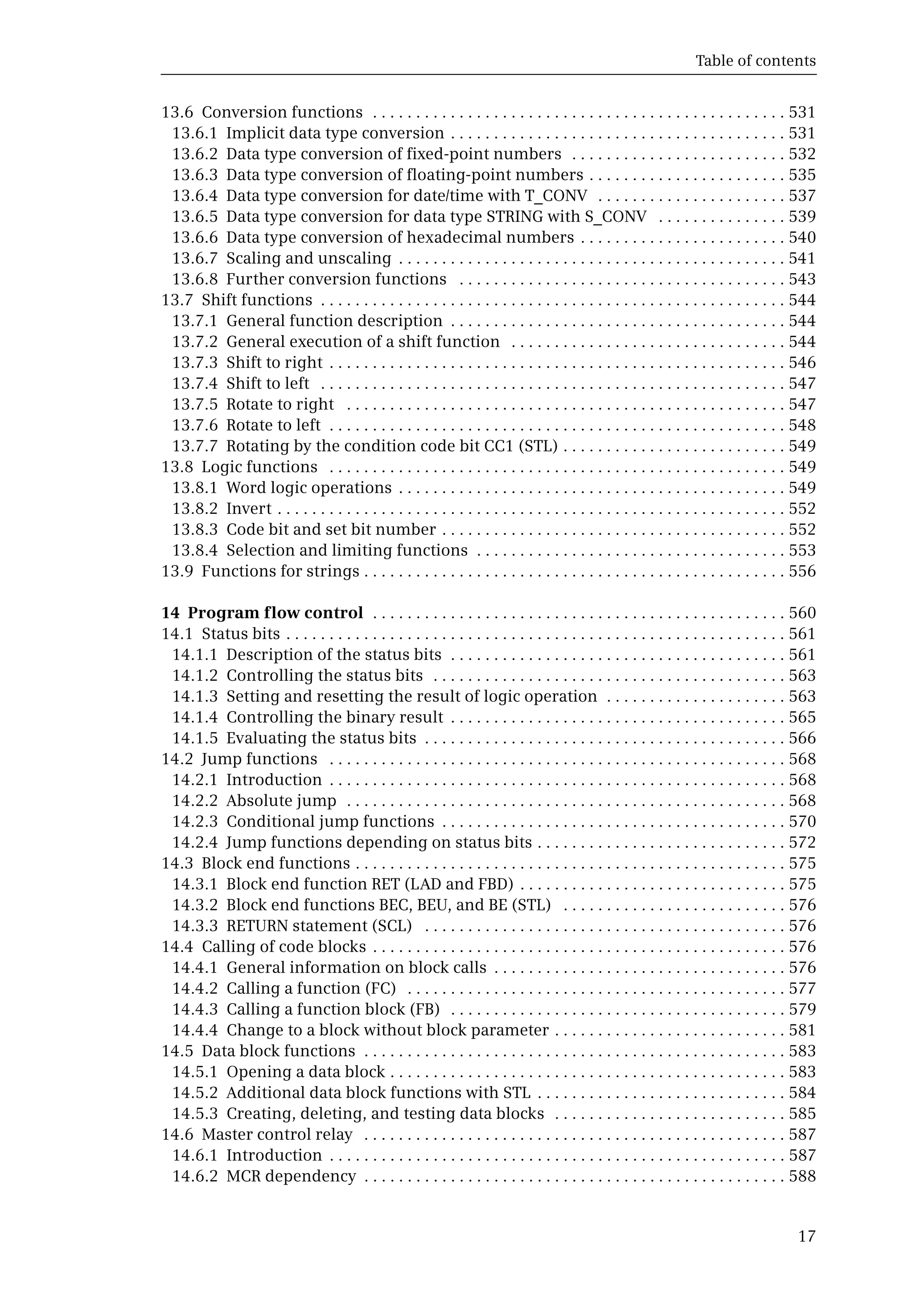 Table of contents
17
13.6 Conversion functions . . . . . . . . . . . . . . . . . . . . . . . . . . . . . . . . . . . . . . . . . . . . . . . . 531
13.6.1 Implicit data type conversion . . . . . . . . . . . . . . . . . . . . . . . . . . . . . . . . . . . . . . . 531
13.6.2 Data type conversion of fixed-point numbers . . . . . . . . . . . . . . . . . . . . . . . . . 532
13.6.3 Data type conversion of floating-point numbers . . . . . . . . . . . . . . . . . . . . . . . 535
13.6.4 Data type conversion for date/time with T_CONV . . . . . . . . . . . . . . . . . . . . . . 537
13.6.5 Data type conversion for data type STRING with S_CONV . . . . . . . . . . . . . . . 539
13.6.6 Data type conversion of hexadecimal numbers . . . . . . . . . . . . . . . . . . . . . . . . 540
13.6.7 Scaling and unscaling . . . . . . . . . . . . . . . . . . . . . . . . . . . . . . . . . . . . . . . . . . . . . 541
13.6.8 Further conversion functions . . . . . . . . . . . . . . . . . . . . . . . . . . . . . . . . . . . . . . 543
13.7 Shift functions . . . . . . . . . . . . . . . . . . . . . . . . . . . . . . . . . . . . . . . . . . . . . . . . . . . . . . 544
13.7.1 General function description . . . . . . . . . . . . . . . . . . . . . . . . . . . . . . . . . . . . . . . 544
13.7.2 General execution of a shift function . . . . . . . . . . . . . . . . . . . . . . . . . . . . . . . . 544
13.7.3 Shift to right . . . . . . . . . . . . . . . . . . . . . . . . . . . . . . . . . . . . . . . . . . . . . . . . . . . . . 546
13.7.4 Shift to left . . . . . . . . . . . . . . . . . . . . . . . . . . . . . . . . . . . . . . . . . . . . . . . . . . . . . . 547
13.7.5 Rotate to right . . . . . . . . . . . . . . . . . . . . . . . . . . . . . . . . . . . . . . . . . . . . . . . . . . . 547
13.7.6 Rotate to left . . . . . . . . . . . . . . . . . . . . . . . . . . . . . . . . . . . . . . . . . . . . . . . . . . . . . 548
13.7.7 Rotating by the condition code bit CC1 (STL) . . . . . . . . . . . . . . . . . . . . . . . . . . 549
13.8 Logic functions . . . . . . . . . . . . . . . . . . . . . . . . . . . . . . . . . . . . . . . . . . . . . . . . . . . . . 549
13.8.1 Word logic operations . . . . . . . . . . . . . . . . . . . . . . . . . . . . . . . . . . . . . . . . . . . . . 549
13.8.2 Invert . . . . . . . . . . . . . . . . . . . . . . . . . . . . . . . . . . . . . . . . . . . . . . . . . . . . . . . . . . . 552
13.8.3 Code bit and set bit number . . . . . . . . . . . . . . . . . . . . . . . . . . . . . . . . . . . . . . . . 552
13.8.4 Selection and limiting functions . . . . . . . . . . . . . . . . . . . . . . . . . . . . . . . . . . . . 553
13.9 Functions for strings . . . . . . . . . . . . . . . . . . . . . . . . . . . . . . . . . . . . . . . . . . . . . . . . . 556
14 Program flow control . . . . . . . . . . . . . . . . . . . . . . . . . . . . . . . . . . . . . . . . . . . . . . . . 560
14.1 Status bits . . . . . . . . . . . . . . . . . . . . . . . . . . . . . . . . . . . . . . . . . . . . . . . . . . . . . . . . . . 561
14.1.1 Description of the status bits . . . . . . . . . . . . . . . . . . . . . . . . . . . . . . . . . . . . . . . 561
14.1.2 Controlling the status bits . . . . . . . . . . . . . . . . . . . . . . . . . . . . . . . . . . . . . . . . . 563
14.1.3 Setting and resetting the result of logic operation . . . . . . . . . . . . . . . . . . . . . 563
14.1.4 Controlling the binary result . . . . . . . . . . . . . . . . . . . . . . . . . . . . . . . . . . . . . . . 565
14.1.5 Evaluating the status bits . . . . . . . . . . . . . . . . . . . . . . . . . . . . . . . . . . . . . . . . . . 566
14.2 Jump functions . . . . . . . . . . . . . . . . . . . . . . . . . . . . . . . . . . . . . . . . . . . . . . . . . . . . . 568
14.2.1 Introduction . . . . . . . . . . . . . . . . . . . . . . . . . . . . . . . . . . . . . . . . . . . . . . . . . . . . . 568
14.2.2 Absolute jump . . . . . . . . . . . . . . . . . . . . . . . . . . . . . . . . . . . . . . . . . . . . . . . . . . . 568
14.2.3 Conditional jump functions . . . . . . . . . . . . . . . . . . . . . . . . . . . . . . . . . . . . . . . . 570
14.2.4 Jump functions depending on status bits . . . . . . . . . . . . . . . . . . . . . . . . . . . . . 572
14.3 Block end functions . . . . . . . . . . . . . . . . . . . . . . . . . . . . . . . . . . . . . . . . . . . . . . . . . . 575
14.3.1 Block end function RET (LAD and FBD) . . . . . . . . . . . . . . . . . . . . . . . . . . . . . . . 575
14.3.2 Block end functions BEC, BEU, and BE (STL) . . . . . . . . . . . . . . . . . . . . . . . . . . 576
14.3.3 RETURN statement (SCL) . . . . . . . . . . . . . . . . . . . . . . . . . . . . . . . . . . . . . . . . . . 576
14.4 Calling of code blocks . . . . . . . . . . . . . . . . . . . . . . . . . . . . . . . . . . . . . . . . . . . . . . . . 576
14.4.1 General information on block calls . . . . . . . . . . . . . . . . . . . . . . . . . . . . . . . . . . 576
14.4.2 Calling a function (FC) . . . . . . . . . . . . . . . . . . . . . . . . . . . . . . . . . . . . . . . . . . . . 577
14.4.3 Calling a function block (FB) . . . . . . . . . . . . . . . . . . . . . . . . . . . . . . . . . . . . . . . 579
14.4.4 Change to a block without block parameter . . . . . . . . . . . . . . . . . . . . . . . . . . . 581
14.5 Data block functions . . . . . . . . . . . . . . . . . . . . . . . . . . . . . . . . . . . . . . . . . . . . . . . . . 583
14.5.1 Opening a data block . . . . . . . . . . . . . . . . . . . . . . . . . . . . . . . . . . . . . . . . . . . . . . 583
14.5.2 Additional data block functions with STL . . . . . . . . . . . . . . . . . . . . . . . . . . . . . 584
14.5.3 Creating, deleting, and testing data blocks . . . . . . . . . . . . . . . . . . . . . . . . . . . 585
14.6 Master control relay . . . . . . . . . . . . . . . . . . . . . . . . . . . . . . . . . . . . . . . . . . . . . . . . . 587
14.6.1 Introduction . . . . . . . . . . . . . . . . . . . . . . . . . . . . . . . . . . . . . . . . . . . . . . . . . . . . . 587
14.6.2 MCR dependency . . . . . . . . . . . . . . . . . . . . . . . . . . . . . . . . . . . . . . . . . . . . . . . . . 588
 