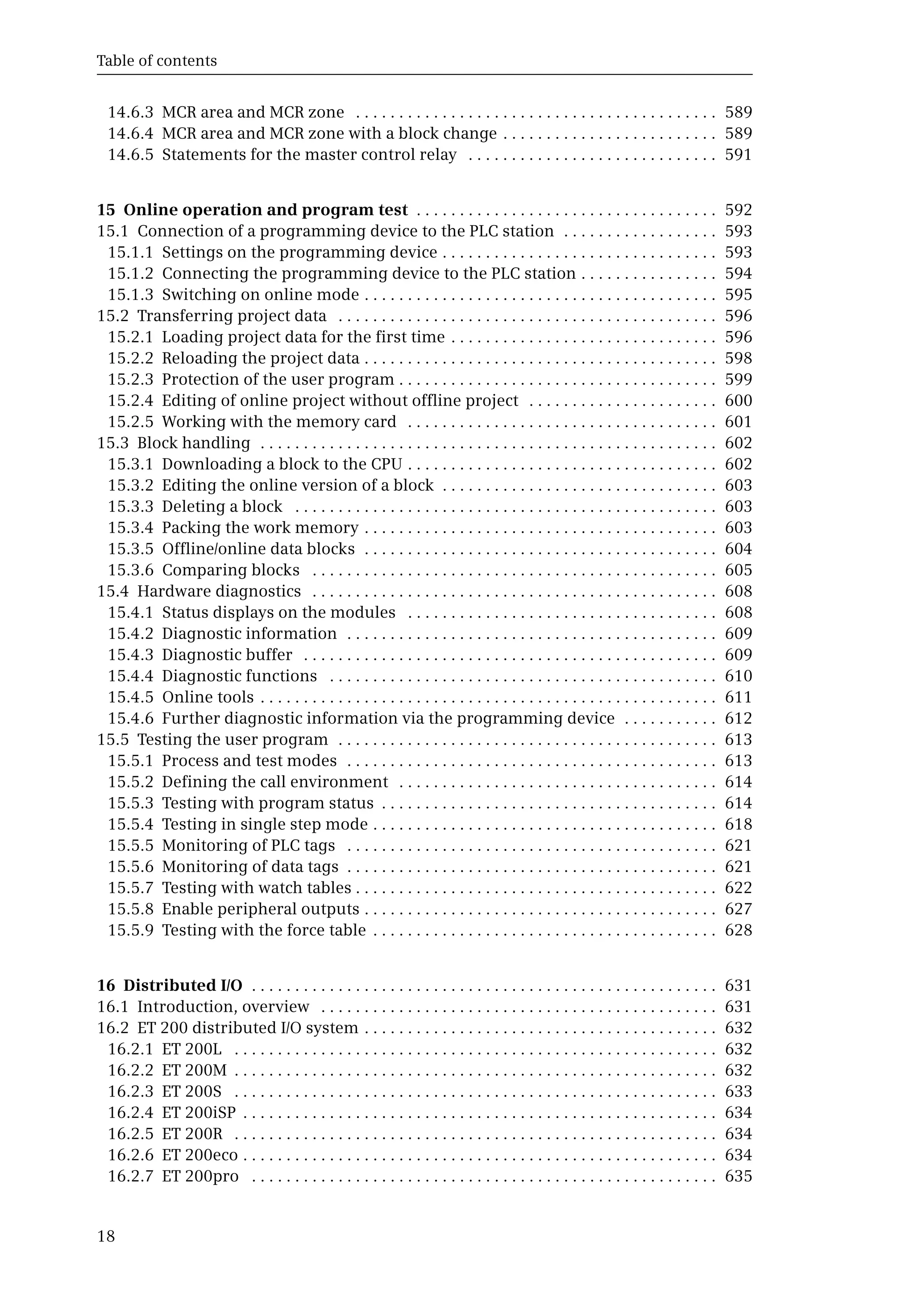 Table of contents
18
14.6.3 MCR area and MCR zone . . . . . . . . . . . . . . . . . . . . . . . . . . . . . . . . . . . . . . . . . . 589
14.6.4 MCR area and MCR zone with a block change . . . . . . . . . . . . . . . . . . . . . . . . . 589
14.6.5 Statements for the master control relay . . . . . . . . . . . . . . . . . . . . . . . . . . . . . 591
15 Online operation and program test . . . . . . . . . . . . . . . . . . . . . . . . . . . . . . . . . . . 592
15.1 Connection of a programming device to the PLC station . . . . . . . . . . . . . . . . . . 593
15.1.1 Settings on the programming device . . . . . . . . . . . . . . . . . . . . . . . . . . . . . . . . 593
15.1.2 Connecting the programming device to the PLC station . . . . . . . . . . . . . . . . 594
15.1.3 Switching on online mode . . . . . . . . . . . . . . . . . . . . . . . . . . . . . . . . . . . . . . . . . 595
15.2 Transferring project data . . . . . . . . . . . . . . . . . . . . . . . . . . . . . . . . . . . . . . . . . . . . 596
15.2.1 Loading project data for the first time . . . . . . . . . . . . . . . . . . . . . . . . . . . . . . . 596
15.2.2 Reloading the project data . . . . . . . . . . . . . . . . . . . . . . . . . . . . . . . . . . . . . . . . . 598
15.2.3 Protection of the user program . . . . . . . . . . . . . . . . . . . . . . . . . . . . . . . . . . . . . 599
15.2.4 Editing of online project without offline project . . . . . . . . . . . . . . . . . . . . . . 600
15.2.5 Working with the memory card . . . . . . . . . . . . . . . . . . . . . . . . . . . . . . . . . . . . 601
15.3 Block handling . . . . . . . . . . . . . . . . . . . . . . . . . . . . . . . . . . . . . . . . . . . . . . . . . . . . . 602
15.3.1 Downloading a block to the CPU . . . . . . . . . . . . . . . . . . . . . . . . . . . . . . . . . . . . 602
15.3.2 Editing the online version of a block . . . . . . . . . . . . . . . . . . . . . . . . . . . . . . . . 603
15.3.3 Deleting a block . . . . . . . . . . . . . . . . . . . . . . . . . . . . . . . . . . . . . . . . . . . . . . . . . 603
15.3.4 Packing the work memory . . . . . . . . . . . . . . . . . . . . . . . . . . . . . . . . . . . . . . . . . 603
15.3.5 Offline/online data blocks . . . . . . . . . . . . . . . . . . . . . . . . . . . . . . . . . . . . . . . . . 604
15.3.6 Comparing blocks . . . . . . . . . . . . . . . . . . . . . . . . . . . . . . . . . . . . . . . . . . . . . . . 605
15.4 Hardware diagnostics . . . . . . . . . . . . . . . . . . . . . . . . . . . . . . . . . . . . . . . . . . . . . . . 608
15.4.1 Status displays on the modules . . . . . . . . . . . . . . . . . . . . . . . . . . . . . . . . . . . . 608
15.4.2 Diagnostic information . . . . . . . . . . . . . . . . . . . . . . . . . . . . . . . . . . . . . . . . . . . 609
15.4.3 Diagnostic buffer . . . . . . . . . . . . . . . . . . . . . . . . . . . . . . . . . . . . . . . . . . . . . . . . 609
15.4.4 Diagnostic functions . . . . . . . . . . . . . . . . . . . . . . . . . . . . . . . . . . . . . . . . . . . . . 610
15.4.5 Online tools . . . . . . . . . . . . . . . . . . . . . . . . . . . . . . . . . . . . . . . . . . . . . . . . . . . . . 611
15.4.6 Further diagnostic information via the programming device . . . . . . . . . . . 612
15.5 Testing the user program . . . . . . . . . . . . . . . . . . . . . . . . . . . . . . . . . . . . . . . . . . . . 613
15.5.1 Process and test modes . . . . . . . . . . . . . . . . . . . . . . . . . . . . . . . . . . . . . . . . . . . 613
15.5.2 Defining the call environment . . . . . . . . . . . . . . . . . . . . . . . . . . . . . . . . . . . . . 614
15.5.3 Testing with program status . . . . . . . . . . . . . . . . . . . . . . . . . . . . . . . . . . . . . . . 614
15.5.4 Testing in single step mode . . . . . . . . . . . . . . . . . . . . . . . . . . . . . . . . . . . . . . . . 618
15.5.5 Monitoring of PLC tags . . . . . . . . . . . . . . . . . . . . . . . . . . . . . . . . . . . . . . . . . . . 621
15.5.6 Monitoring of data tags . . . . . . . . . . . . . . . . . . . . . . . . . . . . . . . . . . . . . . . . . . . 621
15.5.7 Testing with watch tables . . . . . . . . . . . . . . . . . . . . . . . . . . . . . . . . . . . . . . . . . . 622
15.5.8 Enable peripheral outputs . . . . . . . . . . . . . . . . . . . . . . . . . . . . . . . . . . . . . . . . . 627
15.5.9 Testing with the force table . . . . . . . . . . . . . . . . . . . . . . . . . . . . . . . . . . . . . . . . 628
16 Distributed I/O . . . . . . . . . . . . . . . . . . . . . . . . . . . . . . . . . . . . . . . . . . . . . . . . . . . . . . 631
16.1 Introduction, overview . . . . . . . . . . . . . . . . . . . . . . . . . . . . . . . . . . . . . . . . . . . . . . 631
16.2 ET 200 distributed I/O system . . . . . . . . . . . . . . . . . . . . . . . . . . . . . . . . . . . . . . . . . 632
16.2.1 ET 200L . . . . . . . . . . . . . . . . . . . . . . . . . . . . . . . . . . . . . . . . . . . . . . . . . . . . . . . . 632
16.2.2 ET 200M . . . . . . . . . . . . . . . . . . . . . . . . . . . . . . . . . . . . . . . . . . . . . . . . . . . . . . . . 632
16.2.3 ET 200S . . . . . . . . . . . . . . . . . . . . . . . . . . . . . . . . . . . . . . . . . . . . . . . . . . . . . . . . 633
16.2.4 ET 200iSP . . . . . . . . . . . . . . . . . . . . . . . . . . . . . . . . . . . . . . . . . . . . . . . . . . . . . . . 634
16.2.5 ET 200R . . . . . . . . . . . . . . . . . . . . . . . . . . . . . . . . . . . . . . . . . . . . . . . . . . . . . . . . 634
16.2.6 ET 200eco . . . . . . . . . . . . . . . . . . . . . . . . . . . . . . . . . . . . . . . . . . . . . . . . . . . . . . . 634
16.2.7 ET 200pro . . . . . . . . . . . . . . . . . . . . . . . . . . . . . . . . . . . . . . . . . . . . . . . . . . . . . . 635
 