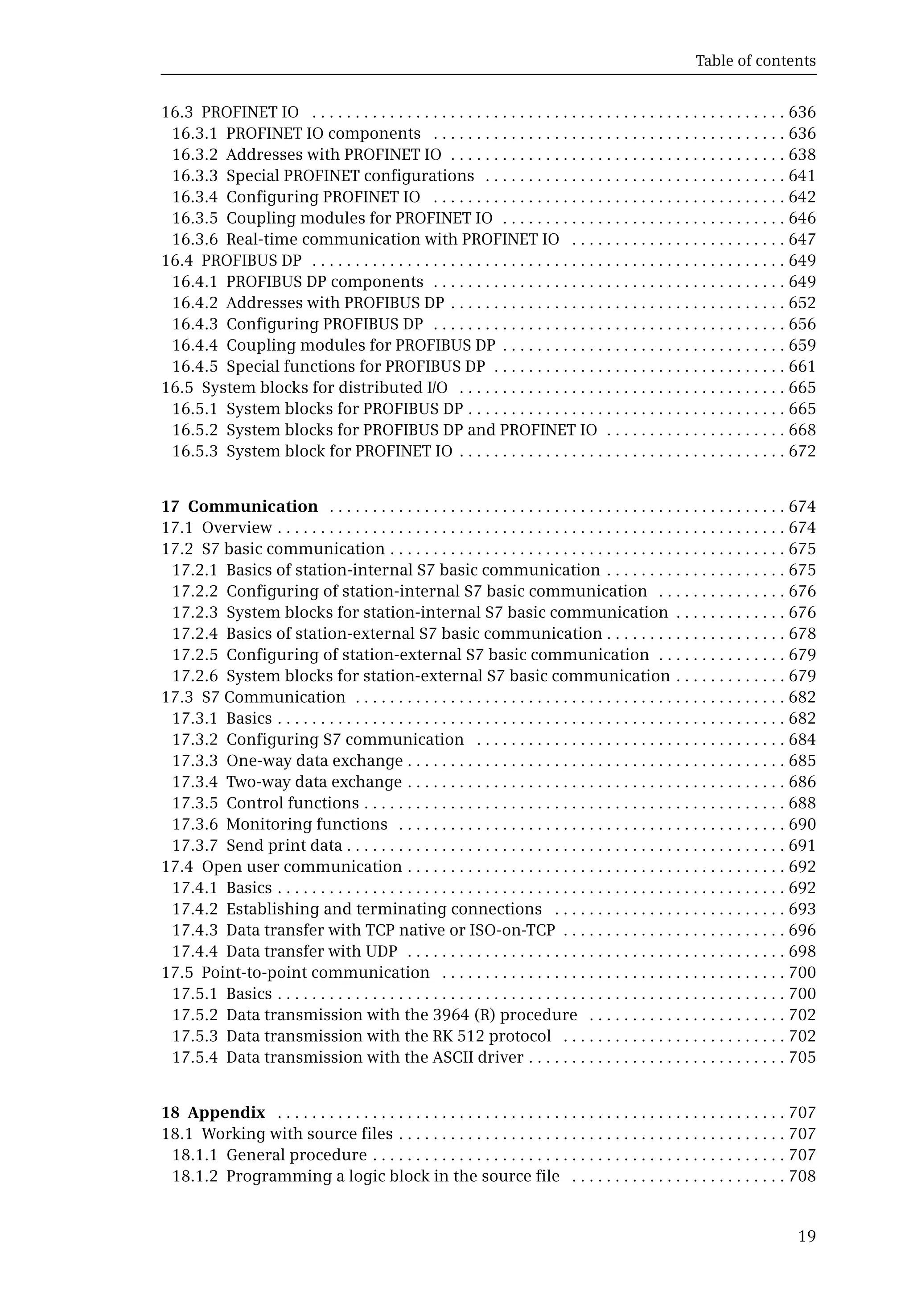 Table of contents
19
16.3 PROFINET IO . . . . . . . . . . . . . . . . . . . . . . . . . . . . . . . . . . . . . . . . . . . . . . . . . . . . . . . 636
16.3.1 PROFINET IO components . . . . . . . . . . . . . . . . . . . . . . . . . . . . . . . . . . . . . . . . . 636
16.3.2 Addresses with PROFINET IO . . . . . . . . . . . . . . . . . . . . . . . . . . . . . . . . . . . . . . . 638
16.3.3 Special PROFINET configurations . . . . . . . . . . . . . . . . . . . . . . . . . . . . . . . . . . . 641
16.3.4 Configuring PROFINET IO . . . . . . . . . . . . . . . . . . . . . . . . . . . . . . . . . . . . . . . . . 642
16.3.5 Coupling modules for PROFINET IO . . . . . . . . . . . . . . . . . . . . . . . . . . . . . . . . . 646
16.3.6 Real-time communication with PROFINET IO . . . . . . . . . . . . . . . . . . . . . . . . . 647
16.4 PROFIBUS DP . . . . . . . . . . . . . . . . . . . . . . . . . . . . . . . . . . . . . . . . . . . . . . . . . . . . . . . 649
16.4.1 PROFIBUS DP components . . . . . . . . . . . . . . . . . . . . . . . . . . . . . . . . . . . . . . . . . 649
16.4.2 Addresses with PROFIBUS DP . . . . . . . . . . . . . . . . . . . . . . . . . . . . . . . . . . . . . . . 652
16.4.3 Configuring PROFIBUS DP . . . . . . . . . . . . . . . . . . . . . . . . . . . . . . . . . . . . . . . . . 656
16.4.4 Coupling modules for PROFIBUS DP . . . . . . . . . . . . . . . . . . . . . . . . . . . . . . . . . 659
16.4.5 Special functions for PROFIBUS DP . . . . . . . . . . . . . . . . . . . . . . . . . . . . . . . . . . 661
16.5 System blocks for distributed I/O . . . . . . . . . . . . . . . . . . . . . . . . . . . . . . . . . . . . . . 665
16.5.1 System blocks for PROFIBUS DP . . . . . . . . . . . . . . . . . . . . . . . . . . . . . . . . . . . . . 665
16.5.2 System blocks for PROFIBUS DP and PROFINET IO . . . . . . . . . . . . . . . . . . . . . 668
16.5.3 System block for PROFINET IO . . . . . . . . . . . . . . . . . . . . . . . . . . . . . . . . . . . . . . 672
17 Communication . . . . . . . . . . . . . . . . . . . . . . . . . . . . . . . . . . . . . . . . . . . . . . . . . . . . . 674
17.1 Overview . . . . . . . . . . . . . . . . . . . . . . . . . . . . . . . . . . . . . . . . . . . . . . . . . . . . . . . . . . . 674
17.2 S7 basic communication . . . . . . . . . . . . . . . . . . . . . . . . . . . . . . . . . . . . . . . . . . . . . . 675
17.2.1 Basics of station-internal S7 basic communication . . . . . . . . . . . . . . . . . . . . . 675
17.2.2 Configuring of station-internal S7 basic communication . . . . . . . . . . . . . . . 676
17.2.3 System blocks for station-internal S7 basic communication . . . . . . . . . . . . . 676
17.2.4 Basics of station-external S7 basic communication . . . . . . . . . . . . . . . . . . . . . 678
17.2.5 Configuring of station-external S7 basic communication . . . . . . . . . . . . . . . 679
17.2.6 System blocks for station-external S7 basic communication . . . . . . . . . . . . . 679
17.3 S7 Communication . . . . . . . . . . . . . . . . . . . . . . . . . . . . . . . . . . . . . . . . . . . . . . . . . . 682
17.3.1 Basics . . . . . . . . . . . . . . . . . . . . . . . . . . . . . . . . . . . . . . . . . . . . . . . . . . . . . . . . . . . 682
17.3.2 Configuring S7 communication . . . . . . . . . . . . . . . . . . . . . . . . . . . . . . . . . . . . 684
17.3.3 One-way data exchange . . . . . . . . . . . . . . . . . . . . . . . . . . . . . . . . . . . . . . . . . . . . 685
17.3.4 Two-way data exchange . . . . . . . . . . . . . . . . . . . . . . . . . . . . . . . . . . . . . . . . . . . . 686
17.3.5 Control functions . . . . . . . . . . . . . . . . . . . . . . . . . . . . . . . . . . . . . . . . . . . . . . . . . 688
17.3.6 Monitoring functions . . . . . . . . . . . . . . . . . . . . . . . . . . . . . . . . . . . . . . . . . . . . . 690
17.3.7 Send print data . . . . . . . . . . . . . . . . . . . . . . . . . . . . . . . . . . . . . . . . . . . . . . . . . . . 691
17.4 Open user communication . . . . . . . . . . . . . . . . . . . . . . . . . . . . . . . . . . . . . . . . . . . . 692
17.4.1 Basics . . . . . . . . . . . . . . . . . . . . . . . . . . . . . . . . . . . . . . . . . . . . . . . . . . . . . . . . . . . 692
17.4.2 Establishing and terminating connections . . . . . . . . . . . . . . . . . . . . . . . . . . . 693
17.4.3 Data transfer with TCP native or ISO-on-TCP . . . . . . . . . . . . . . . . . . . . . . . . . . 696
17.4.4 Data transfer with UDP . . . . . . . . . . . . . . . . . . . . . . . . . . . . . . . . . . . . . . . . . . . . 698
17.5 Point-to-point communication . . . . . . . . . . . . . . . . . . . . . . . . . . . . . . . . . . . . . . . . 700
17.5.1 Basics . . . . . . . . . . . . . . . . . . . . . . . . . . . . . . . . . . . . . . . . . . . . . . . . . . . . . . . . . . . 700
17.5.2 Data transmission with the 3964 (R) procedure . . . . . . . . . . . . . . . . . . . . . . . 702
17.5.3 Data transmission with the RK 512 protocol . . . . . . . . . . . . . . . . . . . . . . . . . . 702
17.5.4 Data transmission with the ASCII driver . . . . . . . . . . . . . . . . . . . . . . . . . . . . . . 705
18 Appendix . . . . . . . . . . . . . . . . . . . . . . . . . . . . . . . . . . . . . . . . . . . . . . . . . . . . . . . . . . . 707
18.1 Working with source files . . . . . . . . . . . . . . . . . . . . . . . . . . . . . . . . . . . . . . . . . . . . . 707
18.1.1 General procedure . . . . . . . . . . . . . . . . . . . . . . . . . . . . . . . . . . . . . . . . . . . . . . . . 707
18.1.2 Programming a logic block in the source file . . . . . . . . . . . . . . . . . . . . . . . . . 708
 
