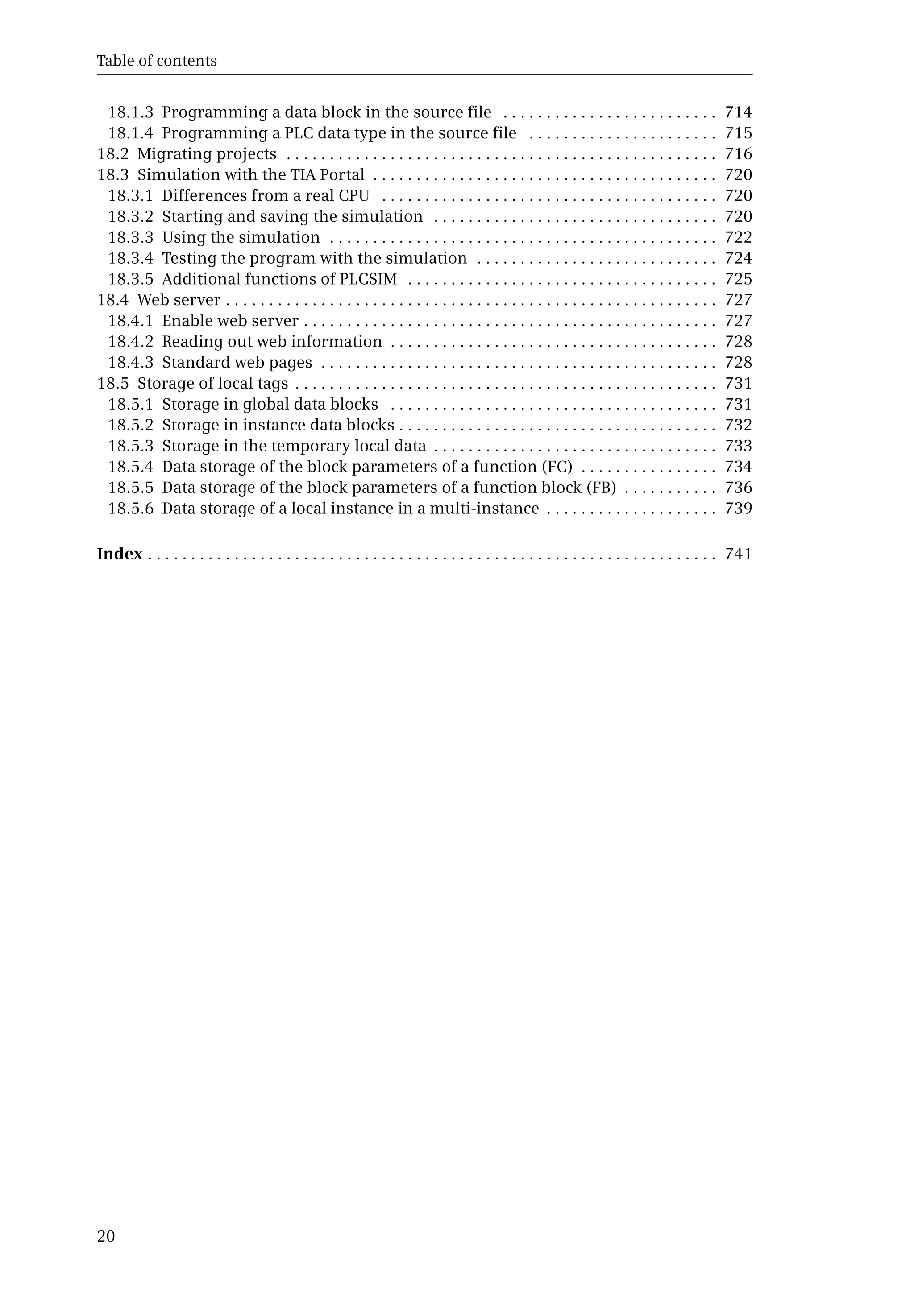 Table of contents
20
18.1.3 Programming a data block in the source file . . . . . . . . . . . . . . . . . . . . . . . . . 714
18.1.4 Programming a PLC data type in the source file . . . . . . . . . . . . . . . . . . . . . . 715
18.2 Migrating projects . . . . . . . . . . . . . . . . . . . . . . . . . . . . . . . . . . . . . . . . . . . . . . . . . . 716
18.3 Simulation with the TIA Portal . . . . . . . . . . . . . . . . . . . . . . . . . . . . . . . . . . . . . . . . 720
18.3.1 Differences from a real CPU . . . . . . . . . . . . . . . . . . . . . . . . . . . . . . . . . . . . . . . 720
18.3.2 Starting and saving the simulation . . . . . . . . . . . . . . . . . . . . . . . . . . . . . . . . . 720
18.3.3 Using the simulation . . . . . . . . . . . . . . . . . . . . . . . . . . . . . . . . . . . . . . . . . . . . . 722
18.3.4 Testing the program with the simulation . . . . . . . . . . . . . . . . . . . . . . . . . . . . 724
18.3.5 Additional functions of PLCSIM . . . . . . . . . . . . . . . . . . . . . . . . . . . . . . . . . . . . 725
18.4 Web server . . . . . . . . . . . . . . . . . . . . . . . . . . . . . . . . . . . . . . . . . . . . . . . . . . . . . . . . . 727
18.4.1 Enable web server . . . . . . . . . . . . . . . . . . . . . . . . . . . . . . . . . . . . . . . . . . . . . . . . 727
18.4.2 Reading out web information . . . . . . . . . . . . . . . . . . . . . . . . . . . . . . . . . . . . . . 728
18.4.3 Standard web pages . . . . . . . . . . . . . . . . . . . . . . . . . . . . . . . . . . . . . . . . . . . . . . 728
18.5 Storage of local tags . . . . . . . . . . . . . . . . . . . . . . . . . . . . . . . . . . . . . . . . . . . . . . . . . 731
18.5.1 Storage in global data blocks . . . . . . . . . . . . . . . . . . . . . . . . . . . . . . . . . . . . . . 731
18.5.2 Storage in instance data blocks . . . . . . . . . . . . . . . . . . . . . . . . . . . . . . . . . . . . . 732
18.5.3 Storage in the temporary local data . . . . . . . . . . . . . . . . . . . . . . . . . . . . . . . . . 733
18.5.4 Data storage of the block parameters of a function (FC) . . . . . . . . . . . . . . . . 734
18.5.5 Data storage of the block parameters of a function block (FB) . . . . . . . . . . . 736
18.5.6 Data storage of a local instance in a multi-instance . . . . . . . . . . . . . . . . . . . . 739
Index . . . . . . . . . . . . . . . . . . . . . . . . . . . . . . . . . . . . . . . . . . . . . . . . . . . . . . . . . . . . . . . . . . 741
 