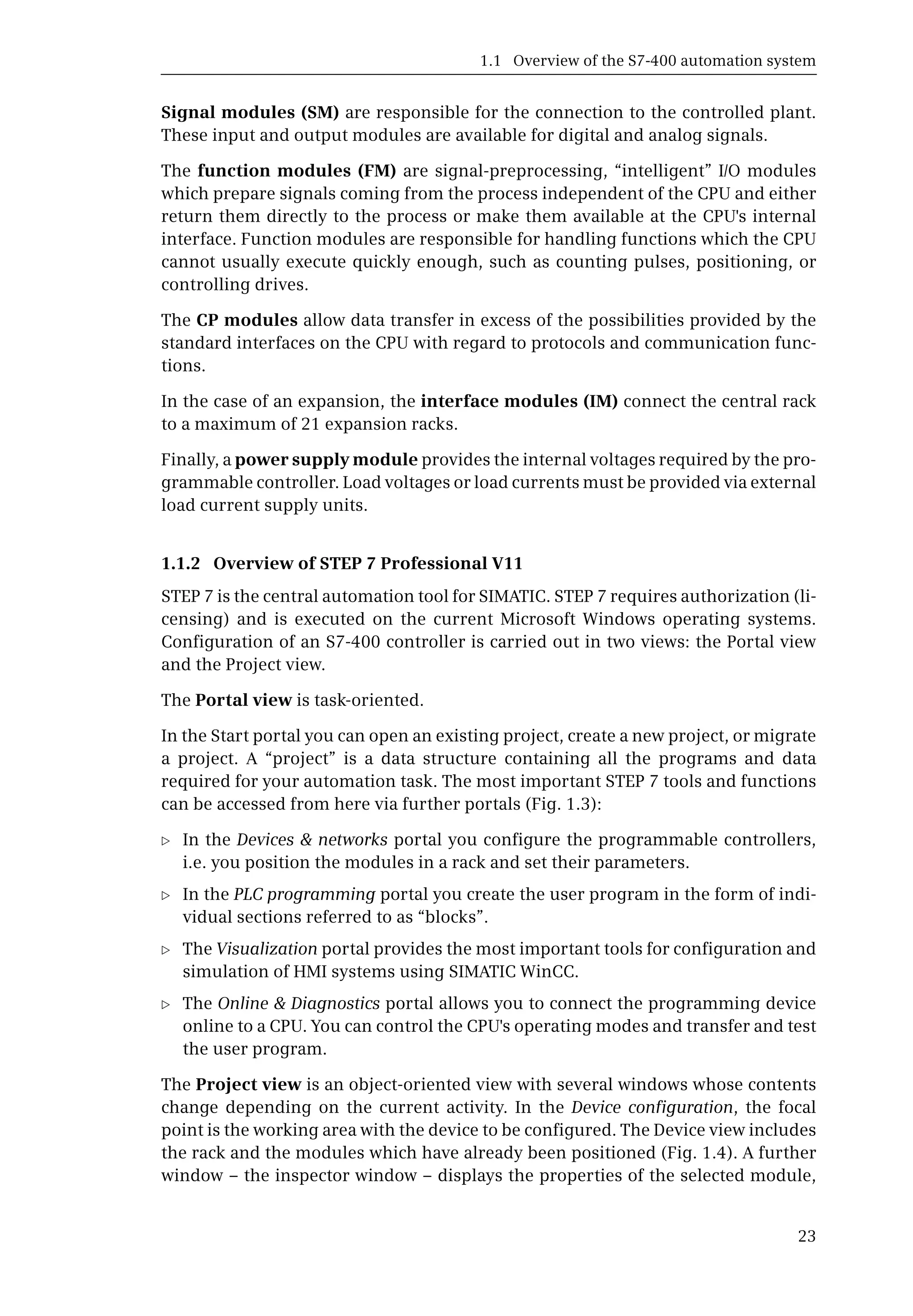 1.1 Overview of the S7-400 automation system
23
Signal modules (SM) are responsible for the connection to the controlled plant.
These input and output modules are available for digital and analog signals.
The function modules (FM) are signal-preprocessing, “intelligent” I/O modules
which prepare signals coming from the process independent of the CPU and either
return them directly to the process or make them available at the CPU's internal
interface. Function modules are responsible for handling functions which the CPU
cannot usually execute quickly enough, such as counting pulses, positioning, or
controlling drives.
The CP modules allow data transfer in excess of the possibilities provided by the
standard interfaces on the CPU with regard to protocols and communication func-
tions.
In the case of an expansion, the interface modules (IM) connect the central rack
to a maximum of 21 expansion racks.
Finally, a power supply module provides the internal voltages required by the pro-
grammable controller. Load voltages or load currents must be provided via external
load current supply units.
1.1.2 Overview of STEP 7 Professional V11
STEP 7 is the central automation tool for SIMATIC. STEP 7 requires authorization (li-
censing) and is executed on the current Microsoft Windows operating systems.
Configuration of an S7-400 controller is carried out in two views: the Portal view
and the Project view.
The Portal view is task-oriented.
In the Start portal you can open an existing project, create a new project, or migrate
a project. A “project” is a data structure containing all the programs and data
required for your automation task. The most important STEP 7 tools and functions
can be accessed from here via further portals (Fig. 1.3):
b In the Devices & networks portal you configure the programmable controllers,
i.e. you position the modules in a rack and set their parameters.
b In the PLC programming portal you create the user program in the form of indi-
vidual sections referred to as “blocks”.
b The Visualization portal provides the most important tools for configuration and
simulation of HMI systems using SIMATIC WinCC.
b The Online & Diagnostics portal allows you to connect the programming device
online to a CPU. You can control the CPU's operating modes and transfer and test
the user program.
The Project view is an object-oriented view with several windows whose contents
change depending on the current activity. In the Device configuration, the focal
point is the working area with the device to be configured. The Device view includes
the rack and the modules which have already been positioned (Fig. 1.4). A further
window – the inspector window – displays the properties of the selected module,
 