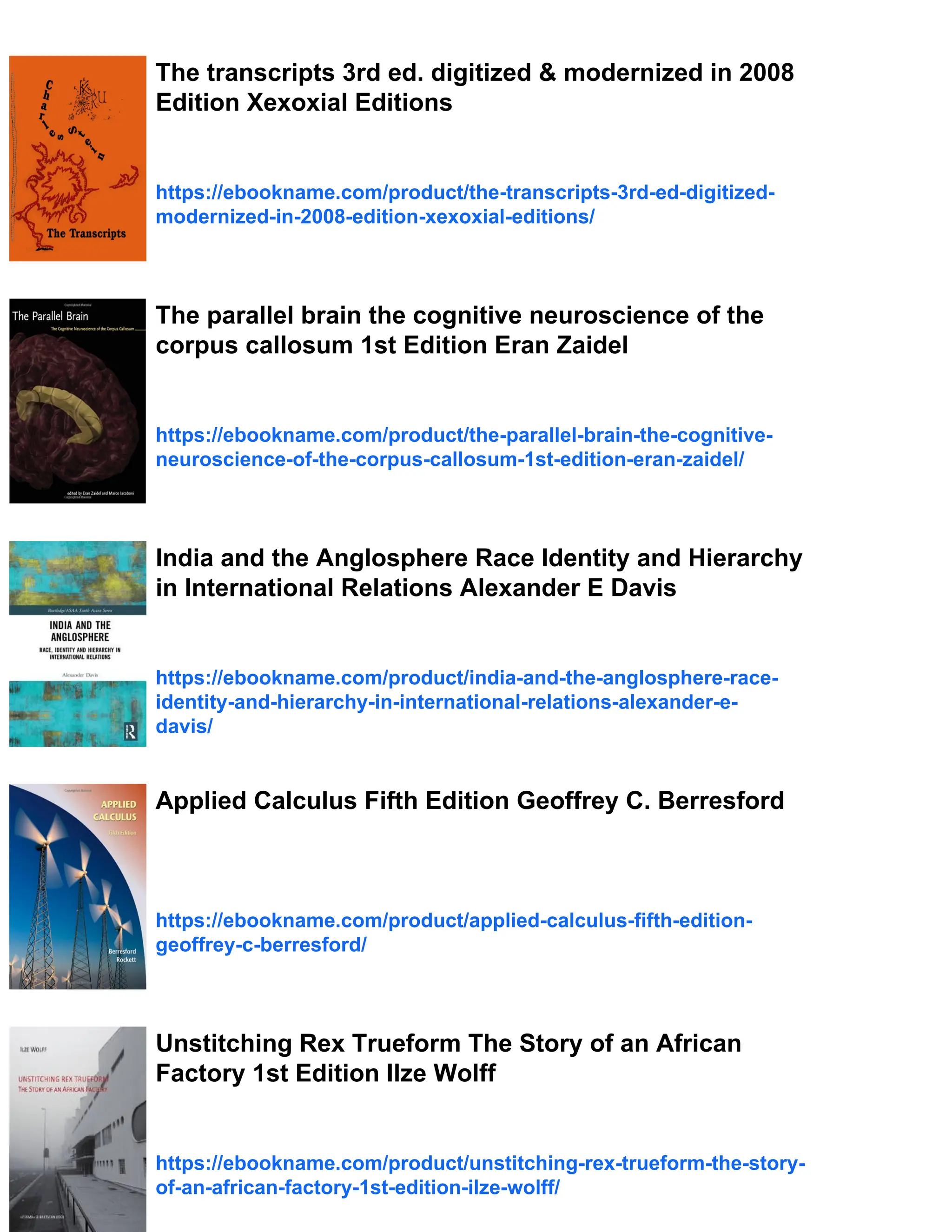 The transcripts 3rd ed. digitized & modernized in 2008
Edition Xexoxial Editions
https://ebookname.com/product/the-transcripts-3rd-ed-digitized-
modernized-in-2008-edition-xexoxial-editions/
The parallel brain the cognitive neuroscience of the
corpus callosum 1st Edition Eran Zaidel
https://ebookname.com/product/the-parallel-brain-the-cognitive-
neuroscience-of-the-corpus-callosum-1st-edition-eran-zaidel/
India and the Anglosphere Race Identity and Hierarchy
in International Relations Alexander E Davis
https://ebookname.com/product/india-and-the-anglosphere-race-
identity-and-hierarchy-in-international-relations-alexander-e-
davis/
Applied Calculus Fifth Edition Geoffrey C. Berresford
https://ebookname.com/product/applied-calculus-fifth-edition-
geoffrey-c-berresford/
Unstitching Rex Trueform The Story of an African
Factory 1st Edition Ilze Wolff
https://ebookname.com/product/unstitching-rex-trueform-the-story-
of-an-african-factory-1st-edition-ilze-wolff/
 