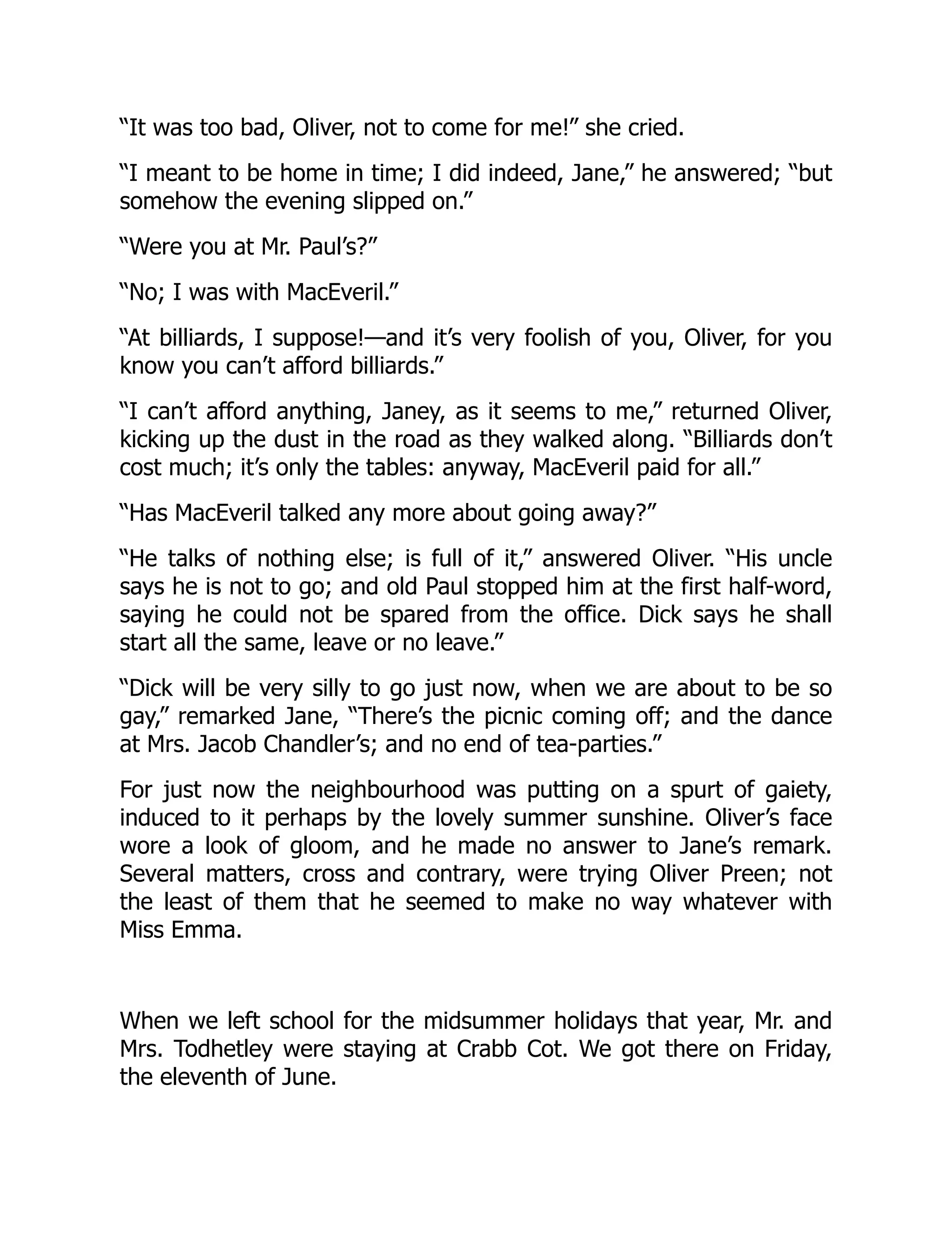 “It was too bad, Oliver, not to come for me!” she cried.
“I meant to be home in time; I did indeed, Jane,” he answered; “but
somehow the evening slipped on.”
“Were you at Mr. Paul’s?”
“No; I was with MacEveril.”
“At billiards, I suppose!—and it’s very foolish of you, Oliver, for you
know you can’t afford billiards.”
“I can’t afford anything, Janey, as it seems to me,” returned Oliver,
kicking up the dust in the road as they walked along. “Billiards don’t
cost much; it’s only the tables: anyway, MacEveril paid for all.”
“Has MacEveril talked any more about going away?”
“He talks of nothing else; is full of it,” answered Oliver. “His uncle
says he is not to go; and old Paul stopped him at the first half-word,
saying he could not be spared from the office. Dick says he shall
start all the same, leave or no leave.”
“Dick will be very silly to go just now, when we are about to be so
gay,” remarked Jane, “There’s the picnic coming off; and the dance
at Mrs. Jacob Chandler’s; and no end of tea-parties.”
For just now the neighbourhood was putting on a spurt of gaiety,
induced to it perhaps by the lovely summer sunshine. Oliver’s face
wore a look of gloom, and he made no answer to Jane’s remark.
Several matters, cross and contrary, were trying Oliver Preen; not
the least of them that he seemed to make no way whatever with
Miss Emma.
When we left school for the midsummer holidays that year, Mr. and
Mrs. Todhetley were staying at Crabb Cot. We got there on Friday,
the eleventh of June.
 