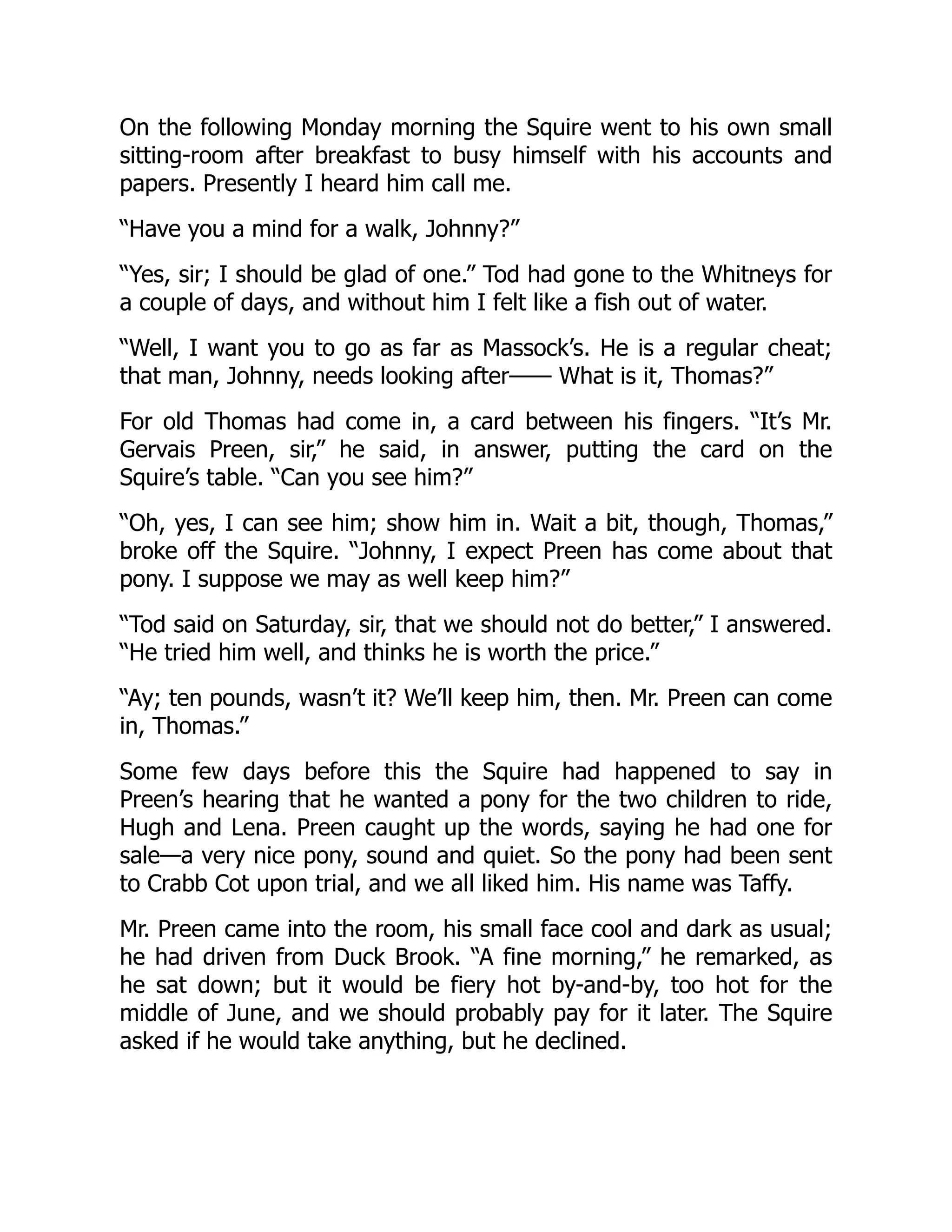 On the following Monday morning the Squire went to his own small
sitting-room after breakfast to busy himself with his accounts and
papers. Presently I heard him call me.
“Have you a mind for a walk, Johnny?”
“Yes, sir; I should be glad of one.” Tod had gone to the Whitneys for
a couple of days, and without him I felt like a fish out of water.
“Well, I want you to go as far as Massock’s. He is a regular cheat;
that man, Johnny, needs looking after—— What is it, Thomas?”
For old Thomas had come in, a card between his fingers. “It’s Mr.
Gervais Preen, sir,” he said, in answer, putting the card on the
Squire’s table. “Can you see him?”
“Oh, yes, I can see him; show him in. Wait a bit, though, Thomas,”
broke off the Squire. “Johnny, I expect Preen has come about that
pony. I suppose we may as well keep him?”
“Tod said on Saturday, sir, that we should not do better,” I answered.
“He tried him well, and thinks he is worth the price.”
“Ay; ten pounds, wasn’t it? We’ll keep him, then. Mr. Preen can come
in, Thomas.”
Some few days before this the Squire had happened to say in
Preen’s hearing that he wanted a pony for the two children to ride,
Hugh and Lena. Preen caught up the words, saying he had one for
sale—a very nice pony, sound and quiet. So the pony had been sent
to Crabb Cot upon trial, and we all liked him. His name was Taffy.
Mr. Preen came into the room, his small face cool and dark as usual;
he had driven from Duck Brook. “A fine morning,” he remarked, as
he sat down; but it would be fiery hot by-and-by, too hot for the
middle of June, and we should probably pay for it later. The Squire
asked if he would take anything, but he declined.
 