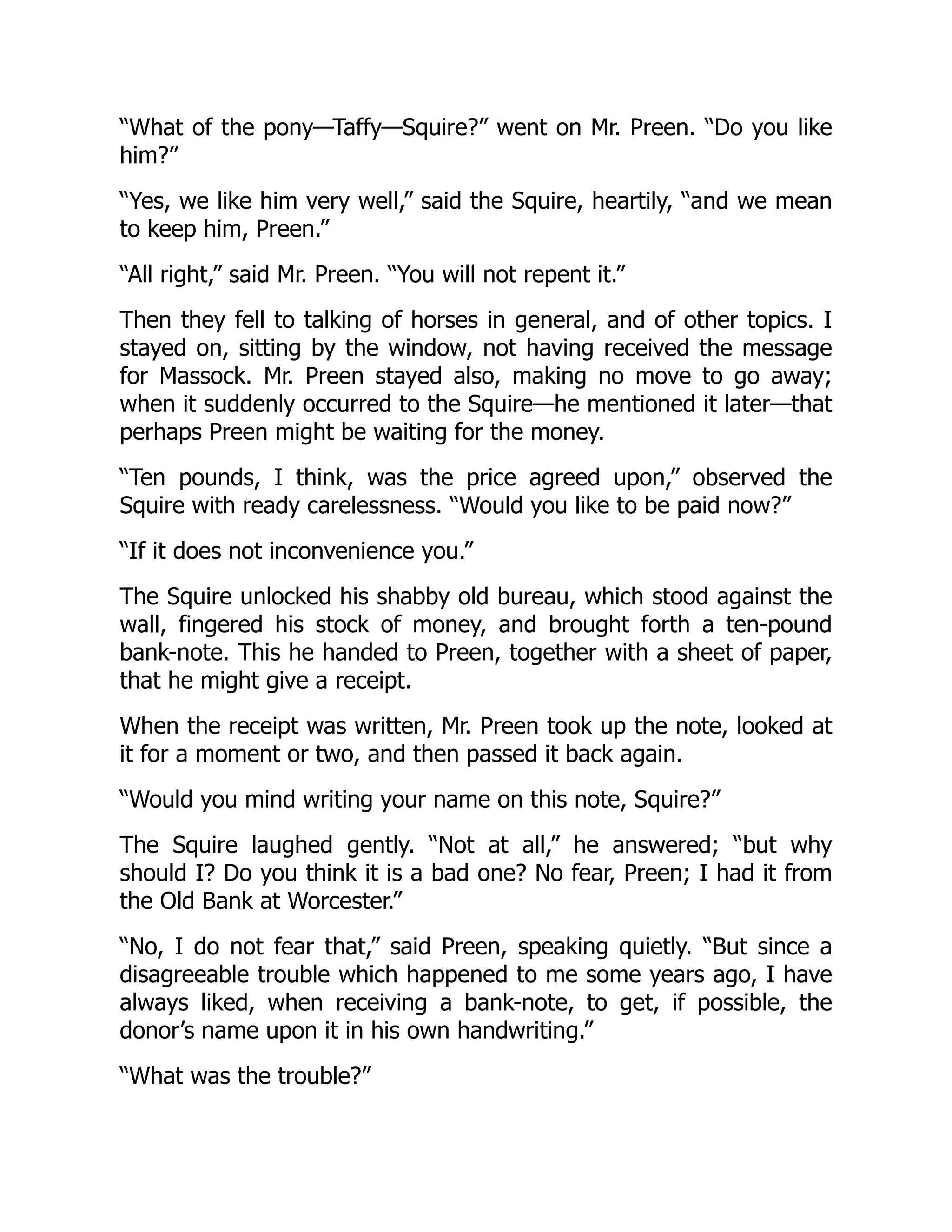 “What of the pony—Taffy—Squire?” went on Mr. Preen. “Do you like
him?”
“Yes, we like him very well,” said the Squire, heartily, “and we mean
to keep him, Preen.”
“All right,” said Mr. Preen. “You will not repent it.”
Then they fell to talking of horses in general, and of other topics. I
stayed on, sitting by the window, not having received the message
for Massock. Mr. Preen stayed also, making no move to go away;
when it suddenly occurred to the Squire—he mentioned it later—that
perhaps Preen might be waiting for the money.
“Ten pounds, I think, was the price agreed upon,” observed the
Squire with ready carelessness. “Would you like to be paid now?”
“If it does not inconvenience you.”
The Squire unlocked his shabby old bureau, which stood against the
wall, fingered his stock of money, and brought forth a ten-pound
bank-note. This he handed to Preen, together with a sheet of paper,
that he might give a receipt.
When the receipt was written, Mr. Preen took up the note, looked at
it for a moment or two, and then passed it back again.
“Would you mind writing your name on this note, Squire?”
The Squire laughed gently. “Not at all,” he answered; “but why
should I? Do you think it is a bad one? No fear, Preen; I had it from
the Old Bank at Worcester.”
“No, I do not fear that,” said Preen, speaking quietly. “But since a
disagreeable trouble which happened to me some years ago, I have
always liked, when receiving a bank-note, to get, if possible, the
donor’s name upon it in his own handwriting.”
“What was the trouble?”
 