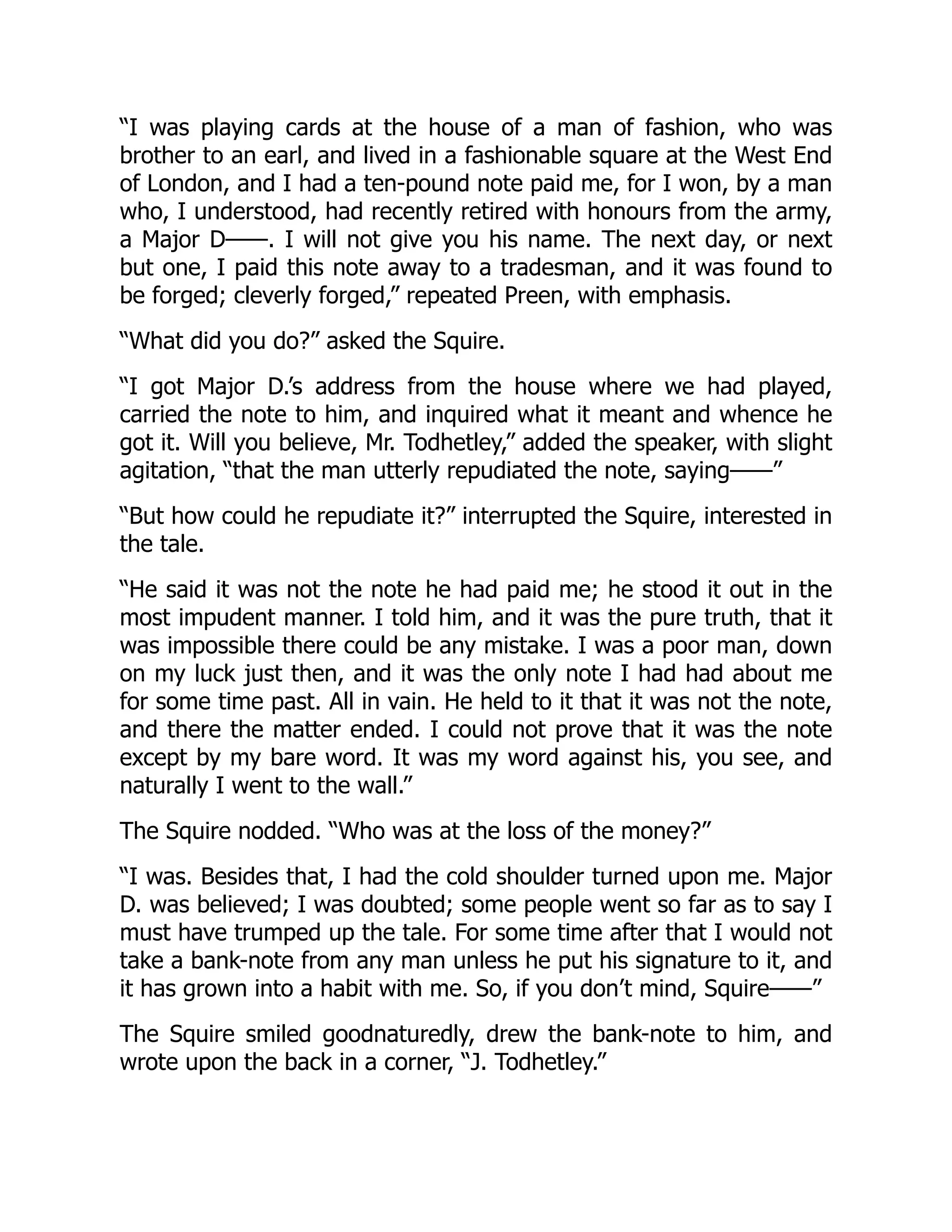 “I was playing cards at the house of a man of fashion, who was
brother to an earl, and lived in a fashionable square at the West End
of London, and I had a ten-pound note paid me, for I won, by a man
who, I understood, had recently retired with honours from the army,
a Major D——. I will not give you his name. The next day, or next
but one, I paid this note away to a tradesman, and it was found to
be forged; cleverly forged,” repeated Preen, with emphasis.
“What did you do?” asked the Squire.
“I got Major D.’s address from the house where we had played,
carried the note to him, and inquired what it meant and whence he
got it. Will you believe, Mr. Todhetley,” added the speaker, with slight
agitation, “that the man utterly repudiated the note, saying——”
“But how could he repudiate it?” interrupted the Squire, interested in
the tale.
“He said it was not the note he had paid me; he stood it out in the
most impudent manner. I told him, and it was the pure truth, that it
was impossible there could be any mistake. I was a poor man, down
on my luck just then, and it was the only note I had had about me
for some time past. All in vain. He held to it that it was not the note,
and there the matter ended. I could not prove that it was the note
except by my bare word. It was my word against his, you see, and
naturally I went to the wall.”
The Squire nodded. “Who was at the loss of the money?”
“I was. Besides that, I had the cold shoulder turned upon me. Major
D. was believed; I was doubted; some people went so far as to say I
must have trumped up the tale. For some time after that I would not
take a bank-note from any man unless he put his signature to it, and
it has grown into a habit with me. So, if you don’t mind, Squire——”
The Squire smiled goodnaturedly, drew the bank-note to him, and
wrote upon the back in a corner, “J. Todhetley.”
 