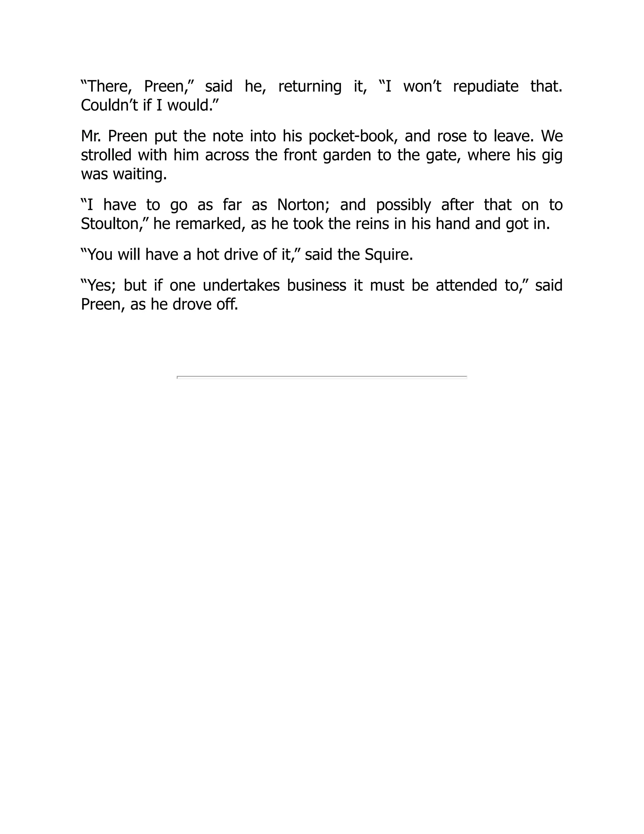 “There, Preen,” said he, returning it, “I won’t repudiate that.
Couldn’t if I would.”
Mr. Preen put the note into his pocket-book, and rose to leave. We
strolled with him across the front garden to the gate, where his gig
was waiting.
“I have to go as far as Norton; and possibly after that on to
Stoulton,” he remarked, as he took the reins in his hand and got in.
“You will have a hot drive of it,” said the Squire.
“Yes; but if one undertakes business it must be attended to,” said
Preen, as he drove off.
 