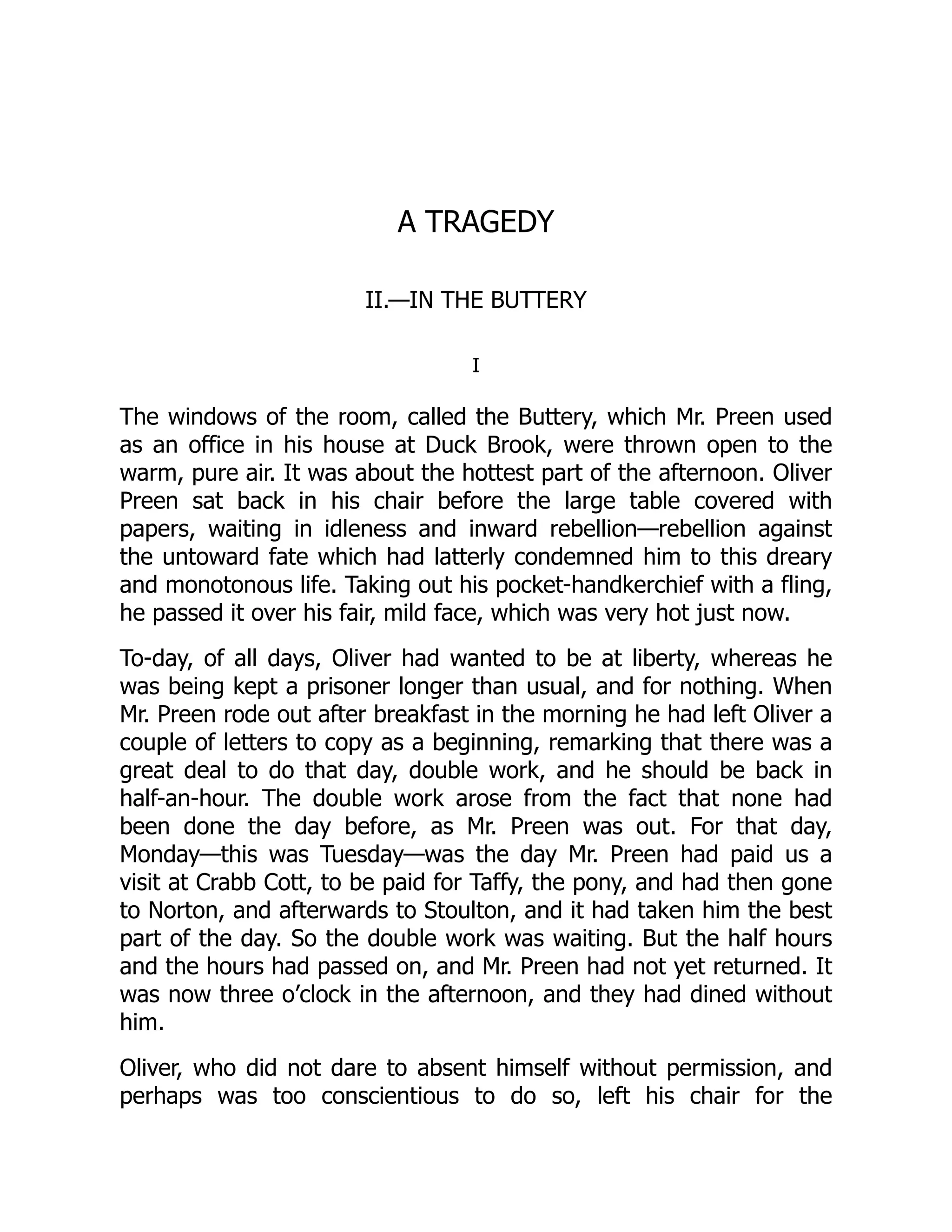 A TRAGEDY
II.—IN THE BUTTERY
I
The windows of the room, called the Buttery, which Mr. Preen used
as an office in his house at Duck Brook, were thrown open to the
warm, pure air. It was about the hottest part of the afternoon. Oliver
Preen sat back in his chair before the large table covered with
papers, waiting in idleness and inward rebellion—rebellion against
the untoward fate which had latterly condemned him to this dreary
and monotonous life. Taking out his pocket-handkerchief with a fling,
he passed it over his fair, mild face, which was very hot just now.
To-day, of all days, Oliver had wanted to be at liberty, whereas he
was being kept a prisoner longer than usual, and for nothing. When
Mr. Preen rode out after breakfast in the morning he had left Oliver a
couple of letters to copy as a beginning, remarking that there was a
great deal to do that day, double work, and he should be back in
half-an-hour. The double work arose from the fact that none had
been done the day before, as Mr. Preen was out. For that day,
Monday—this was Tuesday—was the day Mr. Preen had paid us a
visit at Crabb Cott, to be paid for Taffy, the pony, and had then gone
to Norton, and afterwards to Stoulton, and it had taken him the best
part of the day. So the double work was waiting. But the half hours
and the hours had passed on, and Mr. Preen had not yet returned. It
was now three o’clock in the afternoon, and they had dined without
him.
Oliver, who did not dare to absent himself without permission, and
perhaps was too conscientious to do so, left his chair for the
 