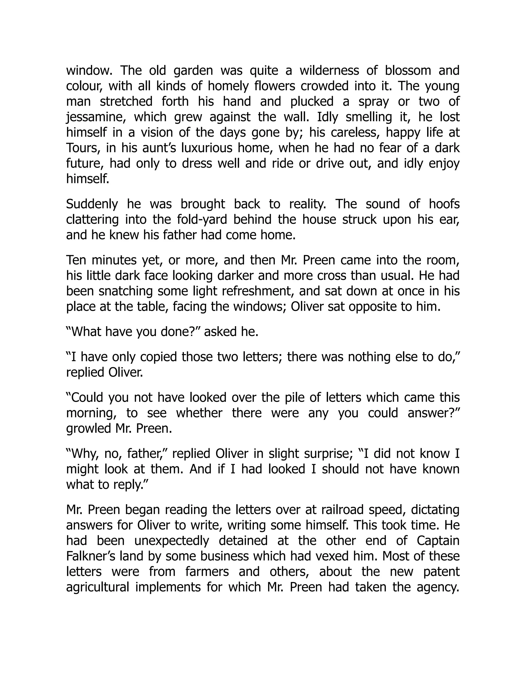 window. The old garden was quite a wilderness of blossom and
colour, with all kinds of homely flowers crowded into it. The young
man stretched forth his hand and plucked a spray or two of
jessamine, which grew against the wall. Idly smelling it, he lost
himself in a vision of the days gone by; his careless, happy life at
Tours, in his aunt’s luxurious home, when he had no fear of a dark
future, had only to dress well and ride or drive out, and idly enjoy
himself.
Suddenly he was brought back to reality. The sound of hoofs
clattering into the fold-yard behind the house struck upon his ear,
and he knew his father had come home.
Ten minutes yet, or more, and then Mr. Preen came into the room,
his little dark face looking darker and more cross than usual. He had
been snatching some light refreshment, and sat down at once in his
place at the table, facing the windows; Oliver sat opposite to him.
“What have you done?” asked he.
“I have only copied those two letters; there was nothing else to do,”
replied Oliver.
“Could you not have looked over the pile of letters which came this
morning, to see whether there were any you could answer?”
growled Mr. Preen.
“Why, no, father,” replied Oliver in slight surprise; “I did not know I
might look at them. And if I had looked I should not have known
what to reply.”
Mr. Preen began reading the letters over at railroad speed, dictating
answers for Oliver to write, writing some himself. This took time. He
had been unexpectedly detained at the other end of Captain
Falkner’s land by some business which had vexed him. Most of these
letters were from farmers and others, about the new patent
agricultural implements for which Mr. Preen had taken the agency.
 