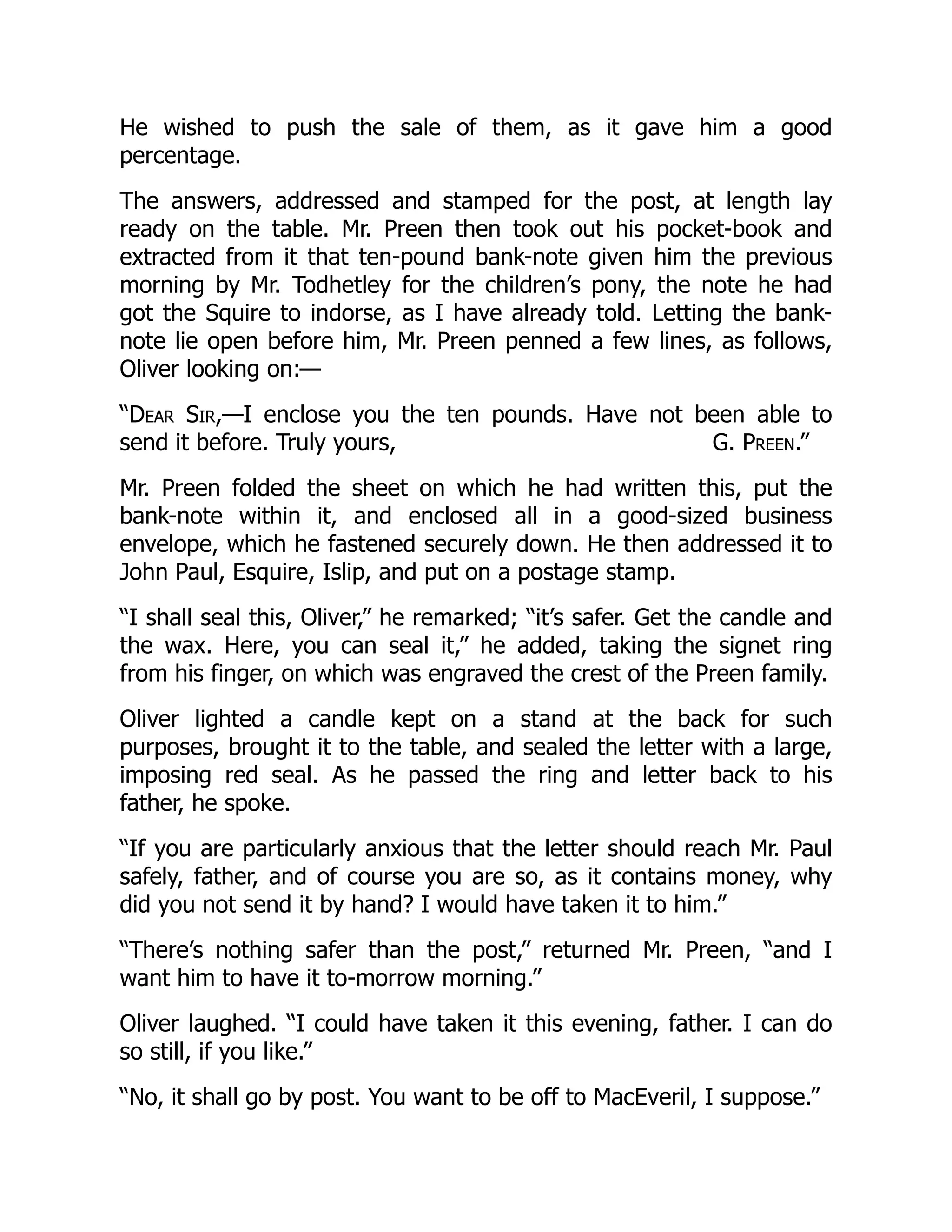 G. Preen.”
He wished to push the sale of them, as it gave him a good
percentage.
The answers, addressed and stamped for the post, at length lay
ready on the table. Mr. Preen then took out his pocket-book and
extracted from it that ten-pound bank-note given him the previous
morning by Mr. Todhetley for the children’s pony, the note he had
got the Squire to indorse, as I have already told. Letting the bank-
note lie open before him, Mr. Preen penned a few lines, as follows,
Oliver looking on:—
“Dear Sir,—I enclose you the ten pounds. Have not been able to
send it before. Truly yours,
Mr. Preen folded the sheet on which he had written this, put the
bank-note within it, and enclosed all in a good-sized business
envelope, which he fastened securely down. He then addressed it to
John Paul, Esquire, Islip, and put on a postage stamp.
“I shall seal this, Oliver,” he remarked; “it’s safer. Get the candle and
the wax. Here, you can seal it,” he added, taking the signet ring
from his finger, on which was engraved the crest of the Preen family.
Oliver lighted a candle kept on a stand at the back for such
purposes, brought it to the table, and sealed the letter with a large,
imposing red seal. As he passed the ring and letter back to his
father, he spoke.
“If you are particularly anxious that the letter should reach Mr. Paul
safely, father, and of course you are so, as it contains money, why
did you not send it by hand? I would have taken it to him.”
“There’s nothing safer than the post,” returned Mr. Preen, “and I
want him to have it to-morrow morning.”
Oliver laughed. “I could have taken it this evening, father. I can do
so still, if you like.”
“No, it shall go by post. You want to be off to MacEveril, I suppose.”
 