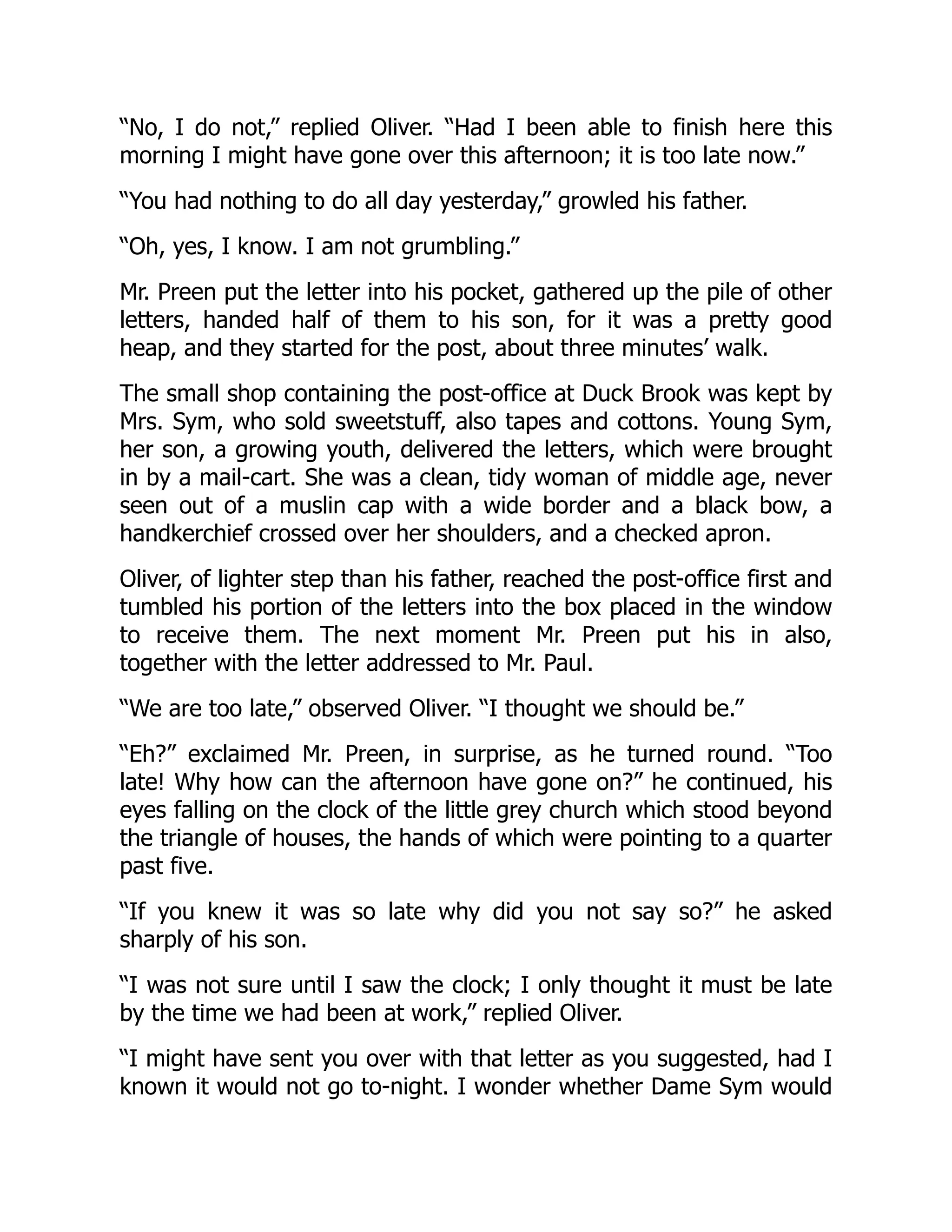 “No, I do not,” replied Oliver. “Had I been able to finish here this
morning I might have gone over this afternoon; it is too late now.”
“You had nothing to do all day yesterday,” growled his father.
“Oh, yes, I know. I am not grumbling.”
Mr. Preen put the letter into his pocket, gathered up the pile of other
letters, handed half of them to his son, for it was a pretty good
heap, and they started for the post, about three minutes’ walk.
The small shop containing the post-office at Duck Brook was kept by
Mrs. Sym, who sold sweetstuff, also tapes and cottons. Young Sym,
her son, a growing youth, delivered the letters, which were brought
in by a mail-cart. She was a clean, tidy woman of middle age, never
seen out of a muslin cap with a wide border and a black bow, a
handkerchief crossed over her shoulders, and a checked apron.
Oliver, of lighter step than his father, reached the post-office first and
tumbled his portion of the letters into the box placed in the window
to receive them. The next moment Mr. Preen put his in also,
together with the letter addressed to Mr. Paul.
“We are too late,” observed Oliver. “I thought we should be.”
“Eh?” exclaimed Mr. Preen, in surprise, as he turned round. “Too
late! Why how can the afternoon have gone on?” he continued, his
eyes falling on the clock of the little grey church which stood beyond
the triangle of houses, the hands of which were pointing to a quarter
past five.
“If you knew it was so late why did you not say so?” he asked
sharply of his son.
“I was not sure until I saw the clock; I only thought it must be late
by the time we had been at work,” replied Oliver.
“I might have sent you over with that letter as you suggested, had I
known it would not go to-night. I wonder whether Dame Sym would
 