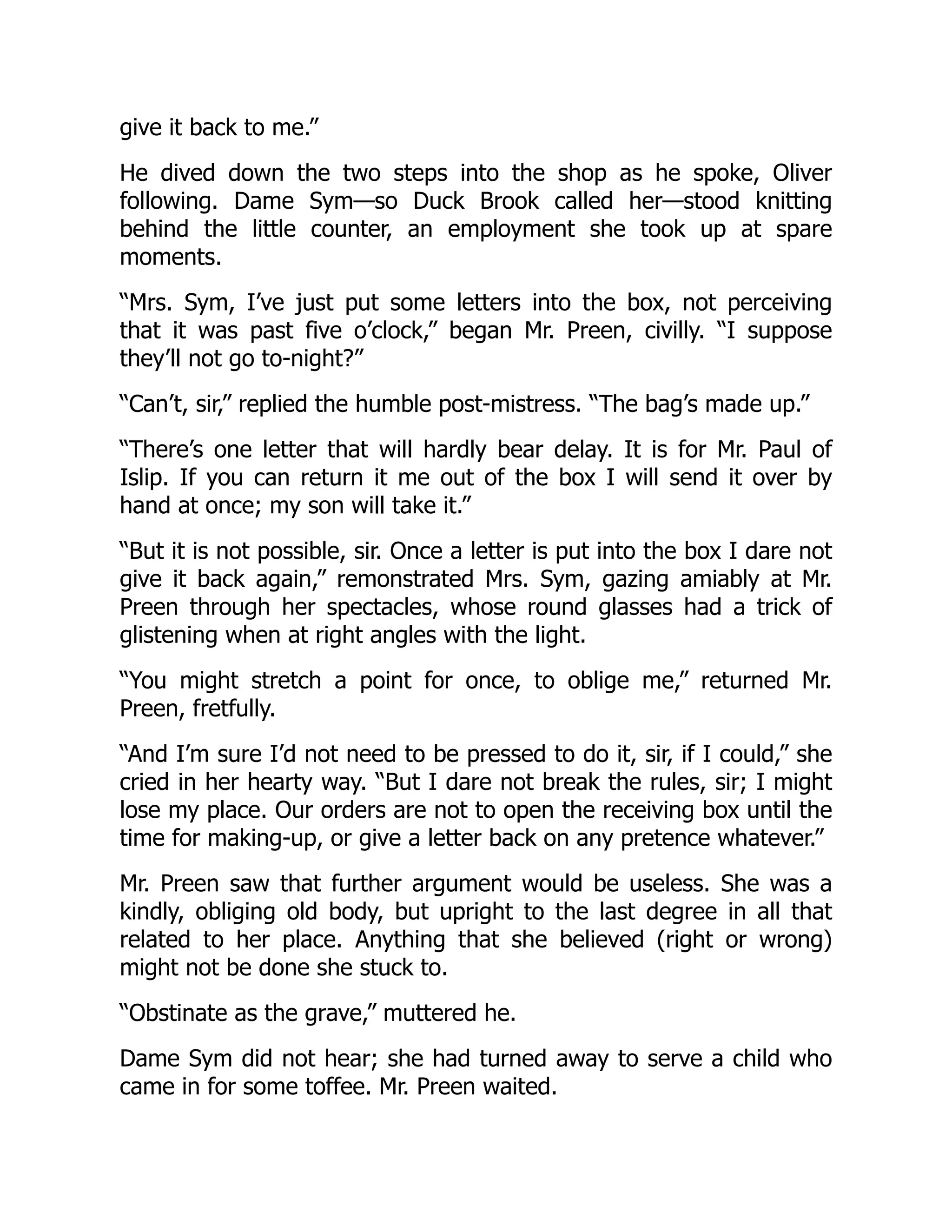 give it back to me.”
He dived down the two steps into the shop as he spoke, Oliver
following. Dame Sym—so Duck Brook called her—stood knitting
behind the little counter, an employment she took up at spare
moments.
“Mrs. Sym, I’ve just put some letters into the box, not perceiving
that it was past five o’clock,” began Mr. Preen, civilly. “I suppose
they’ll not go to-night?”
“Can’t, sir,” replied the humble post-mistress. “The bag’s made up.”
“There’s one letter that will hardly bear delay. It is for Mr. Paul of
Islip. If you can return it me out of the box I will send it over by
hand at once; my son will take it.”
“But it is not possible, sir. Once a letter is put into the box I dare not
give it back again,” remonstrated Mrs. Sym, gazing amiably at Mr.
Preen through her spectacles, whose round glasses had a trick of
glistening when at right angles with the light.
“You might stretch a point for once, to oblige me,” returned Mr.
Preen, fretfully.
“And I’m sure I’d not need to be pressed to do it, sir, if I could,” she
cried in her hearty way. “But I dare not break the rules, sir; I might
lose my place. Our orders are not to open the receiving box until the
time for making-up, or give a letter back on any pretence whatever.”
Mr. Preen saw that further argument would be useless. She was a
kindly, obliging old body, but upright to the last degree in all that
related to her place. Anything that she believed (right or wrong)
might not be done she stuck to.
“Obstinate as the grave,” muttered he.
Dame Sym did not hear; she had turned away to serve a child who
came in for some toffee. Mr. Preen waited.
 