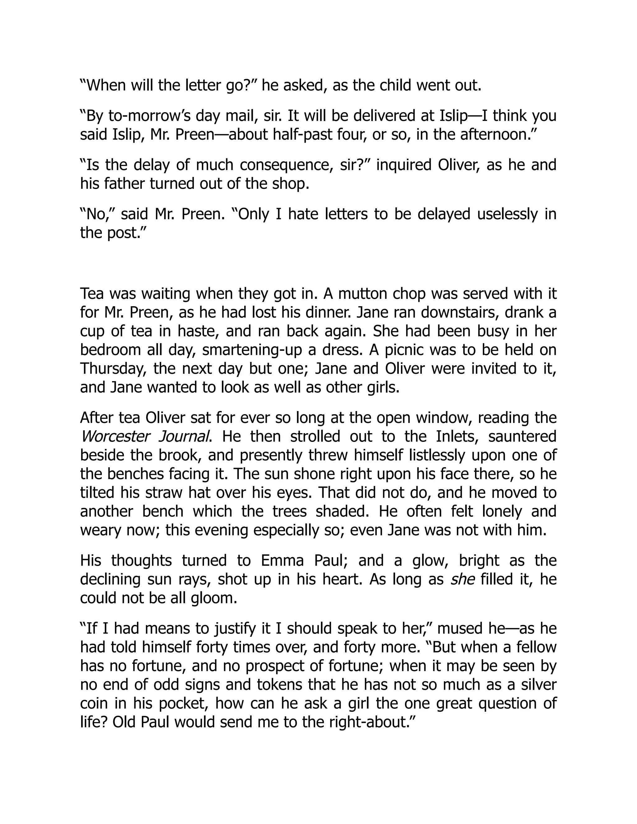 “When will the letter go?” he asked, as the child went out.
“By to-morrow’s day mail, sir. It will be delivered at Islip—I think you
said Islip, Mr. Preen—about half-past four, or so, in the afternoon.”
“Is the delay of much consequence, sir?” inquired Oliver, as he and
his father turned out of the shop.
“No,” said Mr. Preen. “Only I hate letters to be delayed uselessly in
the post.”
Tea was waiting when they got in. A mutton chop was served with it
for Mr. Preen, as he had lost his dinner. Jane ran downstairs, drank a
cup of tea in haste, and ran back again. She had been busy in her
bedroom all day, smartening-up a dress. A picnic was to be held on
Thursday, the next day but one; Jane and Oliver were invited to it,
and Jane wanted to look as well as other girls.
After tea Oliver sat for ever so long at the open window, reading the
Worcester Journal. He then strolled out to the Inlets, sauntered
beside the brook, and presently threw himself listlessly upon one of
the benches facing it. The sun shone right upon his face there, so he
tilted his straw hat over his eyes. That did not do, and he moved to
another bench which the trees shaded. He often felt lonely and
weary now; this evening especially so; even Jane was not with him.
His thoughts turned to Emma Paul; and a glow, bright as the
declining sun rays, shot up in his heart. As long as she filled it, he
could not be all gloom.
“If I had means to justify it I should speak to her,” mused he—as he
had told himself forty times over, and forty more. “But when a fellow
has no fortune, and no prospect of fortune; when it may be seen by
no end of odd signs and tokens that he has not so much as a silver
coin in his pocket, how can he ask a girl the one great question of
life? Old Paul would send me to the right-about.”
 