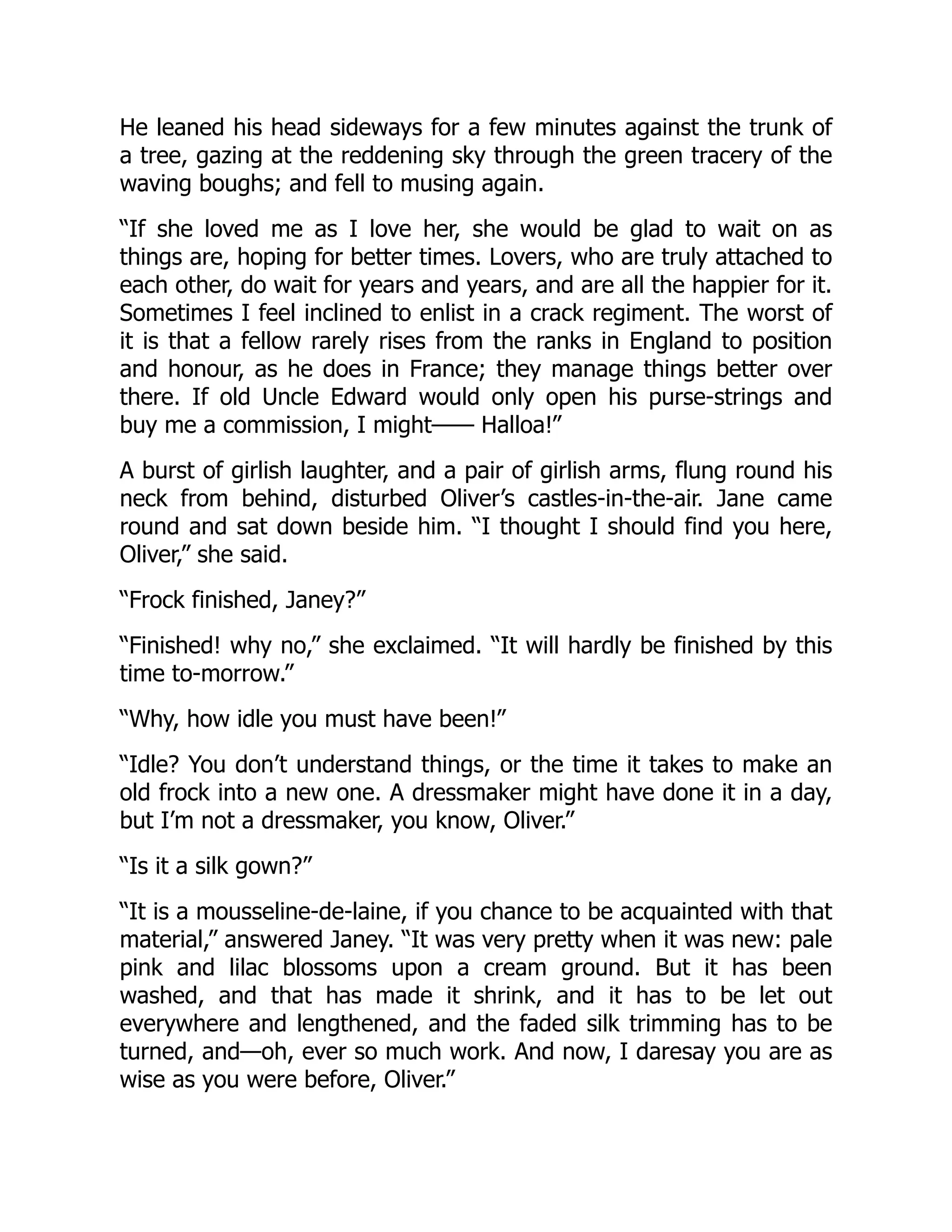 He leaned his head sideways for a few minutes against the trunk of
a tree, gazing at the reddening sky through the green tracery of the
waving boughs; and fell to musing again.
“If she loved me as I love her, she would be glad to wait on as
things are, hoping for better times. Lovers, who are truly attached to
each other, do wait for years and years, and are all the happier for it.
Sometimes I feel inclined to enlist in a crack regiment. The worst of
it is that a fellow rarely rises from the ranks in England to position
and honour, as he does in France; they manage things better over
there. If old Uncle Edward would only open his purse-strings and
buy me a commission, I might—— Halloa!”
A burst of girlish laughter, and a pair of girlish arms, flung round his
neck from behind, disturbed Oliver’s castles-in-the-air. Jane came
round and sat down beside him. “I thought I should find you here,
Oliver,” she said.
“Frock finished, Janey?”
“Finished! why no,” she exclaimed. “It will hardly be finished by this
time to-morrow.”
“Why, how idle you must have been!”
“Idle? You don’t understand things, or the time it takes to make an
old frock into a new one. A dressmaker might have done it in a day,
but I’m not a dressmaker, you know, Oliver.”
“Is it a silk gown?”
“It is a mousseline-de-laine, if you chance to be acquainted with that
material,” answered Janey. “It was very pretty when it was new: pale
pink and lilac blossoms upon a cream ground. But it has been
washed, and that has made it shrink, and it has to be let out
everywhere and lengthened, and the faded silk trimming has to be
turned, and—oh, ever so much work. And now, I daresay you are as
wise as you were before, Oliver.”
 