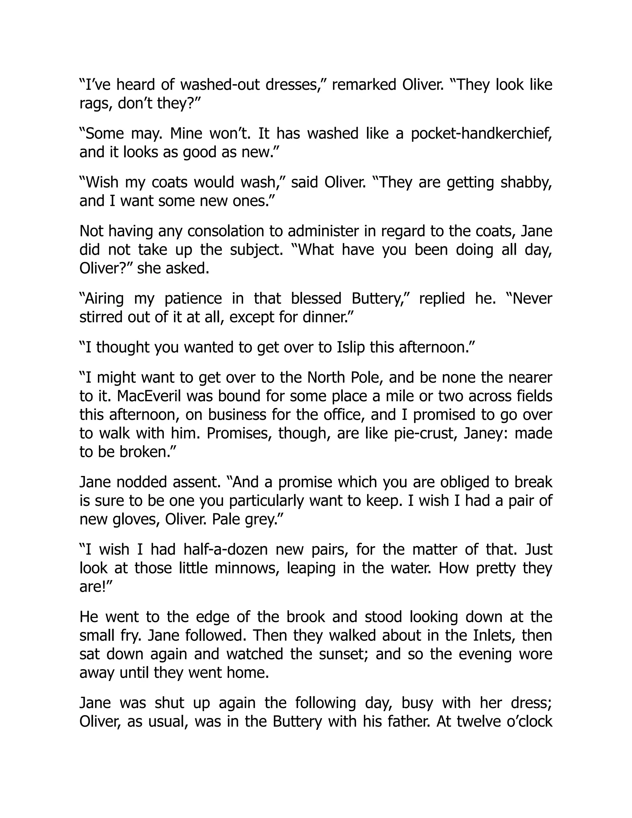 “I’ve heard of washed-out dresses,” remarked Oliver. “They look like
rags, don’t they?”
“Some may. Mine won’t. It has washed like a pocket-handkerchief,
and it looks as good as new.”
“Wish my coats would wash,” said Oliver. “They are getting shabby,
and I want some new ones.”
Not having any consolation to administer in regard to the coats, Jane
did not take up the subject. “What have you been doing all day,
Oliver?” she asked.
“Airing my patience in that blessed Buttery,” replied he. “Never
stirred out of it at all, except for dinner.”
“I thought you wanted to get over to Islip this afternoon.”
“I might want to get over to the North Pole, and be none the nearer
to it. MacEveril was bound for some place a mile or two across fields
this afternoon, on business for the office, and I promised to go over
to walk with him. Promises, though, are like pie-crust, Janey: made
to be broken.”
Jane nodded assent. “And a promise which you are obliged to break
is sure to be one you particularly want to keep. I wish I had a pair of
new gloves, Oliver. Pale grey.”
“I wish I had half-a-dozen new pairs, for the matter of that. Just
look at those little minnows, leaping in the water. How pretty they
are!”
He went to the edge of the brook and stood looking down at the
small fry. Jane followed. Then they walked about in the Inlets, then
sat down again and watched the sunset; and so the evening wore
away until they went home.
Jane was shut up again the following day, busy with her dress;
Oliver, as usual, was in the Buttery with his father. At twelve o’clock
 