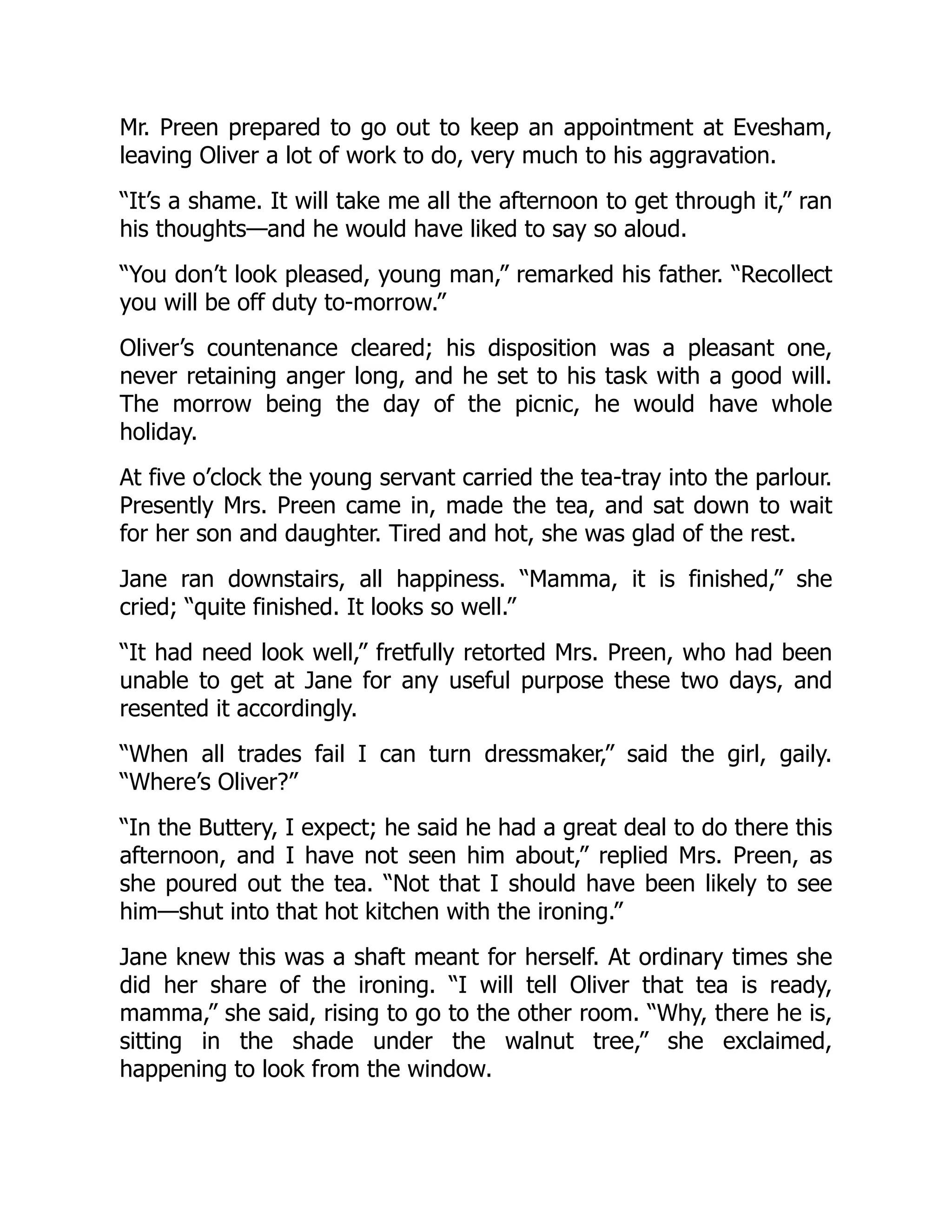 Mr. Preen prepared to go out to keep an appointment at Evesham,
leaving Oliver a lot of work to do, very much to his aggravation.
“It’s a shame. It will take me all the afternoon to get through it,” ran
his thoughts—and he would have liked to say so aloud.
“You don’t look pleased, young man,” remarked his father. “Recollect
you will be off duty to-morrow.”
Oliver’s countenance cleared; his disposition was a pleasant one,
never retaining anger long, and he set to his task with a good will.
The morrow being the day of the picnic, he would have whole
holiday.
At five o’clock the young servant carried the tea-tray into the parlour.
Presently Mrs. Preen came in, made the tea, and sat down to wait
for her son and daughter. Tired and hot, she was glad of the rest.
Jane ran downstairs, all happiness. “Mamma, it is finished,” she
cried; “quite finished. It looks so well.”
“It had need look well,” fretfully retorted Mrs. Preen, who had been
unable to get at Jane for any useful purpose these two days, and
resented it accordingly.
“When all trades fail I can turn dressmaker,” said the girl, gaily.
“Where’s Oliver?”
“In the Buttery, I expect; he said he had a great deal to do there this
afternoon, and I have not seen him about,” replied Mrs. Preen, as
she poured out the tea. “Not that I should have been likely to see
him—shut into that hot kitchen with the ironing.”
Jane knew this was a shaft meant for herself. At ordinary times she
did her share of the ironing. “I will tell Oliver that tea is ready,
mamma,” she said, rising to go to the other room. “Why, there he is,
sitting in the shade under the walnut tree,” she exclaimed,
happening to look from the window.
 